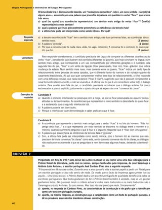 Língua Portuguesa e Literaturas de Língua Portuguesa

                      O tema desta tira é, tecnicamente falando, um “neologismo semântico”, isto é, um novo sentido – surgido há
                      alguns anos –, assumido por uma palavra que já existia. A palavra em questão é o verbo “ficar”, que ocorre
                      três vezes.
                      a) qual (ou quais) das ocorrências representa(m) um sentido mais antigo do verbo “ficar”? Qual(is)
                          representa(m) o novo sentido?
                      b) qual a palavra que mais provavelmente preencheria as reticências da terceira fala?
                      c) a última fala pode ser interpretada como sendo irônica. Por quê?

          Resposta    a) a terceira ocorrência de “ficar” tem o sentido mais antigo; nas duas primeiras falas, as ocorrências têm o
          esperada       sentido novo.                                                                                    (2 pontos)
                      b) A palavra “grávida”.                                                                              (1 ponto)
                      c) Por que a conversa não foi nada clara; aliás, foi vaga, reticente / A conversa foi o contrário do que o pai
                         diz que foi.                                                                                     (2 pontos)

                          Para responder corretamente, o candidato precisaria ser capaz de comparar as diferentes ocorrências do
        Comentário
                      verbo “ficar”, percebendo que ilustram dois sentidos diferentes da palavra, que hoje convivem na língua: num
                      sentido mais antigo, que corresponde a um uso compartilhado por diferentes gerações e é ilustrado pela
                      segunda fala do pai, “ficar” é um verbo de ligação (ficar preocupado, ficar rico, ficar...grávida) que indica
                      mudança de estado. Num sentido mais novo, mais corrente entre os jovens, “ficar” indica um certo tipo de
                      relacionamento entre pessoas de sexos opostos, que é diferente tanto do namoro e do noivado quanto do
                      casamento tradicionais. Ao pai que quer compreender melhor esse tipo de relacionamento, o filho responde
                      com uma definição circular, que nada esclarece (“ficar é ficar”), sugerindo que não é possível compreender a
                      nova forma de relacionamento, a não ser vivendo-a. A última fala do pai é um comentário sobre todo o diálogo
                      anterior. Para avaliar essa fala do pai, o candidato precisaria reconhecer que o diálogo anterior foi pouco
                      esclarecedor e pouco explícito, justamente o oposto do que se espera de uma “conversa às claras”.

       Exemplos de    Candidato A
          respostas   a) Quando o primeiro interlocutor se preocupa com a moça, se ela vai ficar preocupada ou assumir outras
                         atitudes ou ter sentimentos. As ocorrências que representam o novo sentido é a descoberta do que é ficar
                         e a esclarecida que o segundo interlocutor dá.
                      b) A palavra poderia ser: com outro.
                      c) Porque o interlocutor quer demonstração e saber praticar o que é ficar.


                      Candidato B
                      a) A ocorrência que representa o sentido mais antigo para o verbo “ficar” é na fala do homem: “Não há
                         perigo dela ficar...” e a que representa um novo sentido se encontra no diálogo entre o homem e o
                         menino, quando o primeiro pergunta o que é ficar e o segundo responde que é “ficar com uma garota”.
                      b) A palavra que preencheria as reticências da terceira fala é “grávida”.
                      c) Sim, a última fala pode ser interpretada como sendo irônica, pois o homem diz ao menino que eles
                         precisam ter mais conversas “às claras” como esta, sendo que esta conversa não foi às claras, os diálogos
                         não explicaram exatamente o que se perguntava e nem terminava algumas frases, deixando subentendi-
                         do.


QUESTÃO 2
                      Perguntado em fins de 1997 pelo Jornal das Letras (Lisboa) se seu nome seria uma boa indicação para o
                      Prêmio Nobel de Literatura, junto com os nomes, sempre lembrados pela imprensa, de José Saramago e
                      António Lobo Antunes, o escritor português José Cardoso Pires deu a seguinte resposta:
                      “A Imprensa tem lá as suas razões. Durante anos e anos passei a vida a assinar papéis a pedir um Nobel para
                      um escritor português e isso não serviu de nada. De modo que o facto da Imprensa agora prever isto ou
                      aquilo... Uma coisa eu sei: o Prémio Nobel dado a um escritor português de qualidade beneficiava todos os
                      escritores portugueses. Que todos gostariam de ter o Prémio Nobel também é verdade, mas se um ganhar
                      ganhamos todos. De qualquer modo o critério actual é o dos mais traduzidos e os mais traduzidos são o
                      Saramago e o Lobo Antunes. Eu sou menos. Mas isso não me preocupa nada. Sinceramente”.
                      a) aponte, na resposta de Cardoso Pires, as características de acentuação e de grafia que a identificam
                          como um texto em português europeu.
                      b) aponte, na mesma resposta, as construções que a caracterizam como um texto de português europeu, e
                          dê os prováveis equivalentes brasileiros dessas construções.

46
 