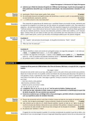 Língua Portuguesa e Literaturas de Língua Portuguesa

                  c) sabemos que o Nobel de Literatura foi ganho em 1998 por José Saramago. A partir de qual passagem do
                     texto poderíamos desconfiar que, na opinião do entrevistado, não necessariamente o vencedor é o me-
                     lhor?

      Resposta    a) acentuação: Prémio (duas vezes); grafia: facto, actual                                        (2 pontos)
      esperada    b) As construções típicas do português europeu são beneficiava, a assinar, a pedir; os equivalentes brasilei-
                     ros são beneficiaria, assinando, pedindo.                                                     (2 pontos)
                  c) “...o critério actual é o dos mais traduzidos”                                                 (1 ponto)


    Comentário        Para responder às perguntas a e b, bastaria que o candidato fizesse uma revisão do texto, atentando para
                  os aspectos da ortografia e da sintaxe que não são próprios do português brasileiro culto. Para responder à
                  pergunta c, ele precisaria perceber que Cardoso Pires não responde à pergunta do entrevistador que é sobre
                  “melhores autores”, mas a reformula em termos de “autores mais traduzidos”. Os prêmios Nobel, geralmente,
                  não vão aos melhores escritores, mas aos mais traduzidos; portanto o critério não é estético, e sim mercado-
                  lógico. Cardoso Pires diz com todas as letras que seus concorrentes são mais traduzidos do que ele. Não é
                  difícil, a partir deste ponto, concluir que ele evita uma avaliação estética para não parecer arrogante.

   Exemplos de    Candidato A
      respostas   a) “Lá”, “papéis”, são exemplos de acentuação. Já de grafia encontramos: “facto”, “actual”.
                  b) .....................................................
                  c) “Mas isso não me preocupa”.


                  Candidato B
                  a) Pode-se identificar o texto como sendo em português europeu nas seguintes passagens: 1. de modo que
                     o facto... 2. O prémio Nobel dado a ... 3. O critério actual é o...
                  b) E também nas seguintes construções: 1 “passei a vida a assinar papéis a pedir um ...”, 2. Beneficiava
                     todos os... onde os prováveis equivalentes brasileiros seriam 1. Assinando, pedindo 2. beneficiaria.
                  c) De qualquer modo o critério atual é o dos mais traduzidos.


QUESTÃO 3
                  A edição de 30 de janeiro de 1998 do Noite e Dia (Feira de Santana, BA) trazia, na seção Zé Coió, a seguinte
                  história:
                                                                Vou pegar o talão!
                  Cansado de não vender nada na sua loja, João pegou o carro e saiu pelo interior para vender seus produtos.
                  Depois de 15 dias sem tirar um só pedido, sentou-se embaixo de uma árvore para descansar. De repente viu
                  uma garrafa e chutou. A garrafa deu meia volta e chegou junto. João tornou a chutar e a garrafa deu outra
                  meia volta e ficou bem ao seu lado. João pegou a garrafa, começou a acariciar e de repente surgiu uma voz
                  que disse:
                  — Você tem direito a três pedidos!
                   João levantou correndo e disse:
                  — Espere aí que eu vou buscar o talão.
                   Cá, cá, cá, cá, cá, cá, cá, cá.
                  a) a seqüência “Cá, cá, cá, cá, cá, cá, cá, cá.” não faz parte da história. Explique por quê.
                  b) a fala final de João, retomada no título, revela um equívoco fundamental na identificação de quem fala
                      de dentro da garrafa. Em que consiste esse equívoco?
                  c) transcreva as palavras que, no diálogo entre as duas personagens, permitem articular a resposta de João
                      com sua experiência prévia de vendedor itinerante.

      Resposta    a) Porque não acrescenta nenhum outro fato à história / porque se trata de uma reação do narrador e/ou do
      esperada       ouvinte, não de alguma personagem / porque antecipa a reação do ouvinte da história.         (1 ponto)
                  b) João entende que se trata de um cliente fazendo pedidos, quando se trata de um “gênio da garrafa”
                     (conforme lendas das Arábias) oferecendo-se para satisfazer três pedidos (=desejos) quaisquer de João
                     / O equívoco de João consiste no fato de que não consegue sair da situação de vendedor.     (2 pontos)
                  c) As palavras são “pedidos” e “talão”.                                                        (2 pontos)

                     O segredo de uma boa resposta à questão 3 é uma boa compreensão da anedota à qual ela se refere, uma
    Comentário
                  das tantas em que uma personagem de pouca imaginação desperdiça a grande chance de sua vida porque não

                                                                                                                             47
 