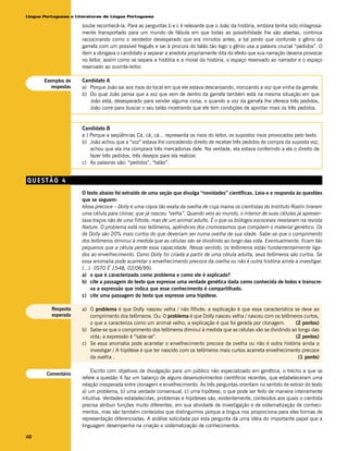 Língua Portuguesa e Literaturas de Língua Portuguesa

                      soube reconhecê-la. Para as perguntas b e c é relevante que o João da história, embora tenha sido milagrosa-
                      mente transportado para um mundo de fábula em que todas as possibilidade lhe são abertas, continua
                      raciocinando como o vendedor desesperado que era minutos antes, a tal ponto que confunde o gênio da
                      garrafa com um possível freguês e sai à procura do talão tão logo o gênio usa a palavra crucial “pedidos”. O
                      item a obrigava o candidato a separar a anedota propriamente dita do efeito que sua narração deveria provocar
                      no leitor, assim como se separa a história e a moral da história, o espaço reservado ao narrador e o espaço
                      reservado ao ouvinte-leitor.

       Exemplos de    Candidato A
          respostas   a) Porque João sai aos risos do local em que ele estava descansando, ironizando a voz que vinha da garrafa.
                      b) Do qual João pensa que a voz que vem de dentro da garrafa também está na mesma situação em que
                         João está, desesperado para vender alguma coisa, e quando a voz da garrafa lhe oferece três pedidos,
                         João corre para buscar o seu talão mostrando que ele tem condições de apontar mais os três pedidos.


                      Candidato B
                      a ) Porque a seqüências Cá, cá, cá... representa os risos do leitor, os supostos risos provocados pelo texto.
                      b) João achou que a “voz” estava lhe concedendo direito de receber três pedidos de compra da suposta voz,
                          achou que ela iria comprara três mercadorias dele. Na verdade, ela estava conferindo a ele o direito de
                          fazer três pedidos, três desejos para ela realizar.
                      c) As palavras são: “pedidos”, “talão”.


QUESTÃO 4
                      O texto abaixo foi extraído de uma seção que divulga “novidades” científicas. Leia-o e responda às questões
                      que se seguem:
                      Idosa precoce – Dolly é uma cópia tão exata da ovelha de cuja mama os cientistas do Instituto Roslin tiraram
                      uma célula para clonar, que já nasceu “velha”. Quando veio ao mundo, o interior de suas células já apresen-
                      tava traços não de uma filhote, mas de um animal adulto. É o que os biólogos escoceses revelaram na revista
                      Nature. O problema está nos telômeros, apêndices dos cromossomos que compõem o material genético. Os
                      de Dolly são 20% mais curtos do que deveriam ser numa ovelha de sua idade. Sabe-se que o comprimento
                      dos telômeros diminui à medida que as células vão se dividindo ao longo das vida. Eventualmente, ficam tão
                      pequenos que a célula perde essa capacidade. Nesse sentido, os telômeros estão fundamentalmente liga-
                      dos ao envelhecimento. Como Dolly foi criada a partir de uma célula adulta, seus telômeros são curtos. Se
                      essa anomalia pode acarretar o envelhecimento precoce da ovelha ou não é outra história ainda a investigar.
                      (...). (ISTO É 1548, 02/06/99).
                      a) o que é caracterizado como problema e como ele é explicado?
                      b) cite a passagem do texto que expresse uma verdade genética dada como conhecida de todos e transcre-
                           va a expressão que indica que esse conhecimento é compartilhado.
                      c) cite uma passagem do texto que expresse uma hipótese.

          Resposta    a) O problema é que Dolly nasceu velha / não filhote; a explicação é que essa característica se deve ao
          esperada       comprimento dos telômeros. Ou: O problema é que Dolly nasceu velha / nasceu com os telômeros curtos,
                         o que a caracteriza como um animal velho; a explicação é que foi gerada por clonagem.       (2 pontos)
                      b) Sabe-se que o comprimento dos telômeros diminui à medida que as células vão se dividindo ao longo das
                         vida; a expressão é “sabe-se”.                                                              (2 pontos)
                      c) Se essa anomalia pode acarretar o envelhecimento precoce da ovelha ou não é outra história ainda a
                         investigar / A hipótese é que ter nascido com os telômeros mais curtos acarreta envelhecimento precoce
                         da ovelha .                                                                                  (1 ponto)

                          Escrito com objetivos de divulgação para um público não especializado em genética, o trecho a que se
        Comentário
                      refere a questão 4 faz um balanço de alguns desenvolvimentos científicos recentes, que estabeleceram uma
                      relação inesperada entre clonagem e envelhecimento. As três perguntas orientam no sentido de extrair do texto
                      a) um problema, b) uma verdade consensual, c) uma hipótese, o que pode ser feito de maneira inteiramente
                      intuitiva. Verdades estabelecidas, problemas e hipóteses são, evidentemente, conteúdos aos quais o cientista
                      precisa atribuir funções muito diferentes, em sua atividade de investigação e de sistematização de conheci-
                      mentos, mas são também conteúdos que distinguimos porque a língua nos proporciona para eles formas de
                      representação diferenciadas. A análise solicitada por esta pergunta dá uma idéia do importante papel que a
                      linguagem desempenha na criação e sistematização de conhecimentos.

48
 