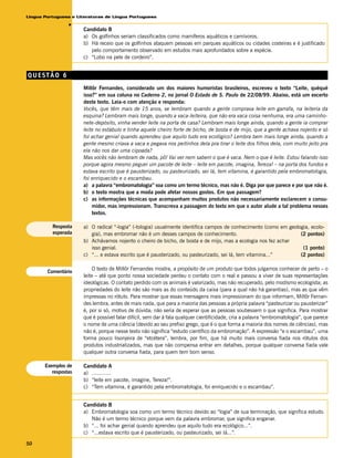 Língua Portuguesa e Literaturas de Língua Portuguesa




                 v
                      Candidato B
                      a) Os golfinhos seriam classificados como mamíferos aquáticos e carnívoros.
                      b) Há receio que os golfinhos ataquem pessoas em parques aquáticos ou cidades costeiras e é justificado
                         pelo comportamento observado em estudos mais aprofundados sobre a espécie.
                      c) “Lobo na pele de cordeiro”.


QUESTÃO 6
                      Millôr Fernandes, considerado um dos maiores humoristas brasileiros, escreveu o texto “Leite, quéqué
                      isso?” em sua coluna no Caderno 2, no jornal O Estado de S. Paulo de 22/08/99. Abaixo, está um excerto
                      deste texto. Leia-o com atenção e responda:
                      Vocês, que têm mais de 15 anos, se lembram quando a gente comprava leite em garrafa, na leiteria da
                      esquina? Lembram mais longe, quando a vaca-leiteira, que não era vaca coisa nenhuma, era uma caminho-
                      nete-depósito, vinha vender leite na porta de casa? Lembram mais longe ainda, quando a gente ia comprar
                      leite no estábulo e tinha aquele cheiro forte de bicho, de bosta e de mijo, que a gente achava nojento e só
                      foi achar genial quando aprendeu que aquilo tudo era ecológico? Lembra bem mais longe ainda, quando a
                      gente mesmo criava a vaca e pegava nos peitinhos dela pra tirar o leite dos filhos dela, com muito jeito pra
                      ela não nos dar uma cipoada?
                      Mas vocês não lembram de nada, pô! Vai ver nem sabem o que é vaca. Nem o que é leite. Estou falando isso
                      porque agora mesmo peguei um pacote de leite – leite em pacote, imagina, Tereza! – na porta dos fundos e
                      estava escrito que é pausterizado, ou pasteurizado, sei lá, tem vitamina, é garantido pela embromatologia,
                      foi enriquecido e o escambau.
                      a) a palavra “embromatologia” soa como um termo técnico, mas não é. Diga por que parece e por que não é.
                      b) o texto mostra que a moda pode afetar nossos gostos. Em que passagem?
                      c) as informações técnicas que acompanham muitos produtos não necessariamente esclarecem o consu-
                          midor, mas impressionam. Transcreva a passagem do texto em que o autor alude a tal problema nesses
                          textos.

          Resposta    a) O radical “-logia” (-tologia) usualmente identifica campos de conhecimento (como em geologia, ecolo-
          esperada       gia), mas embromar não é um desses campos de conhecimento.                               (2 pontos)
                      b) Achávamos nojento o cheiro de bicho, de bosta e de mijo, mas a ecologia nos fez achar
                         isso genial.                                                                              (1 ponto)
                      c) “... e estava escrito que é pausterizado, ou pasteurizado, sei lá, tem vitamina...”      (2 pontos)

                           O texto de Millôr Fernandes mostra, a propósito de um produto que todos julgamos conhecer de perto – o
        Comentário
                      leite – até que ponto nossa sociedade perdeu o contato com o real e passou a viver de suas representações
                      ideológicas. O contato perdido com os animais é valorizado, mas não recuperado, pelo modismo ecologista; as
                      propriedades do leite não são mais as do conteúdo da caixa (para a qual não há garantias), mas as que vêm
                      impressas no rótulo. Para mostrar que essas mensagens mais impressionam do que informam, Millôr Fernan-
                      des lembra, antes de mais nada, que para a maioria das pessoas a própria palavra “pasteurizar ou pausterizar”
                      é, por si só, motivo de dúvida; não seria de esperar que as pessoas soubessem o que significa. Para mostrar
                      que é possível falar difícil, sem dar à fala qualquer cientificidade, cria a palavra “embromatologia”, que parece
                      o nome de uma ciência (devido ao seu prefixo grego, que é o que forma a maioria dos nomes de ciências), mas
                      não é, porque nesse texto não significa “estudo científico da embromação”. A expressão “e o escambau”, uma
                      forma pouco lisonjeira de “etcétera”, lembra, por fim, que há muito mais conversa fiada nos rótulos dos
                      produtos industrializados, mas que não compensa entrar em detalhes, porque qualquer conversa fiada vale
                      qualquer outra conversa fiada, para quem tem bom senso.

       Exemplos de    Candidato A
          respostas   a) ............
                      b) “leite em pacote, imagine, Tereza!”.
                      c) “Tem vitamina, é garantido pela embromatologia, foi enriquecido e o escambau”.


                      Candidato B
                      a) Embromatologia soa como um termo técnico devido ao “logia” de sua terminação, que significa estudo.
                         Não é um termo técnico porque vem da palavra embromar, que significa enganar.
                      b) “... foi achar genial quando aprendeu que aquilo tudo era ecológico...”.
                      c) “...estava escrito que é pausterizado, ou pasteurizado, sei lá...”.

50
 