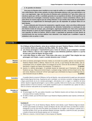 Língua Portuguesa e Literaturas de Língua Portuguesa


                       2. As questões de Literatura
                        Uma prova de literatura deve constituir-se num modo de verificar se o candidato teve contato efetivo
                    com o texto literário. Não se trata, portanto, de cobrar informações externas a ele e que nada tenham a ver
                    com a sua organização. Logo, uma boa prova de literatura para concluintes de 2º grau deve colocar em
                    relevância aquilo que, de fato, o candidato apreendeu de sua experiência de leitura. Se tal experiência não
                    ocorreu (tendo ele se restringido a memorizar resumos, esquemas e mesmo comentários críticos), não se
                    pode afirmar de maneira alguma que ele conheça literatura. O que resultou desse modo de aprendizado é
                    simplesmente um conglomerado de informações gerais que não dependem de qualquer leitura de um
                    texto literário.
                        A prova elaborada pela Unicamp tem exatamente o seguinte escopo: cobrar uma leitura efetivamente
                    realizada, entendendo-se por isso a compreensão dos elementos fundamentais na construção de uma
                    obra literária (modos de narração, ação, personagens, organização episódica etc.) bem como a apreensão
                    desses elementos no plano da própria linguagem (procedimentos de estilo, recursos discursivos etc.). No
                    caso específico da leitura de poemas, tenta-se avaliar a capacidade de apreensão do texto através do
                    reconhecimento dos seus recursos poéticos mais relevantes e das relações que o candidato é capaz de
                    estabelecer entre as partes e o todo.



QUESTÃO 7
                  Em A Relíquia de Eça de Queirós, várias são as mulheres com quem Teodorico Raposo, o herói e narrador,
                  se vê envolvido. Dentre elas, podemos citar Mary, Adélia, Titi, Jesuína, Cíbele.
                  a) uma dessas personagens é importantíssima para a trama do romance, já que acompanha o narrador
                      desde a infância, e deve-se a ela a origem de todos os seus infortúnios posteriores. Quem é e o que fez
                      ela para que o plano de Raposo não desse certo?
                  b) a qual delas Raposo se refere como “Tinha trinta e dois anos e era zarolha”? Que relações tem essa
                      personagem com Crispim, a quem o narrador denomina como “a firma”?

      Resposta    a) Entre as diversas personagens femininas citadas no enunciado da questão, apenas uma acompanhou
      esperada       Teodorico Raposo desde a infância. Trata-se de Titi, sua tia, a cuja herança ele teria direito, caso se
                     comportasse como um perfeito católico (na acepção de sua tia). Como tal não aconteceu e, tendo sido
                     descoberto o engodo que Raposo lhe preparava, Titi deserdou-o.                               (3 pontos)
                  b) Jesuína é a referida personagem. O candidato deveria ter observado que é finalmente com ela que
                     Teodorico se casa. Trata-se da irmã de Crispim, o próspero amigo, herdeiro da firma Crispim & Cia. Não
                     sem ironia, Teodoria o chama de “a firma” para sugerir que a identidade do amigo se sustentava mais no
                     valor financeiro do que no afetivo.                                                          (2 pontos)

                      A questão trata do romance A Relíquia, de Eça de Queirós, mais precisamente do papel que nele exercem
    Comentário
                  determinadas figuras femininas. Esperava-se que o candidato, num primeiro momento, conseguisse destacar
                  a figura proeminente da tia do narrador-personagem, articulando-a com a origem e o desfecho da trama
                  central. Quanto à segunda personagem a que se refere a questão, trata-se de Jesuína, que, embora apareça
                  apenas aludida no final do romance, é de capital importância para se compreender que, apesar de tudo, o
                  herói do romance nada perde da sua esperteza original.

   Exemplos de    Candidato A
      respostas   a) Tal personagem era Titi, que acabou trocando o que Teodorico levaria como se fosse uma relíquia por
                     uma peça íntima e ousada, feminina.
                  b) Se refere a Cibele, que era filha de Crispim e que Teodorico Raposo pretendia casar visando o dinheiro de
                     seu pai.


                  Candidato B
                  a) A personagem é Titi, tia de Teodorico Raposo. Mulher muito devota a quem Teodorico finge ser devoto
                     também para receber sua herança. O plano de Raposo não deu certo pois trocou os embrulhos e acabou
                     entregando à sua tia (que tinha lhe pedido que trouxesse de sua viagem uma relíquia) o pacote com a
                     camisola de Mary. A tia, que não aprovava relações amorosas, expulsou o sobrinho de casa, que perdeu
                     o direito à fortuna da tia (ficando apenas com um binóculo).
                  b) Refere-se a Jesuína, irmã de Crispim e futura esposa do Raposão.

                                                                                                                            51
 