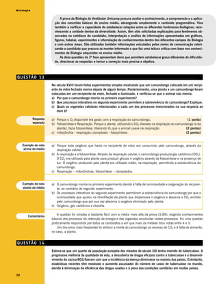 Biologia


                             A prova de Biologia do Vestibular Unicamp procura avaliar o conhecimento, a compreensão e a aplica-
                         ção dos conceitos básicos do ensino médio, abrangendo amplamente o conteúdo programático. Visa
                         também a verificar a capacidade de estabelecer relações entre os diferentes fenômenos biológicos, reco-
                         nhecendo a unidade dentro da diversidade. Assim, têm sido solicitadas explicações para fenômenos ob-
                         servados no cotidiano do candidato, interpretação e análise de informações apresentadas em gráficos,
                         figuras, tabelas, experimentos e interrelação de conhecimentos dentro dos diferentes campos da Biologia
                         e com outras áreas. São utilizadas também informações veiculadas pelos meios de comunicação valori-
                         zando o candidato que procura se manter informado e que faz uma leitura crítica com base nos conheci-
                         mentos de Biologia adquiridos no ensino médio.
                             As doze questões da 2ª fase apresentam itens que permitem estabelecer graus diferentes de dificulda-
                         de, direcionar as respostas e tornar a correção mais precisa e objetiva.



QUESTÃO 13
                       No século XVIII foram feitos experimentos simples mostrando que um camundongo colocado em um recipi-
                       ente de vidro fechado morria depois de algum tempo. Posteriormente, uma planta e um camundongo foram
                       colocados em um recipiente de vidro, fechado e iluminado, e verificou-se que o animal não morria.
                       a) Por que o camundongo morria no primeiro experimento?
                       b) Que processos interativos no segundo experimento permitem a sobrevivência do camundongo? Explique.
                       c) Quais as organelas celulares relacionadas a cada um dos processos mencionados na sua resposta ao
                           item b?

           Resposta    a) Porque o O2 disponível era gasto com a respiração do camundongo.                              (1 ponto)
           esperada    b) Fotossíntese e Respiração. Porque a planta, utilizando o CO2 liberado na respiração do camundongo (e da
                          planta), fazia fotossíntese, liberando O2 que o animal usava na respiração.                  (2 pontos)
                       c) mitocôndria - respiração; cloroplasto - fotossíntese.                                        (2 pontos)


     Exemplo de nota   a) Porque todo oxigênio que havia no recipiente de vidro era consumido pelo camundongo, através da
     acima da média       respiração celular.
                       b) A respiração e a fotossíntese. Através da respiração celular, o camundongo produzia gás carbônico (CO2).
                          O CO2 era utilizado pela planta para produzir glicose e oxigênio através da fotossíntese e na presença de
                          luz. O oxigênio produzido pela planta era utilizado então, na respiração, permitindo a sobrevivência do
                          camundongo.
                       c) Respiração – mitocôndrias; fotossíntese – cloroplastos.


     Exemplo de nota   a) O camundongo morria no primeiro experimento devido à falta de luminosidade e oxigenação do recipien-
     abaixo da média      te; ao contrário do segundo experimento.
                       b) Os processos interativos do segundo experimento permitiram a sobrevivência do camundongo por que a
                          luminosidade que ajudou na clorofilação da planta que dispensava o oxigênio e absorvia o CO2 emitido
                          pelo camundongo que por sua vez absorvia o oxigênio eliminado pela planta.
                       c) Oxigênio, gás carbônico e clorofila.


        Comentários
                           A questão foi simples e bastante fácil com a média mais alta da prova (3,89), exigindo conhecimentos
                       básicos dos processos de obtenção de energia e das organelas envolvidas nestes processos. Foi uma questão
                       praticamente respondida por todos os candidatos e em que mais da metade tirou notas entre 4 e 5.
                           Um dos erros mais freqüentes foi atribuir a morte do camundongo ao excesso de CO2 e à falta de alimento,
                       no caso, a planta.


QUESTÃO 14
                       Estima-se que um quarto da população européia dos meados do século XIX tenha morrido de tuberculose. A
                       progressiva melhoria da qualidade de vida, a descoberta de drogas eficazes contra a tuberculose e o desenvol-
                       vimento da vacina BCG fizeram com que a incidência da doença diminuísse na maioria dos países. Entretanto,
                       estatísticas recentes têm mostrado o aumento assustador do número de casos de tuberculose no mundo,
                       devido à diminuição da eficiência das drogas usadas e à piora das condições sanitárias em muitos países.

58
 