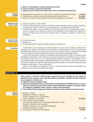 Biologia

                   a) Qual é o principal agente causador da tuberculose humana?
                   b) Como essa doença é comumente transmitida?
                   c) Explique por que a eficiência das drogas usadas contra a tuberculose está diminuindo.

       Resposta    a) Mycobacterium tuberculosis (ou: bacilo de Koch; ou bacilo da tuberculose ou M. bovis).        (1 ponto)
       esperada    b) Inalando bacilos expelidos pelos doentes, principalmente através da tosse.                   (2 pontos)
                   c) Porque o uso contínuo dessas drogas tem selecionado microorganismos resistentes.             (2 pontos)


 Exemplo de nota   a) O agente causador é o bacilo de Koch.
  acima da média   b) A doença é transmitida pelo ar, quando um indivíduo contaminado tosse ou espirra, liberando gotículas
                      de secreção que contêm os bacilos. Ao inalar essas gotículas, uma pessoa sã é contaminada.
                   c) A eficiência das drogas, que são antibióticos, está diminuindo porque o uso incessante desses medica-
                      mentos ao longo dos anos selecionou os bacilos mais resistentes a esses medicamentos (matando os
                      bacilos mais fracos). Esses bacilos mais resistentes então se proliferaram, reduzindo a eficiência dos
                      antibióticos.


 Exemplo de nota   a) Vírus da tuberculose.
 abaixo da média   b) Através do ar.
                   c) Em razão da possível mutação dos agentes causadores da tuberculose.


    Comentários        A tuberculose é uma das doenças que estão ressurgindo no mundo, apesar de todos os conhecimentos
                   adquiridos a seu respeito e dos avanços no seu tratamento. A questão procurou medir o conhecimento dos
                   candidatos sobre a doença em si, seus mecanismos mais comuns de transmissão e a relação entre qualidade
                   de vida e incidência da doença. Paralelamente, verificou conhecimentos sobre seleção natural.
                       A nota média variou entre 1,68 para os candidatos da área de Artes até 2,54 para os candidatos da área
                   de Biológicas (média geral=2,20). Apesar de muito poucos candidatos terem deixado a prova em branco,
                   64% obtiveram nota menor do que 3. Este desempenho abaixo da expectativa é surpreendente, pois os
                   conhecimentos exigidos nesta questão são bastante abordados no ensino médio e o assunto tem sido muito
                   comentado na imprensa. No item b, foi dada nota parcial para respostas como “pelas secreções pulmonares
                   (ou objetos) contaminadas” e “por via respiratória”.
                       Notou-se a dificuldade dos candidatos em utilizar o conceito de seleção natural, para interpretar uma
                   situação real que é aumento da resistência às drogas.


QUESTÃO 15
                   Numa excursão à praia foram coletados alguns organismos que foram colocados em sacos plásticos e
                   identificados como: esponjas, cracas, algas macroscópicas, gastrópodes, mexilhões (bivalvos), ouriços-do-
                   mar, caranguejos e estrelas-do-mar.
                   a) Organize os animais coletados por filos.
                   b) Além dessa organização por filo, os animais podem ser classificados pela mobilidade (os fixos e os que se
                      deslocam) ou pelo seu principal modo de obter o alimento (filtradores, predadores e herbívoros). Organi-
                      ze-os segundo a mobilidade e depois, segundo o modo de obter alimentação.
                   c) Cite uma Divisão (filo) de algas macroscópicas que poderia ter sido encontrada na excursão à praia.

       Resposta     a) Esponjas – Porifera;
       esperada        gastrópodes e mexilhões – Mollusca;
                       ouriços e estrelas-do-mar – Echinodermata;
                       cracas e caranguejos – Arthropoda.                                                          (2 pontos)
                   b) Fixos: mexilhões, cracas e esponjas;
                       com locomoção: estrelas-do-mar, caranguejos, gastrópodes e ouriços;
                       filtradores: mexilhões, cracas e esponjas;
                       predadores: estrelas-do-mar, caranguejos, gastrópodes;
                       herbívoros: gastrópodes e ouriços.                                                          (2 pontos)
                   c) Chlorophyta ou Phaeophyta ou Rhodophyta.                                                      (1 ponto)




                                                                                                                            59
 