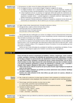 Biologia


 Exemplo de nota   a) A representa o ovo, B a mórula, C a blástula, D a gástrula e E a nêurula.
  acima da média   b) B: no estágio de mórula, o ovo já sofrera clivagem, atingindo o estágio de 32 células.
                      C: no estágio de blástula, tem a caracterização de um espaço oco, chamado blastocele, revestido por
                         uma camada de células, chamada blastoderme, fruto de contínuas clivagens após o estágio de mórula.
                      D: a fase de gástrula se dá por um processo de invaginação sofrido pela parede dos macrômeros que
                         constituiam a blastoderme, na blástula. Depois deste processo de gastrulação por embolia forma-se o
                         arquênteron (cavidade interior = cavidade digestiva) e o blastóporo (abertura). Neste estágio há 2
                         folhetos embrionários a mesentoderme e a ectoderme (abertura).
                      E: Neurula: apresenta 3 folhetos embrionários, ectoderme, mesoderme, endoderme (os dois últimos são
                         provenientes da mesentoderme). Não há abertura que comunique a cavidade interior e exterior.


 Exemplo de nota   a) Zigoto, divisão celular, desenvolvimento, formação da estrutura e celoma.
 abaixo da média   b) Na segunda fase o zigoto se dividiu formando várias células
                      Na terceira fase houve um desenvolvimento do corpo.
                      Na quarta fase houve a formação estrutural
                      Na quinta fase o anfioxo está completo.

                       Esta questão trata das modificações que ocorrem nos estágios iniciais do desenvolvimento embrionário,
    Comentários
                   um assunto importante dentro da Biologia que, se bem compreendido, permite o entendimento da organogê-
                   nese e de todos os processos que se seguem.
                       A despeito da importância dos conhecimentos de Biologia do Desenvolvimento nos diferentes grupos
                   animais e de ser um assunto muito abordado no ensino médio, esta questão apresentou uma das médias mais
                   baixas da prova (1,24). Em grande parte, esta média baixa se deve ao alto índice de notas zero (46% - sendo
                   31% devido a respostas erradas e 15% a respostas em branco). No entanto, foi uma das questões que mais
                   discriminou os candidatos.
                       Verificou-se que a maior dificuldade dos candidatos foi identificar as características da blástula. Foi bas-
                   tante comum a identificação do zigoto como “embrião” e da nêurula como “organogênese”.


QUESTÃO 17
                   A fauna de fundo de cavernas é caracterizada por turbelários, minhocas, sanguessugas, muitos crustáceos
                   e insetos, aracnídeos e caramujos. Os vertebrados são representados por peixes, salamandras e morcegos.
                   Os morcegos se refugiam na caverna durante o dia. Geralmente os animais são despigmentados e os peixes
                   são cegos. Muitos insetos, miriápodes e aracnídeos têm pernas e antenas desmesuradas, não raro densa-
                   mente revestidas de cerdas. Alguns besouros têm cerdas distribuídas pelo corpo todo. A umidade constante
                   é de especial importância; geralmente os animais são estenotermos. O alimento é raro, a escuridão é
                   completa, faltam vegetais. (Adaptado de Mello Leitão, C. Zoogeografia do Brasil, 1943)
                   a) Pode-se dizer que foi a falta de luz que fez com que os peixes ficassem cegos? Explique sua resposta do
                       ponto de vista evolutivo.
                   b) No texto são citadas adaptações que permitem aos animais sobreviverem nesse ambiente. Identifique
                       uma delas e explique a sua função.
                   c) Construa uma cadeia alimentar de três níveis tróficos que pode ocorrer em cavernas, utilizando as
                       informações do texto.

       Resposta    a) Não. A falta de luz selecionou os peixes cegos por estarem melhor adaptados às condições da caverna
       esperada       e por desenvolverem outras adaptações mais vantajosas (como órgãos do sentido mais desenvolvidos).
                                                                                                                (2 pontos)
                   b) Pernas longas, permitindo perceber uma área maior ao redor;
                      ou: muitas cerdas, permitindo maior sensibilidade táctil;
                      ou: antenas desenvolvidas, permitindo maior quantidade de receptores sensoriais.          (2 pontos)
                   c) Exemplos de cadeias possíveis:
                      • fezes de morcego – besouro – aranha;
                      • turbelários – crustáceos – peixes;
                      • inseto – aracnídeos – salamandras.                                                       (1 ponto)


 Exemplo de nota   a) Não. Podemos dizer que a falta de luz selecionou os peixes que não dependiam dos olhos mas dos outros
  acima da média      sentidos.
                                                                                                                                      v




                                                                                                                                61
 