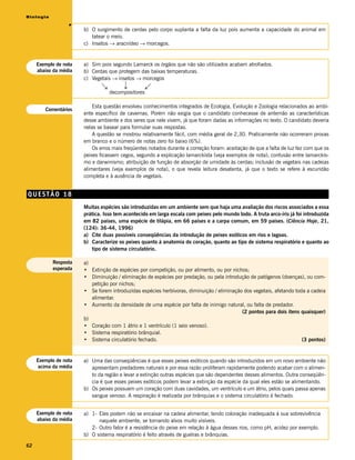 Biologia




                  v
                       b) O surgimento de cerdas pelo corpo suplanta a falta da luz pois aumenta a capacidade do animal em
                          tatear o meio.
                       c) Insetos → aracnídeo → morcegos.


     Exemplo de nota   a) Sim pois segundo Lamarck os órgãos que não são utilizados acabam atrofiados.
     abaixo da média   b) Cerdas que protegem das baixas temperaturas.
                       c) Vegetais → insetos → morcegos




                                        →
                               →




                                                   →
                                  decompositores

                           Esta questão envolveu conhecimentos integrados de Ecologia, Evolução e Zoologia relacionados ao ambi-
        Comentários
                       ente específico de cavernas. Porém não exigia que o candidato conhecesse de antemão as características
                       desse ambiente e dos seres que nele vivem, já que foram dadas as informações no texto. O candidato deveria
                       nelas se basear para formular suas respostas.
                           A questão se mostrou relativamente fácil, com média geral de 2,30. Praticamente não ocorreram provas
                       em branco e o número de notas zero foi baixo (6%).
                           Os erros mais freqüentes notados durante a correção foram: aceitação de que a falta de luz fez com que os
                       peixes ficassem cegos, segundo a explicação lamarckista (veja exemplos de nota); confusão entre lamarckis-
                       mo e darwinismo; atribuição de função de absorção de umidade às cerdas; inclusão de vegetais nas cadeias
                       alimentares (veja exemplos de nota), o que revela leitura desatenta, já que o texto se refere à escuridão
                       completa e à ausência de vegetais.


QUESTÃO 18
                       Muitas espécies são introduzidas em um ambiente sem que haja uma avaliação dos riscos associados a essa
                       prática. Isso tem acontecido em larga escala com peixes pelo mundo todo. A truta arco-íris já foi introduzida
                       em 82 países, uma espécie de tilápia, em 66 países e a carpa comum, em 59 países. (Ciência Hoje, 21,
                       (124): 36-44, 1996)
                       a) Cite duas possíveis conseqüências da introdução de peixes exóticos em rios e lagoas.
                       b) Caracterize os peixes quanto à anatomia do coração, quanto ao tipo de sistema respiratório e quanto ao
                          tipo de sistema circulatório.

           Resposta    a)
           esperada    • Extinção de espécies por competição, ou por alimento, ou por nichos;
                       • Diminuição / eliminação de espécies por predação, ou pela introdução de patógenos (doenças), ou com-
                          petição por nichos;
                       • Se forem introduzidas espécies herbívoras, diminuição / eliminação dos vegetais, afetando toda a cadeia
                          alimentar.
                       • Aumento da densidade de uma espécie por falta de inimigo natural, ou falta de predador.
                                                                                           (2 pontos para dois itens quaisquer)
                       b)
                       • Coração com 1 átrio e 1 ventrículo (1 seio venoso).
                       • Sistema respiratório brânquial.
                       • Sistema circulatório fechado.                                                                (3 pontos)


     Exemplo de nota   a) Uma das conseqüências é que esses peixes exóticos quando são introduzidos em um novo ambiente não
     acima da média       apresentam predadores naturais e por essa razão proliferam rapidamente podendo acabar com o alimen-
                          to da região e levar a extinção outras espécies que são dependentes desses alimentos. Outra conseqüên-
                          cia é que esses peixes exóticos podem levar a extinção da espécie da qual eles estão se alimentando.
                       b) Os peixes possuem um coração com duas cavidades, um ventrículo e um átrio, pelos quais passa apenas
                          sangue venoso. A respiração é realizada por brânquias e o sistema circulatório é fechado.


     Exemplo de nota   a) 1- Eles podem não se encaixar na cadeia alimentar, tendo coloração inadequada à sua sobrevivência
     abaixo da média         naquele ambiente, se tornando alvos muito visíveis.
                          2- Outro fator é a resistência do peixe em relação à água desses rios, como pH, acidez por exemplo.
                       b) O sistema respiratório é feito através de guelras e brânquias.

62
 