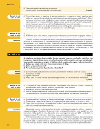 Biologia




                  v
                       b) Presença de substâncias estranhas ao organismo
                          (ou estímulo por proteínas especiais – as interleucinas).                                         (1 ponto)


     Exemplo de nota   a) Os macrófagos atuam na fagocitose de agentes que penetram no organismo. Após a fagocitose, eles
     acima da média       expõem em suas membranas substâncias específicas desses agentes infecciosos aos linfócitos T. Estes,
                          por sua vez, reconhecem essas substâncias e enviam sinais para que os linfócitos B produzam anticorpos
                          específicos contra os invasores. Os lifócitos B podem, ainda, guardar em sua “memória” as característi-
                          cas do invasor para que, em uma próxima infecção, eles sejam novamente acionados.
                       b) Os linfócitos se proliferam nos gânglios linfáticos sempre que há agentes estranhos percorrendo o orga-
                          nismo, como uma forma de prepará-lo para combater uma possível infecção.


     Exemplo de nota   a) _____
     abaixo da média   b) Ao detectar algum corpo estranho, o organismo aumenta a produção de linfócitos nos gânglios linfáticos.

                           O sistema imunitário humano tem tido destaque em pesquisas na área biomédica e muitas vezes tornou-
        Comentários
                       se assunto da imprensa devido ao surgimento de doenças que afetam a capacidade de defesa do organismo,
                       principalmente a AIDS. Apesar disto, este é um assunto que causa dificuldades aos candidatos talvez devido
                       à complexidade dos mecanismos envolvidos. Além disso, no caso da questão, era necessária uma interpreta-
                       ção integrada e seqüencial, numa relação estímulo - resposta. A média geral foi 1,08, variando de 0,52 para
                       a área de Artes até 1,59 para a área de Biológicas, refletindo a dificuldade da questão.


QUESTÃO 21
                       No citoplasma das células são encontradas diversas organelas, cada uma com funções específicas, mas
                       interagindo e dependendo das outras para o funcionamento celular completo. Assim, por exemplo, os li-
                       sossomos estão relacionados ao complexo de Golgi e ao retículo endoplasmático rugoso, e todos às mitocôndrias.
                       a) Explique que relação existe entre lisossomos e complexo de Golgi.
                       b) Qual a função dos lisossomos?
                       c) Por que todas as organelas dependem das mitocôndrias?

           Resposta    a) Os lisossomos são produzidos como vesículas que se destacam das bolsas (cisternas, sáculos)
           esperada       do Complexo de Golgi.                                                                    (2 pontos)
                       b) Digestão intracelular.                                                                   (2 pontos)
                       c) Porque todas as funções celulares requerem energia na forma de ATP produzido nas mitocôndrias.
                                                                                                                    (1 ponto)


     Exemplo de nota   a) O Complexo de Golgi armazena substâncias e para liberá-las forma vesículas. Quando a substância
     acima da média       armazenada é a enzima digestiva, a vesícula formada leva o nome lisossomo.
                       b) A função dos lisossomos é a digestão intracelular.
                       c) Todas as organelas dependem das mitocôndrias porque estas produzem energia (ATP) através da respira-
                          ção celular aeróbica. Essa energia é utilizada pelas outras organelas para realizarem suas funções.


     Exemplo de nota   a) Os lisossomos ficam “grudados” ao Complexo de Golgi para, juntamente, fazerem a escreção da célula.
     abaixo da média   b) É de aumentar a superfície de absorção do complexo de Golgi, para auxiliá-lo na escreção da célula.
                       c) Porque todas as mitocôndrias é uma espécie de “armazém” de alimento da célula e é dela que veêm todo
                          o alimento necessário a todas as organelas.


        Comentários        Esta questão procurou verificar os conhecimentos dos candidatos sobre organelas celulares e suas inter-
                       relações morfológicas e fisiológicas. O desempenho dos candidatos foi muito bom nesta questão, com uma
                       das maiores médias (2,33) da prova. Apresentou baixa porcentagem de notas zero (15% - sendo 11% em
                       respostas erradas e 4% em branco) e discriminou adequadamente os candidatos.
                           Entre os erros conceituais mais comuns verificados durante a correção podem-se destacar algumas respostas ao
                       item a. Ao relacionar os lisossomos com o Complexo de Golgi, muitos candidatos atribuíram, erradamente, ao
                       Complexo de Golgi, a função de síntese das proteínas presentes nos lisossomos ou indicaram aquela organela como
                       o local da célula que recebe os “restos” da digestão feita pelos lisossomos, “excretando-os” para fora da célula.
64
 