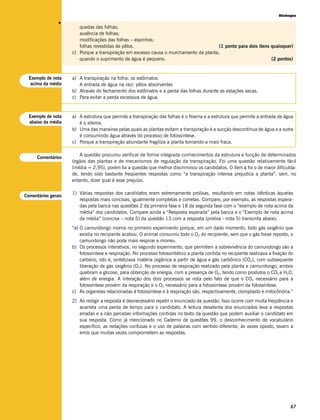 Biologia




                v
                        quedas das folhas;
                        ausência de folhas;
                        modificações das folhas – espinhos;
                        folhas revestidas de pêlos.                                    (1 ponto para dois itens quaisquer)
                     c) Porque a transpiração em excesso causa o murchamento da planta,
                        quando o suprimento de água é pequeno.                                                  (2 pontos)


  Exemplo de nota    a) A transpiração na folha: os estômatos.
   acima da média       A entrada de água na raiz: pêlos absorventes
                     b) Através do fechamento dos estômatos e a perda das folhas durante as estações secas.
                     c) Para evitar a perda excessiva de água.


  Exemplo de nota    a) A estrutura que permite a transpiração das folhas é o floema e a estrutura que permite a entrada de água
  abaixo da média       é o xilema.
                     b) Uma das maneiras pelas quais as plantas evitam a transpiração é a sucção descontínua de água e a outra
                        é consumindo água através do processo de fotossíntese.
                     c) Porque a transpiração abundante fragiliza a planta tornando-a mais fraca.

                        A questão procurou verificar de forma integrada conhecimentos da estrutura e função de determinados
      Comentários
                     órgãos das plantas e de mecanismos de regulação da transpiração. Foi uma questão relativamente fácil
                     (média = 2,95), porém foi a questão que melhor discriminou os candidatos. O item c foi o de maior dificulda-
                     de, tendo sido bastante freqüentes respostas como “a transpiração intensa prejudica a planta”, sem, no
                     entanto, dizer qual é esse prejuízo.

                     1) Várias respostas dos candidatos eram extremamente prolixas, resultando em notas idênticas àquelas
Comentários gerais
                        respostas mais concisas, igualmente completas e corretas. Compare, por exemplo, as respostas espera-
                        das pela banca nas questões 2 da primeira fase e 18 da segunda fase com o “exemplo de nota acima da
                        média” dos candidatos. Compare ainda a “Resposta esperada” pela banca e o “Exemplo de nota acima
                        da média” (concisa – nota 5) da questão 13 com a resposta (prolixa - nota 5) transcrita abaixo.
                     “a) O camundongo morria no primeiro experimento porque, em um dado momento, todo gás oxigênio que
                         existia no recipiente acabou. O animal consumiu todo o O2 do recipiente; sem que o gás fosse reposto, o
                         camundongo não pode mais respirar e morreu.
                     b) Os processos interativos, no segundo experimento, que permitem a sobrevivência do camundongo são a
                         fotossíntese e respiração. No processo fotossintético a planta contida no recipiente realizava a fixação do
                         carbono, isto é, sintetizava matéria orgânica a partir de água e gás carbônico (CO2), com subsequente
                         liberação de gás oxigênio (O2). No processo de respiração realizado pela planta e camundongo, ambos
                         quebram a glicose, para obtenção de energia, com a presença de O2, tendo como produtos o CO2 e H20,
                         além de energia. A interação dos dois processos se nota pelo fato de que o CO2 necessário para a
                         fotossíntese provém da respiração e o O2 necessário para a fotossíntese provém da fotossíntese.
                     c) As organelas relacionadas à fotossíntese e à respiração são, respectivamente, cloroplasto e mitocôndria.”
                     2) Ao redigir a resposta é desnecessário repetir o enunciado da questão. Isso ocorre com muita freqüência e
                        acarreta uma perda de tempo para o candidato. A leitura desatenta dos enunciados leva a respostas
                        erradas e a não perceber informações contidas no texto da questão que podem auxiliar o candidato em
                        sua resposta. Como já mencionado no Caderno de questões 99, o desconhecimento de vocabulário
                        específico, as redações confusas e o uso de palavras com sentido diferente, às vezes oposto, levam a
                        erros que muitas vezes comprometem as respostas.




                                                                                                                                  67
 
