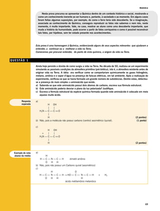 Química


                            Nesta prova procurou-se apresentar a Química dentro de um contexto histórico e social, mostrando-a
                        como um conhecimento inerente ao ser humano e, portanto, à sociedade e ao momento. Em alguns casos
                        foram feitas algumas suposições, por exemplo, de como o ferro teria sido descoberto. Se a imaginação,
                        associada ao conhecimento de Química, conseguiu reproduzir os fatos não sabemos e nem isto, neste
                        momento, é muito importante. Vale, no caso, mostrar ao aluno como uma descoberta importante, que
                        muda a história da humanidade, pode ocorrer a partir de fatos corriqueiros e como é possível reconstruir
                        tais fatos, por hipótese, sem ter estado presente nos acontecimentos.




                   Esta prova é uma homenagem à Química, evidenciando alguns de seus aspectos relevantes que ajudaram a
                   entender, a continuar ou a melhorar a vida na Terra.
                   Comecemos por procurar entender, do ponto de vista químico, a origem da vida na Terra.


QUESTÃO 1
                   Ainda hoje persiste a dúvida de como surgiu a vida na Terra. Na década de 50, realizou-se um experimento
                   simulando as possíveis condições da atmosfera primitiva (pré-biótica), isto é, a atmosfera existente antes de
                   originar vida na Terra. A idéia era verificar como se comportariam quimicamente os gases hidrogênio,
                   metano, amônia e o vapor d’água na presença de faíscas elétricas, em tal ambiente. Após a realização do
                   experimento, verificou-se que se havia formado um grande número de substâncias. Dentre estas, detectou-
                   se a presença do mais simples α-aminoácido que existe.
                   a) Sabendo-se que este aminoácido possui dois átomos de carbono, escreva sua fórmula estrutural.
                   b) Este aminoácido poderia desviar o plano da luz polarizada? Justifique.
                   c) Escreva a fórmula estrutural da espécie química formada quando este aminoácido é colocado em meio
                       aquoso muito ácido.

       Resposta    a)
       esperada              H OH
                             |     |
                      H2N  C  C == O
                             |
                             H                                                                                      (2 pontos)
                   b) Não, pois a molécula não possui carbono (centro) assimétrico (quiral).                         (1 ponto)

                   c)
                               H   OH
                           +   |   |
                         H3N  C  C == O
                               |
                               H                                                                                    (2 pontos)



 Exemplo de nota   a)
 abaixo da média           H
                      H—C—N—C—H                  dimetil amônio
                           O     H H
                   b) Não, pois não possui um Carbono quiral (assimétrico)
                   c)
                                 H                   O
                      H — C — N — C — H → HO — C — N — C — H               +          H2
                           O     H   H                      H
                                             ácido metilamônio metanóico




                                                                                                                             69
 
