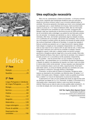 Uma explicação necessária
                                                  Mais uma vez, apresentamos o Caderno de Questões – a Unicamp comenta
                                             suas provas, preparado pela Coordenação Acadêmica para que você possa
                                             através de sua leitura conhecer melhor o que a Unicamp pretende avaliar no
                                             candidato. Procuramos apresentar informações que sirvam como orientação para
                                             sua preparação para o exame Vestibular da Unicamp. Você encontrará neste
                                             caderno as provas de 1a e 2a fases do Vestibular 2000, além de informações
                                             sobre o desempenho dos candidatos em cada uma delas. Começando pela
                                             Redação, estão aqui reproduzidos os três temas da prova de 2000 acompanha-
                                             dos de comentários sobre a abordagem que poderia ter sido feita pelos candida-
                                             tos e de exemplos* de redações que atenderam ou não às tarefas que foram
                                             solicitadas. Além disso, são também apresentadas algumas redações anuladas,
                                             com a justificativa de sua anulação. Vale lembrar aos candidatos, mais uma vez,
                                             que uma redação é anulada quando não atende minimamente às tarefas solicita-
                                             das conforme explicitado no Manual do Candidato. A correção das redações é
                                             feita por corretores que passaram por um longo treinamento e rigorosa seleção.
                                             Cada redação é corrigida por dois avaliadores independentes e se a diferença
                                             entre as duas notas for de no máximo 20% do valor total da nota, a média entre
                                             estas notas é atribuída como nota final do candidato na redação; havendo
                                             divergência superior a este valor, a redação recebe uma terceira correção;
                                             persistindo a divergência pode-se chegar até a uma quinta correção, feita então
                                             pelo Presidente de Banca. Esta nota é a nota final do candidato. Uma redação é
                                             anulada somente com a concordância de três avaliadores independentes.



Índice
                                                  As questões – doze da primeira fase e as que compõem as provas da
                                             segunda fase – são apresentadas com os comentários das Bancas Elaboradoras
                                             a respeito do objetivo e da expectativa de resposta a ser dada a cada uma delas.
                                             A maioria delas contém ainda exemplos* de duas respostas cujos desempenhos
                                             foram considerados abaixo e acima da média, respectivamente. Ainda fazem
1ª Fase                                      parte deste caderno, as provas de Aptidão aplicadas aos candidatos aos cursos
                                             de Arquitetura e Urbanismo, Educação Artística e Odontologia.
Redação .............................. 9
                                                  Finalmente, na última parte do Caderno de Questões, divulgamos dados
Questões ........................... 29      relativos ao desempenho dos candidatos nas diferentes áreas. As tabelas 1 e 2
                                             contêm informações sobre a Redação, a tabela 3 sobre as questões da primeira
                                             fase e a tabela 4 um resumo do desempenho na prova da primeira fase.
2ª Fase                                           O desempenho em cada uma das questões das provas da segunda fase pode
                                             ser verificado nas tabelas de 5 a 12 e, finalmente, na tabela 13 encontram-se as
Língua Portuguesa e Literaturas              informações sobre o desempenho relativo a cada curso dentro dos grupos
de Língua Portuguesa .......... 44           distintos. Observe que as notas de cada uma das questões estão na escala [0 – 5]
                                             e as notas da redação, bem como das provas completas, na escala [0 – 100].
Biologia ............................. 58
Química ............................. 69                                                      Profª Dra. Eugênia Maria Reginato Charnet
                                                                                                               Coordenadora Acadêmica
História ............................. 83                                                     Comissão Permanente para os Vestibulares
Física ................................ 97                                                                    e Programas Educacionais
                                                                                                                               Unicamp
Geografia ......................... 113
Matemática ...................... 128
Língua estrangeira ............ 139
Provas de aptidão ............. 152
Desempenho dos
candidatos ....................... 156       * Todos os exemplos aqui reproduzidos constituem cópia fiel da escrita dos candidatos.
 