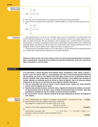 Química


     Exemplo de nota    a)
     acima da média               H OH
                                  |    |
                           H2N — C — C = O=
                                  |
                                  H
                        b) Não. Pois não há isomeria óptica no composto, já que não possui carbono assimétrico.
                        c) grupo amina do aminoácido tem caráter básico. Portanto reage com o ácido da solução aquosa, forman-
                           do:
                                  H OH
                             +    |    |
                           H3N — C — C = O=
                                  |
                                  H


          Comentários       Esta questão examina, no item a, se o candidato sabe o que é um aminoácido e se sabe escrever uma
                        fórmula estrutural baseando-se, em parte, em seus conhecimentos, inclusive de funções orgânicas e, em
                        parte, nos dados conhecidos. Não era necessário, e nem se desejava que o candidato tivesse memorizado a
                        fórmula pedida. O item b é uma pergunta simples sobre isomeria óptica: bastava verificar que a molécula não
                        apresenta carbono assimétrico. No item c avaliou-se o conhecimento sobre conceito ácido-base de Lewis. O
                                                                                                       +
                        nitrogênio, tendo um par de elétrons livres, reagirá como base na presença de H .
                            O desempenho dos candidatos refletiu-se numa média igual a 1,43 que está próxima do esperado pelo fato
                        de a questão estar contextualizada, refletindo-se numa maior dificuldade.




                        Determinar a época em que o ser humano surgiu na Terra é um assunto ainda bastante polêmico. No entanto,
                        alguns acontecimentos importantes de sua existência já estão bem estabelecidos, dentre eles, o domínio do
                        fogo e a descoberta e o uso dos metais.



QUESTÃO 2
                        Já na pré-história, o homem descobriu como trabalhar metais. Inicialmente o cobre, depois o estanho, o
                        bronze e o ouro. Por volta de 1500 a.C., ele já trabalhava com o ferro. É bem provável que este metal tenha
                        sido encontrado nas cinzas de uma fogueira feita sobre algum minério de ferro, possivelmente óxidos de
                        ferro(II) e ferro(III). Estes óxidos teriam sido quimicamente reduzidos a ferro metálico pelo monóxido de
                        carbono originado na combustão parcial do carvão na chama da fogueira. Esse é um processo bastante
                        semelhante ao que hoje se usa nos fornos das mais modernas indústrias siderúrgicas.
                        a) Cite uma propriedade que possa ter levado o homem daquela época a pensar que “aquilo diferente”
                            junto às cinzas da fogueira era um metal.
                        b) Suponha duas amostras de rochas, de mesma massa, reagindo com monóxido de carbono, uma conten-
                            do exclusivamente óxido de ferro(II) e outra contendo exclusivamente óxido de ferro(III). Qual delas
                            possibilitaria a obtenção de mais ferro metálico ao final do processo? Justifique.
                        c) No caso do item b, escreva a fórmula estrutural do principal subproduto do processo de produção do
                            ferro metálico.

            Resposta
                        a) brilho; maleabilidade; som metálico; cor prateada; não quebradiço; incandescente no fogo. (1 ponto)
            esperada
                        b) Quem forneceria mais ferro metálico seria o FeO. Justificativa:
                           Porcentagem em massa de ferro nos óxidos: 78% de Fe no FeO
                                                                       70% de Fe no Fe2O3
                           portanto o FeO contém proporcionalmente mais ferro do que o Fe2O3                         (3 pontos)
                        Ou
                           moles de ferro nos óxidos: FeO                    n = m/72; Fe2O3     n’ = 2 (m/160) = m/80; n > n’
                           Portanto é o FeO que contém a maior quantidade de ferro.
                        c) O=C=O                                                                                      (1 ponto)




70
 