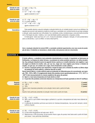 Química


     Exemplo de nota    a) AgCl → 2 Ag + Cl2
     abaixo da média    b) é o Cl2
                        c) Cu + Ag → Cu + AgCl
                              2+    0

                                                  2+
                           agente oxidante é o Cu


                        a) Cl + Ag → Ag + Cl
                             –      +
     Exemplo de nota
     acima da média     b) é a prata metálica
                        c) Cu + Ag → Cu + Ag
                              2+      0      + +

                                                  2+
                           agente oxidante é o Cu


          Comentários       Esta questão aborda o assunto oxidação e redução dentro de um contexto atual e comum ao cotidiano. As
                        reações que ocorrem são bastante simples de modo que o candidato com conhecimento do que seja oxidação
                        e redução podia responder sem dificuldade. Se o candidato, ainda, correlacionasse o escurecimento da lente
                        com a formação de prata metálica, com mais facilidade poderia apresentar a resposta correta.
                            A média geral neste caso ficou em 1,01. O assunto abordado, oxidação e redução, é muito problemático
                        para os estudantes, o que se refletiu no baixo desempenho.




                        Com a revolução industrial do século XVIII, a sociedade ocidental experimentou uma nova escala de produ-
                        ção de bens. A indústria se mecanizou e, desde então, este processo está em crescimento.


QUESTÃO 4
                        O ácido sulfúrico, a substância mais produzida industrialmente no mundo, é importante na fabricação de
                        fertilizantes, na limpeza de metais ferrosos, na produção de muitos produtos químicos e no refino do petró-
                        leo. Sua produção industrial ocorre da seguinte forma: queima-se o enxofre elementar com oxigênio, o que
                        dá origem ao dióxido de enxofre; este, por sua vez, reage com mais oxigênio para formar o trióxido de
                        enxofre, um gás que, em contato com a água, forma finalmente o ácido sulfúrico.
                        a) Escreva a equação química que representa a reação da água com o trióxido de enxofre na última etapa
                            da produção do ácido sulfúrico, conforme descrito no texto.
                        Numa mesma fábrica, o ácido sulfúrico pode ser produzido em diferentes graus de concentração, por exem-
                        plo: 78% , 93% e 98%. O congelamento destes três produtos ocorre aproximadamente em : 3 ºC, –32 ºC e
                        –38 ºC (não necessariamente na mesma seqüência dos graus de pureza).
                        b) Qual é a mais baixa temperatura de fusão dentre as três?
                        c) A qual dos três produtos comerciais relaciona-se a temperatura de fusão apontada no item b? Justifique.

            Resposta    a) SO3 + H2O = H2SO4                                                                            (1 ponto)
                               o
            esperada    b) –38 C                                                                                        (1 ponto)
                        c) 78%                                                                                          (1 ponto)
                        Quanto mais impurezas presentes numa solução menor será o ponto de fusão.
                        Ou
                        Quanto mais partículas presentes na solução menor será o ponto de fusão.                       (2 pontos)


     Exemplo de nota    a) SO3 + H2O → H2SO4
     abaixo da média    b) 98%, pois é o que contém menos água e portanto é o que tem a temperatura de fusão mais distante da
                           da água.
                        c) A obtensão de produtos químicos que ocorre em diversas temperaturas, mas que tem sempre o ácido
                           sulfúrico líquido.


     Exemplo de nota    a) SO3 + H2O → H2SO4
     acima da média     b) A mais baixa temperatura de fusão será –38 ºC.
                        c) Relaciona-se a 78% de pureza, já que quanto menor o grau de pureza mais baixo será o ponto de fusão
                           pois possui mais partículas dissolvidas.

72
 
