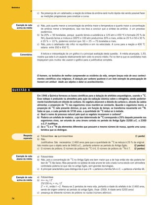 Química




                   v
                        c) Na presença de um catalisador, a reação de síntese da amônia será muito rápida não sendo possível fazer
                           as medições progressivas para sinalizar a curva.


     Exemplo de nota    a) Não, pois quanto menor a concentração da amônia maior a temperatura e quanto maior a concentração
     acima da média        de amônia menor a temperatura, isso nos leva a concluir que a síntese da amônia é um processo
                           exotérmico.
                        b) Se 20% = 50 toneladas, porque quando temos a substância a 120 atm e 450 ºC é formada 20 % de
                           NH3.Quando temos a mistura a 300ºC e 100 atm produzimos 30% a mais, então se 20 % é 50 e 30 %
                           é 20 % + 10 %, podemos concluir que: 50 + 25 → 75 toneladas a mais.
                                                                                                                             o
                        c) Não, pois o catalisador não influi no equilíbrio e sim na velocidade. A curva para a reação a 400 C
                                                    o
                           estaria entre 350 e 450 C.


          Comentários       A leitura e interpretação de um gráfico é a principal avaliação desta questão. A média alcançada, 1,93,
                        mostra que este é um aspecto relativamente bem visto no ensino médio. Foi no item c que os candidatos mais
                        tropeçaram pois muitos não usaram o gráfico para a justificativa completa.




                        O homem, na tentativa de melhor compreender os mistérios da vida, sempre lançou mão de seus conheci-
                        mentos científicos e/ou religiosos. A datação por carbono quatorze é um belo exemplo da preocupação do
                        homem em atribuir idade aos objetos e datar os acontecimentos.


QUESTÃO 6
                                                                                                                                      14
                        Em 1946 a Química forneceu as bases científicas para a datação de artefatos arqueológicos, usando o C.
                        Esse isótopo é produzido na atmosfera pela ação da radiação cósmica sobre o nitrogênio, sendo posterior-
                        mente transformado em dióxido de carbono. Os vegetais absorvem o dióxido de carbono e, através da cadeia
                                                    14
                        alimentar, a proporção de C nos organismos vivos mantém-se constante. Quando o organismo morre, a
                                       14                                                                                   14
                        proporção de C nele presente diminui, já que, em função do tempo, se transforma novamente em N.
                                                                                    14
                        Sabe-se que, a cada período de 5730 anos, a quantidade de C reduz-se à metade.
                        a) Qual o nome do processo natural pelo qual os vegetais incorporam o carbono?
                                                                                    14
                        b) Poderia um artefato de madeira , cujo teor determinado de C corresponde a 25% daquele presente nos
                            organismos vivos, ser oriundo de uma árvore cortada no período do Antigo Egito (3200 a.C. a 2300
                            a.C.)? Justifique.
                                  14      14
                        c) Se o C e o N são elementos diferentes que possuem o mesmo número de massa, aponte uma carac-
                            terística que os distingue.

            Resposta    a) Fotossíntese ou quimiossíntese                                                           (1 ponto)
            esperada    b) Não.
                                                                                                 14
                            Justificativa: São necessários 11460 anos para que a quantidade de C se reduza à 25 % da original.
                        Isto mostra que o objeto seria de 9460 a.C., portanto anterior ao período do Antigo Egito. (2 pontos)
                                                                          14                                14
                        c) O número de prótons. O número de prótons do C é 6. O número de prótons do N é 7.        (2 pontos)


     Exemplo de nota    a) Fotossíntese
     abaixo da média                                       14
                        b) Não, pois a concentração de C no Antigo Egito era bem maior que a de hoje então ele não poderia ter
                                   14
                           teor de C tão baixo. Mas pensando na ipotese de esta arvore ter sido criada numa estufa com atmosfera
                           controlada poderia só que não no antigo Egito, sem grandes tecnologias.
                        c) A principal característica para distingui-los é que o N → pertence a família 5A e o C → pertence a família 4A.


     Exemplo de nota    a) Fotossíntese
                                      t
     acima da média     b) m= m0 / 2
                                               t
                           25/100 m0 = m0 / 2
                            t
                           2 = 4 , então t =2. Passou-se 2 períodos de meia vida, portanto a idade do artefato é de 11460 anos,
                           sendo de origem anterior ao período do antigo Egito. (hoje -2000. A idade seria 5200 anos)
                        c) presença de diferente número de prótons no núcleo (número atômico).

74
 