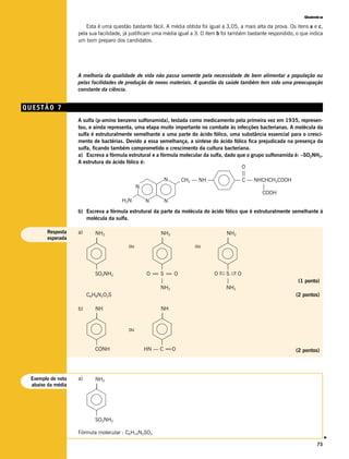 Química

                       Esta é uma questão bastante fácil. A média obtida foi igual a 3,05, a mais alta da prova. Os itens a e c,
                   pela sua facilidade, já justificam uma média igual a 3. O item b foi também bastante respondido, o que indica
                   um bom preparo dos candidatos.




                   A melhoria da qualidade de vida não passa somente pela necessidade de bem alimentar a população ou
                   pelas facilidades de produção de novos materiais. A questão da saúde também tem sido uma preocupação
                   constante da ciência.


QUESTÃO 7
                   A sulfa (p-amino benzeno sulfonamida), testada como medicamento pela primeira vez em 1935, represen-
                   tou, e ainda representa, uma etapa muito importante no combate às infecções bacterianas. A molécula da
                   sulfa é estruturalmente semelhante a uma parte do ácido fólico, uma substância essencial para o cresci-
                   mento de bactérias. Devido a essa semelhança, a síntese do ácido fólico fica prejudicada na presença da
                   sulfa, ficando também comprometido o crescimento da cultura bacteriana.
                   a) Escreva a fórmula estrutural e a fórmula molecular da sulfa, dado que o grupo sulfonamida é: –SO2NH2.
                   A estrutura do ácido fólico é:
                                                                                          O
                                                                                         ||
                                                         N     CH2 — NH —              — C — NHCHCH2COOH
                                             N                                                    |
                                                                                                  COOH
                                      H2N         N      N
                   b) Escreva a fórmula estrutural da parte da molécula do ácido fólico que é estruturalmente semelhante à
                      molécula da sulfa.

       Resposta    a)      NH2                         NH2                           NH2
       esperada            |                           |                             |
                                         ou                            ou


                           |                         |                           |
                           SO2NH2                O= S= O
                                                   =   =                       O←S—O
                                                                                — →
                                                     |                           |                                   (1 ponto)
                                                     NH2                         NH2
                        C6H8N2O2S                                                                                   (2 pontos)

                   b)      NH                          NH
                           |                           |

                                         ou

                           |                         |
                           CONH                 HN — C = O
                                                        =                                                           (2 pontos)




 Exemplo de nota   a)      NH2
 abaixo da média           |



                           |
                           SO2NH2

                   Fórmula molecular : C6H10N2SO2
                                                                                                                                   v




                                                                                                                             75
 