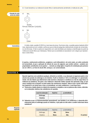 Química




                   v
                        b) O anel benzênico na molécula do ácido fólico é estruturalmente semelhante à molécula da sulfa.


     Exemplo de nota    a)     NH2
     acima da média            |



                              |
                              SO2NH2
                        Fórmula molecular: C6H8N2SO2

                        b)     NH
                               |



                               |
                               CONH


          Comentários
                            A média desta questão (0,99) foi a mais baixa da prova. À primeira vista, a questão parece bastante difícil
                        mas, observando-se com cuidado, verifica-se que se trata de perguntas relativamente simples de nomenclatu-
                        ra e de fórmulas. O item c podia ser respondido com certa facilidade pois bastava a identificação da parte da
                        molécula do ácido fólico que interessava. Parece que os candidatos se assustaram com a figura que represen-
                        tava o ácido fólico.




                        A aspirina, medicamento antitérmico, analgésico e anti-inflamatório é, de certo modo, um velho conhecido
                        da humanidade, já que a aplicação de infusão de casca de salgueiro, que contém salicina – produto com
                        propriedades semelhantes às da aspirina –, remonta ao antigo Egito. A aspirina foi sintetizada pela primeira
                        vez em 1853 e, ao final do século XIX, começou a ser comercializada.


QUESTÃO 8
                        Quando ingerimos uma substância qualquer, alimento ou remédio, a sua absorção no organismo pode se dar
                        através das paredes do estômago ou do intestino. O pH no intestino é 8,0 e no estômago 1,5, aproximada-
                        mente. Um dos fatores que determinam onde ocorrerá a absorção é a existência ou não de carga iônica na
                        molécula da substância. Em geral, uma molécula é absorvida melhor quando não apresenta carga, já que
                        nessa condição ela se dissolve na parte apolar das membranas celulares. Sabe-se que o ácido acetil-salicí-
                        lico (aspirina) é um ácido fraco e que o p-aminofenol, um outro antitérmico, é uma base fraca.
                        a) Transcreva a tabela abaixo no caderno de respostas e complete-a com as palavras alta e baixa, referindo-
                            se às absorções relativas das substâncias em questão.

                                               Local de absorção          Aspirina           p-aminofenol
                                                    Estômago
                                                    Intestino
                        b) Sabendo-se que a p-hidroxiacetanilida (paracetamol), que também é um antitérmico, é absorvida efici-
                           entemente tanto no estômago quanto no intestino, o que pode ser dito sobre o caráter ácido-base dessa
                           substância?

            Resposta    a)
            esperada                           Local de absorção          Aspirina           p-aminofenol
                                                    Estômago                Alta                 Baixa
                                                    Intestino              Baixa                 Alta                     (3 pontos)
                                                                                                                                          v




76
 