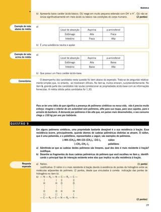 Química




              v
                                                                                                             –    +
                   b) Apresenta baixo caráter ácido-básico. OU reage em muito pequena extensão com OH e H . OU não se
                      ioniza significativamente em meio ácido ou básico nas condições do corpo humano.      (2 pontos)


 Exemplo de nota   a)
 abaixo da média                           Local de absorção           Aspirina        p-aminofenol
                                                 Estômago                   Alta           Fraca
                                                 Intestino                  Fraca           Alta

                   b) É uma substância neutra e apolar


 Exemplo de nota   a)
  acima da média                           Local de absorção           Aspirina        p-aminofenol
                                                 Estômago                   Alta           Baixa
                                                 Intestino                  Baixa           Alta

                   b) Que possui um fraco caráter ácido-base.

                       O desempenho dos candidatos nesta questão foi bem abaixo do esperado. Trata-se de perguntas relativa-
    Comentários
                   mente simples que, no entanto, se mostraram difíceis. No item a, muitos erraram, surpreendentemente. No
                   item b, grande parte dos candidatos não soube correlacionar as propriedades ácido-base com as informações
                   fornecidas. A média obtida pelos candidatos foi 1,30.




                   Para se ter uma idéia do que significa a presença de polímeros sintéticos na nossa vida, não é preciso muito
                   esforço: imagine o interior de um automóvel sem polímeros, olhe para sua roupa, para seus sapatos, para o
                   armário do banheiro. A demanda por polímeros é tão alta que, em países mais desenvolvidos, o seu consumo
                   chega a 150 kg por ano por habitante.


QUESTÃO 9
                   Em alguns polímeros sintéticos, uma propriedade bastante desejável é a sua resistência à tração. Essa
                   resistência ocorre, principalmente, quando átomos de cadeias poliméricas distintas se atraem. O náilon,
                   que é uma poliamida, e o polietileno, representados a seguir, são exemplos de polímeros.
                                             [–NH–(CH2)6–NH–CO–(CH2)4 –CO–]n             náilon
                                                             [–CH2–CH2–]n                polietileno
                   a) Admitindo-se que as cadeias destes polímeros são lineares, qual dos dois é mais resistente à tração?
                      Justifique.
                   b) Desenhe os fragmentos de duas cadeias poliméricas do polímero que você escolheu no item a, identifi-
                      cando o principal tipo de interação existente entre elas que implica na alta resistência à tração.

       Resposta    a) Náilon.                                                                                         (1 ponto)
       esperada        Justificativa: O náilon é o mais resistente à tração devido à existência de pontes de hidrogênio entre as
                   moléculas adjacentes do polímero. (2 pontos, desde que vinculados à correta indicação das pontes de
                   hidrogênio no item b).
                   b) — N — R6 — N — C — R4 — C —
                          |            |     ||         ||
                          H            H O              O
                          –––




                                     –––

                                           –––




                                                        –––




                          O        O H          H
                          ||       || |         |
                        — C — R4 — C — N — R6 — N —
                                                                                                                      (2 pontos)

                                                                                                                              77
 
