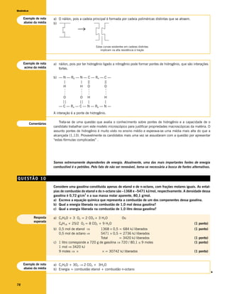 Química


     Exemplo de nota    a) O náilon, pois a cadeia principal é formada por cadeia poliméricas distintas que se atraem.
     abaixo da média    b)
                                        →


                                                      Estas curvas existentes em cadeias distintas
                                                         implicam na alta resistência à tração



     Exemplo de nota    a) náilon, pois por ter hidrogênio ligado a nitrogênio pode formar pontes de hidrogênio, que são interações
     acima da média        fortes.

                        b) — N — R6 — N — C — R4 — C —
                             |        | | |        ||
                             H        H O          O
                              –––




                                          –––

                                                –––




                                                             –––
                             O        O H          H
                             ||       || |         |
                           — C — R4 — C — N — R6 — N —
                        A interação é a ponte de hidrogênio.


          Comentários       Trata-se de uma questão que avalia o conhecimento sobre pontes de hidrogênio e a capacidade de o
                        candidato trabalhar com este modelo microscópico para justificar propriedades macroscópicas da matéria. O
                        assunto pontes de hidrogênio é muito visto no ensino médio e esperava-se uma média mais alta do que a
                        alcançada (1,13). Provavelmente os candidatos mais uma vez se assustaram com a questão por apresentar
                        “estas fórmulas complicadas” .




                        Somos extremamente dependentes de energia. Atualmente, uma das mais importantes fontes de energia
                        combustível é o petróleo. Pelo fato de não ser renovável, torna-se necessária a busca de fontes alternativas.


QUESTÃO 10
                        Considere uma gasolina constituída apenas de etanol e de n-octano, com frações molares iguais. As ental-
                        pias de combustão do etanol e do n-octano são –1368 e –5471 kJ/mol, respectivamente. A densidade dessa
                                             3
                        gasolina é 0,72 g/cm e a sua massa molar aparente, 80,1 g/mol.
                        a) Escreva a equação química que representa a combustão de um dos componentes dessa gasolina.
                        b) Qual a energia liberada na combustão de 1,0 mol dessa gasolina?
                        c) Qual a energia liberada na combustão de 1,0 litro dessa gasolina?

            Resposta    a) C2H6O + 3 O2 = 2 CO2 + 3 H2O                    Ou
            esperada
                           C8H18 + 25/2 O2 = 8 CO2 + 9 H2O                                                                (1 ponto)
                        b) 0,5 mol de etanol ⇒          1368 × 0,5 = 684 kJ liberados                                     (1 ponto)
                           0,5 mol de octano ⇒          5471 × 0,5 = 2736 kJ liberados
                                                        Total       = 3420 kJ liberados                                   (1 ponto)
                        c) 1 litro corresponde a 720 g de gasolina ⇒ 720 / 80,1 ≅ 9 moles                                 (1 ponto)
                           1 mol ⇒ 3420 kJ
                           9 moles ⇒ ×                   × = 30742 kJ liberados                                           (1 ponto)


     Exemplo de nota    a) C2H6O + 3O2 → 2 CO2 + 3H2O
     abaixo da média    b) Energia = combustão etanol + combustão n-octano
                                                                                                                                        v




78
 