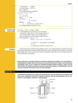 Química




              v
                      1 mol de etanol     → 1368 kJ
                      1 mol de n-octano → 5471 kJ
                      total = 6839 kJ
                      R.: A energia liberada é de 6839 kJ
                                       3      –9
                   c) 0,72 g — 1 cm — 10 L
                         _________
                      m             1L
                                    –9
                      m = 0,72 10 g
                      80,1 g        — 1 mol
                               9
                      0,72 10 g — n
                                                   6
                                          n = 9 10 mol
                      6839 kJ — 1 mol
                                            6                 6
                             E — 9 10 mol, E = 61551 10 kJ
                                                          6
                      R.: A energia liberada é de 61551 10 kJ


 Exemplo de nota   a) 2 C8H18 + 25 O2 → 16 CO2 + 18H2O
  acima da média
                   b) 1 mol de gasolina 0,5 mol de C8H18 e 0,5 mol etanol
                      1 mol de C8H18 libera 5471 kJ, 0,5 mol libera 2735,5 kJ
                      1 mol de etanol libera 1368 kJ, 0,5 mol libera 684 kJ
                      Logo a combustão de 1 mol de gasolina libera 3419,5 kJ
                   c) 1 mol de gasolina — 80,1 g — V
                                            0,72 g — 10 L ⇒ V = 11,125 10 L
                                                          –3                  –2



                                                        –2
                                            11,125 10 L — libera 3419,5 kJ de energia
                                            1L—x
                                                                              4
                                            x = 3419,5 / 0,11125 kJ = 3,073 10 kJ


    Comentários        A média obtida pelos candidatos nesta questão foi igual a 1,82. Tradicionalmente as questões envolvendo
                   termoquímica estão entre as de menor média. Neste caso, contudo, a tradição não se cumpriu e a nota média
                   desta questão ficou acima da média das médias das questões. Parece que houve uma reação positiva do
                   ensino deste assunto nas escolas.




                   Há quem afirme que as grandes questões da humanidade simplesmente restringem-se às necessidades e à
                   disponibilidade de energia. Temos de concordar que o aumento da demanda de energia é uma das principais
                   preocupações atuais. O uso de motores de combustão possibilitou grandes mudanças, porém seus dias
                   estão contados. Os problemas ambientais pelos quais estes motores podem ser responsabilizados, além de
                   seu baixo rendimento, têm levado à busca de outras tecnologias.


QUESTÃO 11
                   Uma alternativa promissora para os motores de combustão são as celas de combustível que permitem, entre
                   outras coisas, rendimentos de até 50% e operação em silêncio. Uma das mais promissoras celas de com-
                   bustível é a de hidrogênio, mostrada no esquema abaixo:
                                                                                   Motor elétrico

                                                                    –        +     Eletrodos




                                          Reagente                                     Reagente

                                                              X              Y

                                            Produto                                    Produto



                                                             Membrana polimérica
                                                                            +
                                                               permeável a H
                                                                                                                           79
 
