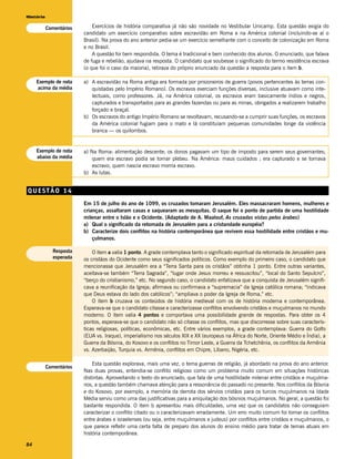 História

           Comentários       Exercícios de história comparativa já não são novidade no Vestibular Unicamp. Esta questão exigia do
                         candidato um exercício comparativo sobre escravidão em Roma e na América colonial (incluindo-se aí o
                         Brasil). Na prova do ano anterior pedia-se um exercício semelhante com o conceito de colonização em Roma
                         e no Brasil.
                             A questão foi bem respondida. O tema é tradicional e bem conhecido dos alunos. O enunciado, que falava
                         de fuga e rebelião, ajudava na resposta. O candidato que soubesse o significado do termo resistência escrava
                         (o que foi o caso da maioria), retirava do próprio enunciado da questão a resposta para o item b.

     Exemplo de nota     a) A escravidão na Roma antiga era formada por prisioneiros de guerra (povos pertencentes às terras con-
     acima da média         quistadas pelo Império Romano). Os escravos exerciam funções diversas, inclusive atuavam como inte-
                            lectuais, como professores. Já, na América colonial, os escravos eram basicamente índios e negros,
                            capturados e transportados para as grandes fazendas ou para as minas, obrigados a realizarem trabalho
                            forçado e braçal.
                         b) Os escravos do antigo Império Romano se revoltavam, recusando-se a cumprir suas funções, os escravos
                            da América colonial fugiam para o mato e lá constituíam pequenas comunidades longe da violência
                            branca — os quilombos.


     Exemplo de nota     a) Na Roma: alimentação descente; os donos pagavam um tipo de imposto para serem seus governantes;
     abaixo da média         quem era escravo podia se tornar plebeu. Na América: maus cuidados ; era capturado e se tornava
                             escravo; quem nascia escravo morria escravo.
                         b) As lutas.


QUESTÃO 14
                         Em 15 de julho do ano de 1099, os cruzados tomaram Jerusalém. Eles massacraram homens, mulheres e
                         crianças, assaltaram casas e saquearam as mesquitas. O saque foi o ponto de partida de uma hostilidade
                         milenar entre o Islão e o Ocidente. (Adaptado de A. Maalouf, As cruzadas vistas pelos árabes)
                         a) Qual o significado da retomada de Jerusalém para a cristandade européia?
                         b) Caracterize dois conflitos na história contemporânea que revivem essa hostilidade entre cristãos e mu-
                             çulmanos.

             Resposta        O item a valia 1 ponto. A grade contemplava tanto o significado espiritual da retomada de Jerusalém para
             esperada    os cristãos do Ocidente como seus significados políticos. Como exemplo do primeiro caso, o candidato que
                         mencionasse que Jerusalém era a “Terra Santa para os cristãos” obtinha 1 ponto. Entre outras variantes,
                         aceitava-se também “Terra Sagrada”, “lugar onde Jesus morreu e ressuscitou”, “local do Santo Sepulcro”,
                         “berço do cristianismo,” etc. No segundo caso, o candidato enfatizava que a conquista de Jerusalém signifi-
                         cava a reunificação da Igreja; afirmava ou confirmava a “supremacia” da Igreja católica romana; “indicava
                         que Deus estava do lado dos católicos”; “ampliava o poder da Igreja de Roma,” etc.
                             O item b cruzava os conteúdos de história medieval com os de história moderna e contemporânea.
                         Esperava-se que o candidato citasse e caracterizasse conflitos envolvendo cristãos e muçulmanos no mundo
                         moderno. O item valia 4 pontos e comportava uma possibilidade grande de respostas. Para obter os 4
                         pontos, esperava-se que o candidato não só citasse os conflitos, mas que discorresse sobre suas caracterís-
                         ticas religiosas, políticas, econômicas, etc. Entre vários exemplos, a grade contemplava: Guerra do Golfo
                         (EUA vs. Iraque), imperialismo nos séculos XIX e XX (europeus na África do Norte, Oriente Médio e Índia), a
                         Guerra da Bósnia, do Kosovo e os conflitos no Timor Leste, a Guerra da Tchetchênia, os conflitos da Armênia
                         vs. Azerbaijão, Turquia vs. Armênia, conflitos em Chipre, Líbano, Nigéria, etc.

                             Esta questão explorava, mais uma vez, o tema guerras de religião, já abordado na prova do ano anterior.
           Comentários
                         Nas duas provas, entendia-se conflito religioso como um problema muito comum em situações históricas
                         distintas. Aproveitando o texto do enunciado, que fala de uma hostilidade milenar entre cristãos e muçulma-
                         nos, a questão também chamava atenção para a ressonância do passado no presente. Nos conflitos da Bósnia
                         e do Kosovo, por exemplo, a memória da derrota dos sérvios cristãos para os turcos muçulmanos na Idade
                         Média serviu como uma das justificativas para a aniquilação dos bósnios muçulmanos. No geral, a questão foi
                         bastante respondida. O item b apresentou mais dificuldades, uma vez que os candidatos não conseguiam
                         caracterizar o conflito citado ou o caracterizavam erradamente. Um erro muito comum foi tomar os conflitos
                         entre árabes e israelenses (ou seja, entre muçulmanos e judeus) por conflitos entre cristãos e muçulmanos, o
                         que parece refletir uma certa falta de preparo dos alunos do ensino médio para tratar de temas atuais em
                         história contemporânea.

84
 