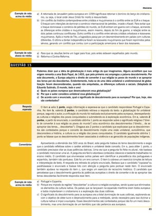 História

 Exemplo de nota   a) A retomada de Jerusalém pelos europeus em 1099 significava retomar o domínio do berço do cristianis-
  acima da média      mo, ou seja, o local onde Jesus Cristo foi morto e ressuscitado.
                   b) Um conflito da história contemporânea entre cristãos e muçulmanos é o conflito entre os EUA e o Iraque.
                      O Iraque com intenções de dominar o comércio internacional de petróleo, invade o Kwait. Para evitar que
                      o Iraque dominasse o comércio de petróleo do mundo, os EUA entram em guerra com o Iraque, acirrando
                      as diferenças entre cristãos e muçulmanos, assim mesmo, depois do fim da guerra, a relação entre os
                      dois países continuou conflituosa. Outro conflito é o conflito entre sérvios cristãos ortodoxos e kosovares
                      muçulmanos. Após a morte de Tito, a Iugoslávia passa por um desmembramento em países com culturas
                      diferentes. O último a tentar independência foram os kosovares muçulmanos que foram reprimidos pelos
                      sérvios, gerando um conflito que contou com a participação americana a favor dos kosovares.


 Exemplo de nota   a) Para que os Jesuítas tenha um lugar para ficar, pois antes estavam espalhados pelo mundo.
 abaixo da média   b) Reforma e Contra-Reforma.


QUESTÃO 15
                   Podemos dizer que a idéia de globalização é mais antiga do que imaginamos. Alguns acreditam que sua
                   origem remonta a uma Bula Papal, de 1493, que pela primeira vez empregou a palavra descobrimento. Por
                   este documento, a Europa adquiria o direito de converter à sua religião os povos do mundo e se apropriar
                   das terras por ela descobertas. Evidentemente, trata-se de uma idéia unilateral e unidimensional de globa-
                   lização: foram desconsideradas, quando não aniquiladas, as diferenças culturais e sociais. (Adaptado de
                   Eduardo Subirats, O mundo, todo e uno)
                   a) Quais os países europeus que desencadearam essa globalização?
                   b) Por que o autor considera unilateral essa globalização?
                   c) De acordo com o enunciado, qual o significado de descobrimento para os europeus? Por que, hoje, eles
                       são contestados?

       Resposta        O item a valia 1 ponto, exigia informação e esperava-se que o candidato respondesse Portugal e Espa-
       esperada    nha. No item b, valendo 2 pontos, o candidato retirava a resposta do texto: a globalização foi unilateral
                   porque, segundo o autor, a unificação do mundo foi realizada exclusivamente pelos europeus, desrespeitando
                   as culturas e religiões dos povos conquistados e submetendo-os à exploração econômica. Em c, valendo 2
                   pontos, a partir do enunciado, o candidato obtinha 1 ponto ao responder sobre o significado religioso (“direi-
                   to de converter à sua religião os povos do mundo”) e/ou econômico dos descobrimentos (“direito... de se
                   apropriar das terras... descobertas”). Chegava aos 2 pontos o candidato que explicasse que os descobrimen-
                   tos são contestados porque o conceito de descobrimento impõe uma visão unilateral, eurocêntrica, que
                   desconsidera a história, a cultura ou a religião dos povos conquistados. O candidato igualmente obtinha 1
                   ponto se falasse que os descobrimentos foram associados à violência e ao genocídio de populações indígenas.

                       Aproveitando a efeméride dos 500 anos do Brasil, esta pergunta tratava do tema descobrimento e exigia
    Comentários
                   que o candidato refletisse sobre o caráter arbitrário e unilateral deste conceito. Em a, para obter 1 ponto, o
                   candidato precisava citar as duas potências ibéricas. Uma vez que a pergunta foi feita no plural, não bastava
                   o candidato mencionar uma só. A pergunta era fácil e abordava conteúdos clássicos e bastante trabalhados no
                   ensino médio. O candidato que enumerasse outros países sem identificar a precedência dos portugueses e
                   espanhóis, também não pontuava. Este foi um erro comum. O item b cobrava um exercício simples de leitura
                   e interpretação de texto. A resposta era retirada do próprio enunciado. Bastava que o candidato “copiasse”ou
                   parafraseasse o enunciado e tivesse lido com atenção a pergunta para pontuar neste item. O enunciado
                   também ajudava na resposta do item c, que exigia um exercício de raciocínio histórico. O candidato que
                   percebesse que o descobrimento garantia às potências européias o direito de converter e de se apropriar das
                   terras descobertas facilmente respondia esse item.

 Exemplo de nota   a) Portugal e Espanha.
  acima da média   b) Porque era imposto às regiões “descobertas” a cultura e a religião européias, sendo quase que eliminados
                      os elementos da cultura nativa. Os países que se lançavam na expansão marítima eram todos europeus
                      e todos implantaram o cristianismo e a exploração das duas colônias.
                   c) O significado do descobrimento para os europeus era a total dominação de suas colônias, explorando-as
                      com o objetivo de obter lucro e desenvolvimento para a metrópole, sendo necessário para isso dizimar a
                      cultura nativa e impor a européia. Esses descobrimentos são contestados porque não foi um mero desco-
                      brimento, mas uma dominação de um território que não pertencia aos europeus.
                                                                                                                               85
 