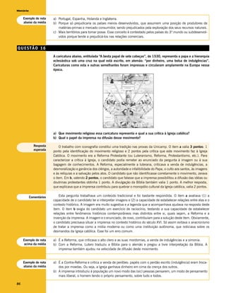 História


     Exemplo de nota     a) Portugal, Espanha, Holanda e Inglaterra.
     abaixo da média     b) Porque só prejudicaria os países menos desenvolvidos, que assumem uma posição de produtores de
                            matérias-primas e mercado consumidor, sendo prejudicados pela exploração dos seus recursos naturais.
                         c) Mais territórios para tomar posse. Esse conceito é contestado pelos países do 3º mundo ou subdesenvol-
                            vidos porque tende a prejudicá-los nas relações comerciais.


QUESTÃO 16
                         A caricatura abaixo, entitulada “A besta papal de sete cabeças”, de 1530, representa o papa e a hierarquia
                         eclesiástica sob uma cruz na qual está escrito, em alemão: “por dinheiro, uma bolsa de indulgências”.
                         Caricaturas como esta e outras semelhantes foram impressas e circularam amplamente na Europa nessa
                         época.




                         a) Que movimento religioso essa caricatura representa e qual a sua crítica à Igreja católica?
                         b) Qual o papel da imprensa na difusão desse movimento?

             Resposta        O trabalho com iconografia constitui uma tradição nas provas da Unicamp. O item a valia 3 pontos: 1
             esperada    ponto pela identificação do movimento religioso e 2 pontos pela crítica que este movimento faz à Igreja
                         Católica. O movimento era a Reforma Protestante (ou Luteranismo, Reforma, Protestantismo, etc.). Para
                         caracterizar a crítica à Igreja, o candidato podia remeter ao enunciado da pergunta à imagem ou à sua
                         bagagem de conhecimentos. A Reforma, especialmente a luterana, criticava a venda de indulgências, a
                         desmoralização e ganância dos clérigos, a autoridade e infalibilidade do Papa, o culto aos santos, às imagens
                         e às relíquias e a salvação pelos atos. O candidato que não identificasse corretamente o movimento, zerava
                         o item. Em b, valendo 2 pontos, o candidato que falasse que a imprensa possibilitou a difusão das idéias ou
                         doutrinas protestantes obtinha 1 ponto. A divulgação da Bíblia também valia 1 ponto. A melhor resposta,
                         que explicava que a imprensa contribuiu para quebrar o monopólio cultural da Igreja católica, valia 2 pontos.


           Comentários       Esta pergunta trabalhava um conteúdo tradicional e foi bastante respondida. O item a avaliava (1) a
                         capacidade de o candidato ler e interpretar imagens e (2) a capacidade de estabelecer relações entre elas e o
                         contexto histórico. A imagem era muito sugestiva e a legenda que a acompanhava ajudava na resposta deste
                         item. O item b exigia do candidato um exercício de raciocínio, testando a sua capacidade de estabelecer
                         relações entre fenômenos históricos contemporâneos mas distintos entre si, quais sejam, a Reforma e a
                         invenção da imprensa. A imagem e o enunciado, de novo, contribuíam para a solução deste item. Obviamente,
                         o candidato precisava situar a imprensa no contexto histórico do século XVI. Só assim evitava o anacronismo
                         de tratar a imprensa como a mídia moderna ou como uma instituição autônoma, que noticiava sobre os
                         desmandos da Igreja católica. Esse foi um erro comum.

     Exemplo de nota     a) É a Reforma, que criticava o alto clero e as suas mordomias, a venda de indulgências e a simonia.
     acima da média      b) Com a Reforma, Lutero traduziu a Bíblia para o alemão e pregou a livre interpretação da Bíblia. A
                            imprensa também ajudou na velocidade de difusão deste movimento.


     Exemplo de nota     a) É a Contra-Reforma e critica a venda de perdões: papéis com o perdão escrito (indulgência) eram troca-
     abaixo da média        dos por moedas. Ou seja, a Igreja ganhava dinheiro em cima da crença dos outros.
                         b) A imprensa introduziu à população um novo modo das (sic) pessoas pensarem, um modo de pensamento
                            mais liberal, o homem tendo o próprio pensamento, sobre tudo e todos.

86
 