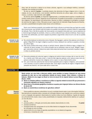 História




                    v
                         disso, teria de raciocinar e deduzir se as trocas culturais, segundo a sua avaliação histórica, ocorreram
                         mediante uma condição de simetria
                             No item a, valendo 3 pontos, o candidato deveria citar elementos da língua indígena como o nome de
                         cidades, de rios e de alimentos, como também identificar elementos da cultura negra, como a religião, a
                         música, a culinária. Cada elemento vale 1 ponto.
                             No item b, valendo 2 pontos, ao responder negativamente, o candidato deveria explicar a inexistência da
                         simetria nessas trocas culturais, baseando-se principalmente na questão da escravidão e no aprisionamento
                         dos indígenas. Se respondessem afirmativamente, deveriam se referir à adaptação do português na adoção
                         de costumes dos negros e índios. (Recupera-se aqui o argumento do historiador Sérgio Buarque de Holanda,
                         que abre a possibilidade de explicar essas trocas como simétricas.)

                             Assim como havíamos proposto uma questão sobre trocas culturais na primeira fase que fugia dos conteú-
           Comentários
                         dos convencionais, aqui também está formulada uma questão onde exigimos conteúdo histórico e capacidade
                         de dedução. Para o item b da questão não havia apenas uma resposta certa posto que o que se esperava era
                         o modo de argumentação do candidato, a favor ou contra a idéia de trocas culturais simétricas. Houve respos-
                         tas ainda mais sofisticadas, que foram capazes de ponderar e argumentar a favor do sim e do não na questão
                         da simetria.

     Exemplo de nota     a) Na culinária destacam-se elementos como a feijoada. Na linguagem, pode-se citar palavras como Anhan-
     acima da média         gabaú e Mogi-Mirim de origem indígena e quanto à música, destacam-se o samba e a capoeira, oriundas
                            da cultura negra.
                         b) Não houve simetria entre essas culturas no período colonial. Apesar da influência negra e indígena nos
                            costumes do banco europeu, foi a cultura européia que se sobressaiu sobre as ouras. Religião, lingua-
                            gem, elementos culturais, modos de se vestir, todos esses elementos foram duramente impostos a negros
                            e índios no período colonial.


     Exemplo de nota     a) Elementos adotados de costumes negros e indígenas por parte do branco europeu são no caso da culiná-
     abaixo da média        ria, o bambu que é feito para comer, o modo de falar algumas palavras como saracura para nome de
                            pessoa e elementos musicais dos indígenas como o sopro, no caso a flauta dentre outros
                         b) Sim, pois muitos dos costumes dos brancos foram passados para os negros e indígenas, como aprender
                            a ler e escrever, no qual os padres ensinavam eles. Como alguns costumes de negros e indígenas foram
                            passados aos brancos, nos quais estão até os nossos dias.


QUESTÃO 19
                         Neste cenário, em uma triste e silenciosa solidão, quase perdidos no espaço, dispersos em uma imensa
                         plantação de café, dez ou vinte quilômetros distante do menor vilarejo, vivem milhares e milhares de
                         italianos. (Relato de uma viagem ao Brasil no início do século XX do viajante italiano Luciano Magrini, In
                         Brasile, 1926).
                         a) Quais as condições políticas e econômicas na Itália na segunda metade do século XIX que provocaram o
                              movimento migratório em direção à América?
                         b) Quais foram as localidades geográficas brasileiras ocupadas pela imigração italiana nas últimas décadas
                              do século XIX
                         c) Quais as características econômicas da agricultura cafeeira?

             Resposta        Outra questão de natureza conteudística na qual o candidato deveria saber cruzar informações históricas.
             esperada    Normalmente os conteúdos sobre o processo de unificação italiana e suas relações com a economia cafeeira
                         e com a imigração não aparecem relacionados de maneira criativa nos livros didáticos. A grade de resposta
                         era suficientemente ampla e dava muitas possibilidades de respostas relativamente objetivas em qualquer
                         um dos três itens.
                           Item a:
                         • processo político: unificação promovida pelos estados desenvolvidos do norte;                   (1 ponto)
                         • processo econômico:
                         • empobrecimento dos camponeses do sul da Itália devido às obrigações fiscais decorrentes
                           da unificação do reino da Itália.
                         • aparecimento de uma classe de grandes proprietários no sul aliada às burguesias
                           comerciais e industriais do norte.                                                              (1 ponto)
                                                                                                                                        v




88
 