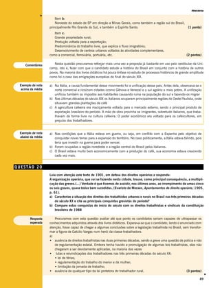 História




              v
                       Item b:
                       Noroeste do estado de SP em direção a Minas Gerais, como também a região sul do Brasil,
                   principalmente Rio Grande do Sul, e também o Espírito Santo.                                        (1 ponto)
                      Item c:
                      Grande propriedade rural;
                      Produção voltada para a exportação;
                      Predominância do trabalho livre, que explica o fluxo imigratório;
                      Desenvolvimento de centros urbanos voltados às atividades complementares,
                   como a comercial, ferroviária, portuária, etc.                                                     (2 pontos)


    Comentários       Nesta questão procuramos reforçar mais uma vez a proposta já bastante em uso pelo vestibular da Uni-
                   camp, isto é, fazer com que o candidato estude a história do Brasil em conjunto com a história de outros
                   povos. Na maioria dos livros didáticos há pouca ênfase no estudo de processos históricos de grande amplitude
                   como foi o caso das emigrações européias do final do século XIX.

 Exemplo de nota   a) Na Itália, a causa fundamental desse movimento foi a unificação desse país. Antes dela, observava-se o
  acima da média      norte comercial e rico(com cidades ccomo Gênova e Veneza) e o sul agrário e mais pobre. A unificação
                      unificou também os impostos aos habitantes causando ruína na população do sul e fazendo-os migrar
                   b) Nas últimas décadas do século XIX os italianos ocuparam principalmente regiões do Oeste Paulista, onde
                      situavam grandes plantações de café
                   c) A agricultura cafeeira era maciçamente voltada para o mercado externo, sendo o principal produto de
                      exportação brasileiro do período. A mão de obra provinha se imigrantes, sobretudo italianos, que traba-
                      lhavam de forma livre na cultura cafeeira. O poder econômico era voltado para os cafeicultores, em
                      prejuízo dos trabalhadores.


 Exemplo de nota   a) Nas condições que a Itália estava em guerra, ou seja, em conflito com a Espanha pelo objetivo de
 abaixo da média      conquistar novas terras para a expansão do território. No caso politicamente, a Itália estava falindo, pois
                      teria que investir na guerra para poder vencer.
                   b) Foram ocupadas a região noredeste e a região central do Brasil pelos italianos.
                   c) O Brasil estava muito bem economicamente com a produção do café, sua economia estava crescendo
                      cada vez mais.


QUESTÃO 20
                   Leia com atenção este texto de 1901, em defesa dos direitos operários e responda:
                   A organização operária, que vai se fazendo nesta cidade, trouxe, como principal consequência, a multipli-
                   cação das greves.(...) Verdade é que tivemos de assistir, nos últimos anos, ao irrompimento de umas cinco
                   ou seis greves, quase todas bem sucedidas. (Evaristo de Moraes, Apontamentos de direito operário, 1905,
                   p. 61).
                   a) Caracterize a situação dos direitos dos trabalhistas urbanos e rurais no Brasil nas três primeiras décadas
                       do século XX e cite as principais conquistas grevistas do período?
                   b) Compare estas conquistas do início do século com os direitos trabalhistas e sindicais da constituição
                       brasileira de 1988

       Resposta       Procuramos com esta questão avaliar até que ponto os candidatos seriam capazes de ultrapassar os
       esperada    conhecimentos adquiridos através dos livros didáticos. Esperava-se que o candidato, lendo o enunciado com
                   atenção, fosse capaz de chegar a algumas conclusões sobre a legislação trabalhista no Brasil, sem transfor-
                   mar a figura de Getúlio Vargas num herói da classe trabalhadora.
                   a)
                   • ausência de direitos trabalhistas nas duas primeiras décadas, sendo a greve uma questão de polícia e não
                      de regulamentação estatal. Embora tenha havido a promulgação de algumas leis trabalhistas, elas não
                      chegaram a ser devidamente aplicadas, na maioria das vezes
                   • lutas e reivindicações dos trabalhadores nas três primeiras décadas do século XX:
                      • lei de férias;
                      • regulamentação do trabalho do menor e da mulher;
                      • limitação da jornada de trabalho;
                   • ausência de qualquer tipo de lei protetora do trabalhador rural.                              (3 pontos)
                                                                                                                                    v




                                                                                                                               89
 