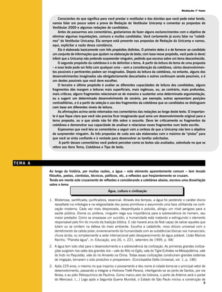 Redação 1ª fase


               Conscientes do que significa para você prestar o vestibular e das dúvidas que você pode estar tendo,
           vamos falar um pouco sobre a prova de Redação do Vestibular Unicamp e comentar as propostas do
           Vestibular 2000 e algumas redações de candidatos.
               Antes de passarmos aos comentários, gostaríamos de fazer alguns esclarecimentos com o objetivo de
           eliminar algumas inquietações, comuns a muitos candidatos. Você certamente já ouviu falar na “coletâ-
           nea” do Vestibular Unicamp. Ela sempre está presente nas propostas de Redação da Unicamp e vamos,
           aqui, explicitar a razão dessa constância.
               Ela é elaborada basicamente com três propósitos distintos. O primeiro deles é o de fornecer ao candidato
           um conjunto de informações que ajudam na elaboração do texto; com base nesse propósito, você pode (e deve)
           inferir que a Unicamp não pretende surpreender ninguém, pedindo que escreva sobre um tema desconhecido.
               O segundo propósito da coletânea é o de delimitar o tema. A partir da leitura do tema de uma proposta
           – e esse teste pode ser feito com qualquer uma – sem a consideração da coletânea, vários desenvolvimen-
           tos possíveis e pertinentes podem ser imaginados. Depois da leitura da coletânea, no entanto, alguns dos
           desenvolvimentos imaginados são obrigatoriamente descartados e outros continuam sendo possíveis, e é
           um destes possíveis que você deve escolher.
               O terceiro e último propósito é avaliar as diferentes capacidades de leitura dos candidatos; alguns
           fragmentos dão margem a leituras mais superficiais, mais ingênuas, ou, ao contrário, mais profundas,
           mais críticas; alguns fragmentos relacionam-se de maneira a sustentar uma determinada argumentação,
           ou a sugerir um determinado desenvolvimento de cenário, por exemplo; outros apresentam posições
           contraditórias, e é a partir da seleção e uso dos fragmentos da coletânea que os candidatos se distinguem
           com base em diferentes níveis de leitura.
               As afirmações acima serão retomadas nos comentários das redações ao longo deste texto. O importan-
           te é que fique claro que você não precisa ficar imaginando qual seria um desenvolvimento original para o
           tema proposto, ou o que ainda não foi dito sobre o assunto. Deve ler criticamente os fragmentos da
           coletânea e demonstrar sua capacidade de analisar e relacionar esses fragmentos num texto escrito.
               Esperamos que você leia os comentários a seguir com a certeza de que a Unicamp não tem o objetivo
           de surpreender ninguém. As três propostas de cada ano são elaboradas com o máximo de “pistas” para
           que você se sinta confiante e à vontade para desenvolver as tarefas solicitadas.
                A partir desses comentários você poderá perceber como os textos são avaliados, sobretudo no que se
           refere aos itens Tema, Coletânea e Tipo de texto.



TEMA A
         Ao longo da história, por muitas razões, a água – este elemento aparentemente comum – tem levado
         filósofos, poetas, cientistas, técnicos, políticos, etc, a reflexões que freqüentemente se cruzam.
         Tendo em mente este cruzamento de reflexões e considerando a coletânea abaixo, escreva uma dissertação
         sobre o tema
                                                   Água, cultura e civilização

         1. Misteriosa, santificada, purificadora, essencial. Através dos tempos, a água foi perdendo o caráter divino
            ressaltado na mitologia e na religiosidade dos povos primitivos e assumindo uma face utilitarista na civili-
            zação moderna. Cada vez mais desprezada, desperdiçada e poluída, atingiu um nível perigoso para a
            saúde pública. Divina ou profana, ninguém nega sua importância para a sobrevivência do homem, seu
            maior predador. Como se ensaiasse um suicídio, a humanidade está matando e extinguindo o elemento
            responsável pelo fim do mundo da tradição bíblica. E não haverá arca de Noé capaz de salvar aqueles que
            lutam ou se omitem na defesa do meio ambiente. Escolha a catástrofe: novo dilúvio universal com o
            derretimento da calota polar; envenenamento da humanidade com as substâncias tóxicas nos mananciais;
            chuva ácida; ou simplesmente a sede internacional pelo desaparecimento de água potável. (João Marcos
            Rainho, “Planeta água”, in: Educação, ano 26, n. 221, setembro de 1999, p. 48)
         2. A água tem sido vital para o desenvolvimento e a sobrevivência da civilização. As primeiras grandes civiliza-
            ções surgiram nos vales dos grandes rios – vale do Nilo no Egito, vale do Tigre-Eufrates na Mesopotâmia, vale
            do Indo no Paquistão, vale do rio Amarelo na China. Todas essas civilizações construíram grandes sistemas
            de irrigação, tornaram o solo produtivo e prosperaram. (Enciclopédia Delta Universal, vol. 1, p. 186)
         3. Após 229 anos, o mesmo rio que inspirou o povoamento e deu nome à cidade torna-se o principal vetor de
            desenvolvimento, passando a integrar a Hidrovia Tietê-Paraná, interligando-se ao porto de Santos, por via
            férrea, e ao pólo Petroquímico de Paulínia. Como marco zero da hidrovia, o porto de Artemis será o portal
            do Mercosul. (...) Logo após a Segunda Guerra Mundial, o Estado de São Paulo iniciou a construção de
                                                                                                                       9
 