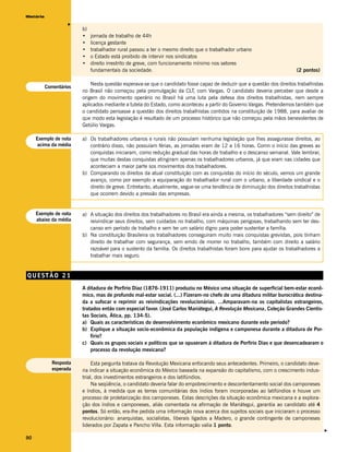 História




                    v
                         b)
                         •    jornada de trabalho de 44h
                         •    licença gestante
                         •    trabalhador rural passou a ter o mesmo direito que o trabalhador urbano
                         •    o Estado está proibido de intervir nos sindicatos
                         •    direito irrestrito de greve, com funcionamento mínimo nos setores
                              fundamentais da sociedade.                                                                 (2 pontos)

                             Nesta questão esperava-se que o candidato fosse capaz de deduzir que a questão dos direitos trabalhistas
           Comentários
                         no Brasil não começou pela promulgação da CLT, com Vargas. O candidato deveria perceber que desde a
                         origem do movimento operário no Brasil há uma luta pela defesa dos direitos trabalhistas, nem sempre
                         aplicados mediante a tutela do Estado, como aconteceu a partir do Governo Vargas. Pretendemos também que
                         o candidato pensasse a questão dos direitos trabalhistas contidos na constituição de 1988, para avaliar de
                         que modo esta legislação é resultado de um processo histórico que não começou pela mãos benevolentes de
                         Getúlio Vargas.

     Exemplo de nota     a) Os trabalhadores urbanos e rurais não possuíam nenhuma legislação que lhes assegurasse direitos, ao
     acima da média         contrário disso, não possuíam férias, as jornadas eram de 12 a 16 horas. Comn o início das greves as
                            conquistas iniciaram, como redução gradual das horas de trabalho e o descanso semanal. Vale lembrar,
                            que muitas destas conquistas atingiram apenas os trabalhadores urbanos, já que eram nas cidades que
                            aconteciam a maior parte sos movimentos dos trabalhadores.
                         b) Comparando os direitos da atual constituição com as conquistas do início do século, vemos um grande
                            avanço, como por exemplo a equiparação do trabalhador rural com o urbano, a liberdade sindical e o
                            direito de greve. Entretanto, atualmente, segue-se uma tendência de diminuição dos direitos trabalhistas
                            que ocorrem devido a pressão das empresas.


     Exemplo de nota     a) A situação dos direitos dos trabalhadores no Brasil era ainda a mesma, os trabalhadores “sem direito” de
     abaixo da média        reivindicar seus direitos, sem cuidados no trabalho, com máquinas perigosas, trabalhando sem ter des-
                            canso em período de trabalho e sem ter um salário digno para poder sustentar a família.
                         b) Na constituição Brasileira os trabalhadores conseguiram muito mais conquistas grevistas, pois tinham
                            direito de trabalhar com segurança, sem emdo de morrer no trabalho, também com direito a salário
                            razoável para o sustento da família. Os direitos trabalhistas foram bons para ajudar os trabalhadores a
                            trabalhar mais seguro.


QUESTÃO 21
                         A ditadura de Porfirio Díaz (1876-1911) produziu no México uma situação de superficial bem-estar econô-
                         mico, mas de profundo mal-estar social. (...) Fizeram-no chefe de uma ditadura militar burocrática destina-
                         da a sufocar e reprimir as reivindicações revolucionárias. ...Amparavam-na os capitalistas estrangeiros,
                         tratados então com especial favor. (José Carlos Mariátegui, A Revolução Mexicana, Coleção Grandes Cientis-
                         tas Sociais, Ática, pp. 134-5).
                         a) Quais as características do desenvolvimento econômico mexicano durante este período?
                         b) Explique a situação socio-econômica da população indígena e camponesa durante a ditadura de Por-
                             fírio?
                         c) Quais os grupos sociais e políticos que se opuseram à ditadura de Porfirio Dias e que desencadearam o
                             processo da revolução mexicana?

             Resposta         Esta pergunta tratava da Revolução Mexicana enfocando seus antecedentes. Primeiro, o candidato deve-
             esperada    ria indicar a situação econômica do México baseada na expansão do capitalismo, com o crescimento indus-
                         trial, dos investimentos estrangeiros e dos latifúndios.
                              Na seqüência, o candidato deveria falar do empobrecimento e descontentamento social dos camponeses
                         e índios, à medida que as terras comunitárias dos índios foram incorporadas ao latifúndios e houve um
                         processo de proletarização dos camponeses. Estas descrições da situação econômica mexicana e a explora-
                         ção dos índios e camponeses, aliás comentada na afirmação de Mariátegui, garantia ao candidato até 4
                         pontos. Só então, era-lhe pedida uma informação nova acerca dos sujeitos sociais que iniciaram o processo
                         revolucionário: anarquistas, socialistas, liberais ligados a Madero, o grande contingente de camponeses
                         liderados por Zapata e Pancho Villa. Esta informação valia 1 ponto.
                                                                                                                                        v




90
 