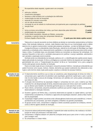 História




              v
                        Na expectativa desta resposta, a grade assim era composta:
                   a)
                   •    estimulou indústria
                   •    investimento estrangeiro
                   •    favoreceu a elite fundiária com a ampliação dos latifúndios
                   •    modernização da rede de transportes
                   •    expansão do marcado consumidor
                   •    uso da mão-de-obra barata
                   •    concessão do uso do subsolo (a multinacionais principalmente para a exploração do petróleo)
                   •    isenção fiscal                                                                            (2 pontos)
                   b)
                   •    tomou as terras comunitárias dos índios, que foram absorvidas pelos latifúndios                  (1 ponto)
                   •    proletarização dos camponeses                                                                    (1 ponto)
                   c)   A elite liberal proprietária, liderada por Madero, anarquistas,
                        socialistas e a grande massa dos camponeses liderada por
                        Emiliano Zapata e Pancho Villa.                                 (1 ponto para dois destes sujeitos sociais)


    Comentários        Trata-se de um assunto recorrente nos livros didáticos ao estudar os movimentos revolucionários na América
                   Latina. Esta revolução destaca-se, contudo, nesta literatura pela força de sua movimentação social e efetivo
                   exercício de um governo revolucionário marcado pela presença camponesa – ao lado da Revolução Cubana.
                       A pergunta enfocava os antecedentes desta Revolução, valendo-se da afirmação de Mariátegui que flagra
                   justamente a contradição entre o desenvolvimento capitalista e o mal-estar social que ele produz entre campo-
                   neses e índios. O candidato dava uma densidade histórica ao comentário ao descrever tal contradição. Um
                   equívoco frequente no item a foi o candidato preocupar-se em justificar o avanço capitalista, valorizando-o
                   sem perceber a exploração social envolvida.
                       Centrado ainda nos antecedentes da revolução, pedia-se, em c, a identificação dos sujeitos sociais respon-
                   sáveis pela eclosão da revolução. Em b e c, privilegiava-se a precisão histórica da resposta sem escorregar em
                   generalidades tais como: a “marginalização dos pobres” em b ou os “nacionalistas” em c, pois a pergunta
                   incidia sobre grupos sociais atuantes na revolução.
                       Havia uma dada noção de que a revolução é, enquanto processo histórico, marcada por antecedentes que
                   podem funcionar como causas, motivos, motores, elementos que acabam acelerando e/ou detonando a revo-
                   lução e certo domínio desta noção podia ajudar a explicar e entender tal processo histórico.

Exemplos de nota   a) O desenvolvimento econômico que se dava se caracterizou pela desapropriação de terras de índios e
 acima da média       camponeses para a agricultura de plantation para exportação, garantindo capital para o país e usando
                      mão de obra barata a procura de emprego. Comerciava com petróleo com outros países compradores,
                      que estava em alta.
                   b) A situação sócio-econômica da população indígena e camponesa era ruim, pois o sistema que Díaz
                      implantou foi o de desapropriação de terras, deixando esses povos sem terra e assim sem sustento, tendo
                      que se oferecer para trabalho nas fazendas ganhando pouco ou nada para ficar na terra.
                   c) Povos nativos, camponeses, pequenos produtores e políticos que queriam chegar ao poder, de esquerda,
                      desencadearam a revolução mexicana.
                   a) Durante o governo de Porfírio Díaz, a economia desenvolveu-se apoiada no capital externo, que fazia
                      investimentos e empréstimos. A indústria e a agricultura de exportação cresceram, dando a falsa impres-
                      são de prosperidade.
                   b) A população indígena perdeu suas terras onde cultivava gêneros tradicionais para subsistência, o mesmo
                      acontecendo aos camponeses, que foram obrigados a trabalhar nas grandes propriedades.
                   c) Os grupos sociais rurais, camponeses e indígenas e líderes socialistas opuseram-se à ditadura, reivindi-
                      cando a reforma agrária através da revolução.


Exemplo de nota    a) A economia estava praticamente estagnada. O aparente bem-estar econômico não mostrava a má distri-
abaixo da média       buição de renda que provocava o mal-estar social.
                   b) Camponeses e indígenas estavam em péssimas condições tendo pouco para comer e muito o que fazer
                      para conseguir viver.
                   c) Os camponeses e a classe média.




                                                                                                                                 91
 