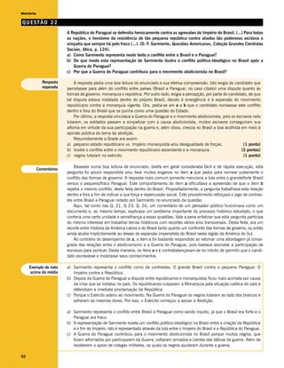 História

QUESTÃO 22
                         A República do Paraguai se defendia heroicamente contra as agressões do Império do Brasil. (...) Para todas
                         as nações, o heroísmo da resistência de tão pequena república contra aliados tão poderosos excitava a
                         simpatia que sempre há pelo fraco (...). (D. F. Sarmiento, Questões Americanas, Coleção Grandes Cientistas
                         Sociais, Atica, p. 124).
                         a) Como Sarmiento representa neste texto o conflito entre o Brasil e o Paraguai?
                         b) De que modo esta representação de Sarmiento ilustra o conflito político-ideológico no Brasil após a
                            Guerra do Paraguai?
                         c) Por que a Guerra do Paraguai contribuiu para o movimento abolicionista no Brasil?

             Resposta        A resposta pedia uma boa leitura do enunciado e sua efetiva compreensão. Isto exigia do candidato que
             esperada    percebesse para além do conflito entre países (Brasil e Paraguai, no caso citado) uma disputa quanto às
                         formas de governo: monarquia x república. Por outro lado, exigia a percepção, por parte do candidato, de que
                         tal disputa estava instalada dentro do próprio Brasil, devido à emergência e à expansão do movimento
                         republicano contra a monarquia vigente. Ora, pedia-se em a e b que o candidato nomeasse este conflito
                         dentro e fora do Brasil que se punha como uma questão do Estado.
                             Por último, a resposta vinculava a Guerra do Paraguai e o movimento abolicionista, pois os escravos nela
                         lutaram, os soldados passam a simpatizar com a causa abolicionista, muitos escravos conseguiram sua
                         alforria em virtude da sua participação na guerra e, além disso, crescia no Brasil a boa acolhida em meio à
                         opinião pública do tema da abolição.
                             Resumidamente a Grade era assim:
                         a) pequeno estado republicano vs. Império monarquista e/ou desigualdade de forças.                 (1 ponto)
                         b) ilustra o conflito entre o movimento republicano ascendente e a monarquia.                     (3 pontos)
                         c) negros lutaram no exército.                                                                     (1 ponto)

                             Baseada numa boa leitura de enunciado, tarefa em geral considerada fácil e de rápida execução, esta
           Comentários
                         pergunta foi pouco respondida e/ou teve muitos enganos no item a que pedia para nomear justamente o
                         conflito das formas de governo. A resposta mais comum somente menciona a luta entre o grande/forte Brasil
                         versus o pequeno/fraco Paraguai. Este comportamento do item a dificultava a apreensão de que o item b
                         repetia o mesmo conflito, desta feita dentro do Brasil. Propositadamente, a pergunta trabalhava esta relação
                         dentro e fora a fim de indicar a sua força e repercussão social. Este procedimento reforçava o jogo de contras-
                         tes entre Brasil e Paraguai notado por Sarmiento no enunciado da questão.
                             Aqui, tal como nas Q. 21, Q 23, Q. 24, um comentário de um pensador político funcionava como um
                         documento e, ao mesmo tempo, explicava um problema importante do processo histórico estudado, o que
                         conferia uma certa unidade e semelhança a essas questões. Vale a pena enfatizar que esta pergunta participa
                         do mesmo interesse em trabalhar temas históricos com recortes vários e/ou transversais. Desta feita, era um
                         recorte entre História da América Latina e do Brasil tanto quanto um confronto das formas de governo, ou então
                         ainda aludia implicitamente ao desejo de expansão imperialista do Brasil nesta região da América do Sul.
                             Ao contrário do desempenho de a, o item c foi bastante respondido ao retomar uma abordagem já consa-
                         grada das relações entre o abolicionismo e a Guerra do Paraguai, pois bastava assinalar a participação de
                         escravos para pontuar. Desta maneira, os itens a e c contrabalançavam-se no intuito de permitir que o candi-
                         dato escrevesse e mostrasse seus conhecimentos.

     Exemplo de nota     a) Sarmiento representa o conflito como de contrastes. O grande Brasil contra o pequeno Paraguai. O
     acima da média         Império contra a República.
                         b) Depois da Guerra do Paraguai a disputa entre republicanos e monarquistas ficou mais acirrada por causa
                            da crise que se instalou no país. Os republicanos culpavam a Monarquia pela situação caótica do país e
                            defendiam a imediata proclamação da República.
                         c) Porque o Exército aderiu ao movimento. Na Guerra do Paraguai os negros lutaram ao lado dos brancos e
                            sofreram as mesmas dores. Por isso, o Exército começou a apoiar a Abolição.

                         a) Sarmiento representa o conflito entre Brasil e Paraguai como sendo injusto, já que o Brasil era forte e o
                            Paraguai era fraco.
                         b) A representação de Sarmiento revela um conflito político-ideológico no Brasil entre a criação da República
                            e o fim do Império. Isto é representado através da luta entre o Império do Brasil e a República do Paraguai.
                         c) A Guerra do Paraguai contribuiu para o movimento abolicionista no Brasil porque muitos negros, que
                            foram alforriados por participarem da Guerra, voltaram armados e cientes das táticas de guerra. Além de
                            receberem o apoio de colegas militares, os quais os negros ajudaram durante a guerra.

92
 
