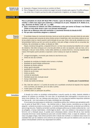 História


  Exemplo de nota   a) Apresenta o Paraguai heroicamente ao contrário do Brasil.
  abaixo da média   b) Pois o Paraguai foi visto como símbolo de coragem tomando simpatia após a guerra. O conflito enfraque-
                       ceu ainda mais o Império que teve de ceder principalmente à Inglaterra, em relação à Abolição.


QUESTÃO 23
                    Para os pensadores do século XIX Stuart Mill e Fourier, o grau de elevação ou rebaixamento da mulher
                    constitui o critério mais seguro para avaliarmos a civilização de um povo. (Adaptado do N. Bobbio et al.,
                    orgs., Dicionário de Política, UnB, vol. 1, p. 488).
                    a) Qual o movimento de mulheres com idéias semelhantes a estas que ocorreu na Europa e nos Estados
                       Unidos no início deste século e qual a sua principal reivindicação?
                    b) Quais são as diferenças entre este movimento e o movimento feminista da década de 60?
                    c) Por que estes movimentos alargaram a cidadania?

        Resposta        O candidato tratava do movimento feminista, tendo por ponto de partida a luta pelo direito de voto pelas
        esperada    mulheres e passava pela conquista de vários direitos sociais e trabalhistas, além dos direitos relativos ao uso
                    de seu próprio corpo ou mesmo quanto à administração de sua casa. Entre o item a e b, estabelecia-se uma
                    temporalidade histórica que tem por ponto de partida a luta pelo sufrágio universal até as conquistas das
                    mulheres, tão comentadas na média, na década de 1960.
                        Depois, de elencar tais ganhos, a resposta tinha em c um teor mais conceitual ao trabalhar com a noção
                    de cidadania. Esta idéia começava com uma luta pelo direito ao voto e se expandia, cada vez mais, com a
                    introdução e luta por novos direitos, muitos deles adstritos ao universo feminino. Uma boa resposta tanto
                    casava informações quanto percebia a expansão e certa mudança da noção de cidadania.
                    a)
                    • sufragismo/sufragetes, movimento pelo direito do voto feminino e/ou
                    • direito de voto das mulheres.                                                                       (1 ponto)
                    b)
                    • igualdade de condições de trabalho entre homens e mulheres
                    • igualdade de oportunidades profissionais
                    • igualdade de direitos políticos
                    • acesso igual à educação
                    • igualdade dos papéis sexuais masculino e feminino
                    • direito do uso do corpo
                    • direito ao aborto.
                    • controle da reprodução.
                    • liberdade sexual e/ou revolução sexual
                    • licença maternidade
                    • divisão das tarefas domésticas                                            (3 pontos para 3 características)

                    c) Obs. Este item valia de 1 a 2 pontos de acordo com a qualidade conceitual da resposta Uma resposta
                       como a primeira, por exemplo, por si só valia 2 pontos.
                    • mulher passa a ser cidadã;
                    • mulheres votam ou participam da política.


     Comentários        A atuação da mulher na sociedade contemporânea é assunto querido da média, bastante debatido e
                    pertence ao cotidiano do candidato. Por outro lado, foi tematizada pela historiografia e encontra ecos em
                    vários livros didáticos. Daí, seu interesse para esta prova. Foi uma pergunta bastante respondida sobretudo
                    nos itens a e b – com mais acertos em b, dada a facilidade das informações.
                        O enunciado já se preocupava em evidenciar a importância política das mulheres para pensadores políti-
                    cos do porte de Stuart Mill e Fourier – tão distintos entre si. Desta maneira, reconstituiu-se ao longo da
                    pergunta – juntando enunciado e os itens a e b – um sentido histórico deste assunto, ao denotar sua conforma-
                    ção ao longo dos anos. Trabalhou-se também sua forte conotação política que vai desde a esfera das leis – com
                    as sufragetes, a licença maternidade, o direito legal ao aborto – até o uso cotidiano e mais pessoal do corpo
                    feminino com a liberação sexual. A questão assim atravessava desde o século XIX até as mais recentes
                    conquistas femininas e ainda reportava-se para outro conceito histórico chave: a noção de cidadania – que
                    nasce nos gregos antigos. Este entrecruzamento entre o estudo das mulheres e a cidadania dava chance do
                    candidato falar quer da cidadania como sinônimo da conquista ao voto quer da cidadania como uso da sua
                    própria individualidade conforme seu responsável livre arbítrio.

                                                                                                                                 93
 