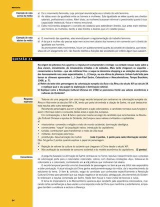 História


     Exemplo de nota     a) Foi o movimento feminista, cuja principal reivindicação era o direito do voto feminino.
     acima da média      b) As idéias eram de igualdade entre os homens e mulheres. Esta igualdade se refere quanto aos direitos
                            salariais, profissionais e outros. Além disso, as mulheres buscavam eliminar o preconceito quanto à sua
                            capacidade intelectual, física e mesmo emocional.
                         c) Estes movimentos alargaram o conceito de cidadania pois estenderam direitos, que antes eram restritos
                            aos homens, às mulheres, dando a elas direitos e deveres que um cidadão possui.


     Exemplo de nota     a) O movimento das operárias, elas reivindicavam a regulamentação do trabalho feminino.
     abaixo da média     b) A de que a mulher não precisa estar nem acima nem abaixo dos homens e sim somente com o direito de
                             igualdade aos homens.
                             Ao promoverem estes movimentos, houve um questionamento quanto ao conceito de cidadania, que neces-
                         sitava de um alargamento sim, não ficando restritos a fracções das sociedades por critério algum que usassem.


QUESTÃO 24
                         Na origem do pitoresco há a guerra e a repulsa em compreender o inimigo: na verdade nossas luzes sobre a
                         Ásia vieram, inicialmente, de missionários irritados e de soldados. Mais tarde chegaram os viajantes –
                         comerciantes e turistas – que são militares frios: o saque se denomina shopping e as violações são pratica-
                         das honrosamente nas casas especializadas. (...) Criança, eu era vítima do pitoresco: tinham tudo feito para
                         tornar os chineses apavorantes (...) (Jean-Paul Sartre, Colonialismo e Neocolonialismo, Tempo Brasileiro,
                         1968, p. 7).
                         a) Retire do texto dois personagens da colonização européia da Ásia e da África do século XVI ao século XX
                             e explique qual o seu papel na exploração e dominação colonial.
                         b) Explique como a Revolução Cultural Chinesa em 1968 se posicionou frente aos valores econômicos e
                             culturais do Ocidente?

             Resposta        Trata-se de uma pergunta com uma longo recorte temporal por centrar-se na colonização européia da
             esperada    África e Ásia entre os séculos XVI e XX, tendo por porta de entrada a citação de Sartre, na qual destaca-se
                         esta repulsa pelo outro estrangeiro.
                             Recortando personagens que em si tipificaram a ação colonizadora, o candidato nomeava suas funções e
                         assim informava sobre a conquista destas áreas e ação dos europeus.
                             Em contraposição, o item b fazia o percurso inverso ao exigir do candidato que reconhecesse na Revolu-
                         ção Cultural Chinesa a repulsa do Ocidente, da Europa e seus valores civilizados e capitalistas.
                         a)
                         • missionários: conversão a religião e visão de mundo ocidental; dominação ideológica.
                         • comerciantes: “saque” da população nativa; introdução do capitalismo.
                         • turistas: contribuíram para transformar o modo de vida local
                         • militares: dominação pela força.
                         • prostituição: desumanização da mulher.            (vale 3 pontos, 1 ponto para cada informação correta)
                         Obs: Só ganha 2 pontos quando explicar o papel do personagem.
                         b)
                         • Rejeição de valores da cultura do ocidente que chegaram à China desde o século XVI.
                         • Não aceitação da sociedade de consumo ocidental e do modelo econômico do capitalismo. (2 pontos)


           Comentários       A pergunta baseada na afirmação de Sartre centrava-se no horror, repulsa e ressentimento que o processo
                         de colonização porta para o colonizador, colonizado, colono, com diversas conotações. Aqui, tratava-se do
                         colonizador e o colonizado, contrastando em a e b práticas que motivaram tal ideário.
                             O recorte temporal permitia uma tal diversidade de personagens no item a que era difícil não respondê-lo
                         e obter pontuação. A atual situação da China ganha assiduamente espaço da mídia, daí o reconhecimento do
                         estudante do tema. O item b, contudo, exigia do candidato que conhecesse especificamente a Revolução
                         Cultural Chinesa para perceber que sua reação negativa e de exclusão, perseguição, dos elementos do Ociden-
                         te reiteravam a repulsa comentada por Sartre. Neste item houve o maior índice de brancos e nulos.
                             O tema do Imperialismo e do Mercantilismo aparecia aqui recoberto pela experiência colonizadora, mar-
                         cando certas semelhanças e dava vazão a uma resposta vinda da China que mantinha o autoritarismo, empre-
                         gava também a violência e excluía a diferença.




94
 