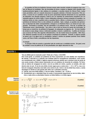 Física


                          As questões de Física do Vestibular Unicamp versam sobre assuntos variados do programa (que cons-
                      tam do Manual do Candidato). Elas são formuladas de forma a explorar as ligações entre situações reais
                      (preferencialmente ligadas à vida cotidiana do candidato) e conceitos básicos da Ciência Física, muitas
                      vezes percebidos como um conjunto desconexo de equações abstratas e fórmulas inacessíveis. Pelo con-
                      trário, o sucesso de um candidato no tipo de prova apresentado depende diretamente da sua capacidade
                      de interpretar uma situação proposta e tratá-la com um repertório de conhecimento compatível com um
                      estudante egresso do ensino médio. A banca elaboradora apresenta inúmeras propostas de questões e as
                      seleciona tendo em vista o equilíbrio entre as questões fáceis e difíceis, os diversos itens do programa e a
                      pertinência do fenômeno físico na vida cotidiana do candidato. Após a seleção, as questões são aprimora-
                      das na descrição dos dados correspondentes à situação ou ao fenômeno físico e na clareza do que é per-
                      guntado. Formuladas as questões, elas são submetidas a um professor revisor. Para ele, as questões são
                      inteiramente novas e desconhecidas. Sua crítica a elas se fará em termos de clareza dos enunciados, do
                      tempo para se resolvê-las, da perfeição de linguagem, da adequação ao programa, etc. Um bom trabalho
                      de revisão às vezes obriga a banca a reformular questões e mesmo a substituí-las. A política da Comvest,
                      que as bancas de Física vêm seguindo reiteradamente, é de não manter bancos de questões. Além disso,
                      não utilizamos questões de livros ou de qualquer compilação de problemas. Portanto, se alguma questão
                      se parece com a de algum livro ou compilação é porque o número de questões possíveis numa matéria
                      como a de Física é finito e coincidências não são impossíveis.

                      A correção:
                         A correção é feita de maneira a aproveitar tudo de correto que o candidato escreve. Em geral, erros
                      de unidade e erros de potência de 10 são penalizados com algum desconto de nota.



QUESTÃO 1
                   “Erro da NASA pode ter destruído sonda” (Folha de S. Paulo, 1/10/1999)
                   Para muita gente, as unidades em problemas de Física representam um mero detalhe sem importância.
                   No entanto, o descuido ou a confusão com unidades pode ter conseqüências catastróficas, como aconte-
                   ceu recentemente com a NASA. A agência espacial americana admitiu que a provável causa da perda de
                   uma sonda enviada a Marte estaria relacionada com um problema de conversão de unidades. Foi forne-
                   cido ao sistema de navegação da sonda o raio de sua órbita em metros, quando, na verdade, este valor
                                                                                                                  5
                   deveria estar em pés. O raio de uma órbita circular segura para a sonda seria r = 2,1 x 10 m, mas o sis-
                   tema de navegação interpretou esse dado como sendo em pés. Como o raio da órbita ficou menor, a sonda
                   desintegrou-se devido ao calor gerado pelo atrito com a atmosfera marciana.
                   a) Calcule, para essa órbita fatídica, o raio em metros. Considere 1 pé = 0,30 m.
                   b) Considerando que a velocidade linear da sonda é inversamente proporcional ao raio da órbita, deter-
                      mine a razão entre as velocidades lineares na órbita fatídica e na órbita segura.

        Resposta               0,3 m                           0,3 m
                                                 ⇒ 2,1 x 10 ft --------------- = 6,3 x 10 m
                                                           5                             4
        esperada   a) rm = rft ---------------                                                                        (3 pontos)
                                     ft                              ft

                                                            5
                      V ft    rm     2,1 x 10                   70       10
                   b) ----- = ---- = ------------------------ = ------ = ------ ≅ 3,3
                          -      -                          4
                                                                     -        -                                       (2 pontos)
                      Vm      r ft   6,3 x 10                   21         3


 Exemplo de nota
  acima da média




                                                                                                                               97
 