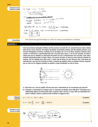 Física

     Exemplo de nota
     abaixo da média




         Comentários      Esse assunto teve grande destaque na mídia nos meses que antecederam o vestibular.


QUESTÃO 2
                       Uma das primeiras aplicações militares da ótica ocorreu no século III a.C. quando Siracusa estava sitiada
                       pelas forças navais romanas. Na véspera da batalha, Arquimedes ordenou que 60 soldados polissem seus
                       escudos retangulares de bronze, medindo 0,5 m de largura por 1,0 m de altura. Quando o primeiro navio
                       romano se encontrava a aproximadamente 30 m da praia para atacar, à luz do sol nascente, foi dada a
                       ordem para que os soldados se colocassem formando um arco e empunhassem seus escudos, como repre-
                       sentado esquematicamente na figura abaixo. Em poucos minutos as velas do navio estavam ardendo em
                       chamas. Isso foi repetido para cada navio, e assim não foi dessa vez que Siracusa caiu. Uma forma de
                       entendermos o que ocorreu consiste em tratar o conjunto de espelhos como um espelho côncavo. Suponha
                       que os raios do sol cheguem paralelos ao espelho e sejam focalizados na vela do navio.




                                                                                            Sol




                                                     30 m



                       a) Qual deve ser o raio do espelho côncavo para que a intensidade do sol concentrado seja máxima?
                       b) Considere a intensidade da radiação solar no momento da batalha como 500 W/m 2. Considere que a
                          refletividade efetiva do bronze sobre todo o espectro solar é de 0,6, ou seja, 60% da intensidade inci-
                          dente é refletida. Estime a potência total incidente na região do foco.

            Resposta   a) r = 2f = 2 ⋅ 30 m = 60 m                                                                  (2 pontos)
            esperada

                                   W                60
                       b) P = 500 ------ ⋅ 30 m ⋅ ---------- = 9000 W
                                               2
                                       -
                                       2
                                                                                                                    (3 pontos)
                                  m               100



     Exemplo de nota
      acima da média
                                                                                                                                    v




98
 
