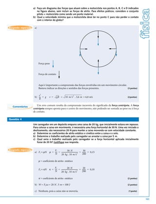 a) Faça um diagrama das forças que atuam sobre a motocicleta nos pontos A, B, C e D indicados




                                                                                                                        física
                       na figura abaixo, sem incluir as forças de atrito. Para efeitos práticos, considere o conjunto
                       piloto + motocicleta como sendo um ponto material.
                    b) Qual a velocidade mínima que a motocicleta deve ter no ponto C para não perder o contato
                       com o interior do globo?


Resposta esperada    a)




                          Força peso



                          Força de contato



                          Aqui é importante a compreensão das forças envolvidas em um movimento circular.
                          Bastava indicar as direções e sentidos das forças presentes.                    (3 pontos)

                           2
                        v
                                                          10 m ⁄ s . 3,6 m = 6,0 m/s
                                                                      2
                     b) --- = g
                          -         v =       gR =                                                         (2 pontos)
                        R

                        Um erro comum resulta da compreensão incorreta do significado da força centrípeta. A força
  Comentários
                    centrípeta sempre aponta para o centro do movimento, não podendo ser somada ao peso ou à força
                    de contato.

Questão 4

                    Um carregador em um depósito empurra uma caixa de 20 kg, que inicialmente estava em repouso.
                    Para colocar a caixa em movimento, é necessária uma força horizontal de 30 N. Uma vez iniciado o
                    deslizamento, são necessários 20 N para manter a caixa movendo-se com velocidade constante.
                    a) Determine os coeficientes de atrito estático e cinético entre a caixa e o solo.
                    b) Determine o trabalho realizado pelo carregador ao arrastar a caixa por 5 m.
                    c) Qual seria o trabalho realizado pelo carregador se a força horizontal aplicada inicialmente
                       fosse de 20 N? Justifique sua resposta.


Resposta esperada                       F1                  30 N                        30
                     a) F1 = µN     µ = ---- = ------------------------------------- = ------- = 0,15
                                           -                                       -         -
                                               20 kg . 10 m ⁄ s
                                                                                  2
                                        N                                              200

                          µ = coeficiente de atrito estático

                                        F2                  20 N                        20
                          F2 = κN   κ = ---- = ------------------------------------- = ------- = 0,10
                                           -                                       -         -
                                               20 kg . 10 m ⁄ s
                                                                                  2
                                        N                                              200

                          κ = coeficiente de atrito estático                                               (2 pontos)

                     b) W = F2∆x = 20 N . 5 m = 100 J                                                      (2 pontos)


                     c) Nenhum, pois a caixa não se moveria.                                                (1 ponto)


                                                                                                                          101
 