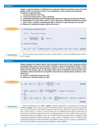Questão 5

                     Imagine a seguinte situação: um dálmata corre e pula para dentro de um pequeno trenó, até então
                     parado, caindo nos braços de sua dona. Em conseqüência, o trenó começa a se movimentar.
                     Considere os seguintes dados:
                     i. a massa do cachorro é de 10 kg;
                     ii. a massa do conjunto trenó + moça é de 90 kg;
                     iii. a velocidade horizontal do cachorro imediatamente antes de ser seguro por sua dona é de 18 km/h.
                     a) Desprezando-se o atrito entre o trenó e o gelo, determine a velocidade horizontal do sistema
                          trenó + moça + cachorro, imediatamente após o cachorro ter caído nos braços de sua dona.
                     b) Determine a variação de energia cinética no processo.


 Resposta esperada    a) Conservação do momento linear:

                          pi = pf        mcachorrovcachorro = mtotalvfinal

                                    10 kg . 5 m ⁄ s                     50
                          v final = -------------------------------- = ------- = 0,5 m ⁄ s
                                                                   -         -                                                                 (3 pontos)
                                        10 + 90 kg                     100

                      b) Variação da Energia

                                                            1                        1
                          ∆EC = E C
                                      final       final
                                              – EC        = -- 100 kg . 0,25 m2/s2 – -- 10 kg . 25 m2/s2 = 12,5 – 125 = –112,5 J               (2 pontos)
                                                            2                        2


      Comentários
                        Um erro comum aqui consistiu em supor a colisão elástica e resolver o problema pela conserva-
                     ção da energia.

 Questão 6

                     Bungee jumping é um esporte radical, muito conhecido hoje em dia, em que uma pessoa salta de
                     uma grande altura, presa a um cabo elástico. Considere o salto de uma pessoa de 80 kg. A veloci-
                     dade máxima atingida pela pessoa durante a queda é de 20 m/s. A partir desse instante, a força
                     elástica do cabo começa a agir. O cabo atinge o dobro de seu comprimento normal quando a pes-
                     soa atinge o ponto mais baixo de sua trajetória. Para resolver as questões abaixo, despreze a resis-
                     tência do ar.
                     a) Calcule o comprimento normal do cabo.
                     b) Determine a constante elástica do cabo.


 Resposta esperada             1 2        1v           1 400 m ⁄ s
                                                               2                             2   2
                      a) mgh = --mv ⇒ h = -- --- ⇒ h = -- ------------------------ = 20 m
                                               -                                 -                                                             (3 pontos)
                               2          2g           2 10 m ⁄ s 2


                                                                         4 . 8 kg . 10 m ⁄ s
                                                                                                     2
                          1 2 = mg2h ⇒ k = ---------
                           --kh
                                             2mg
                                                    -                  = ----------------------------------------- = 160 kg ⁄ s ou 160 N ⁄ m
                                                                                                                 -
                                                                                                                               2
                         2                     h                                       20 m
                         
                      b)  ou
                         
                         1 2 = 1
                           --kh  --mv + mgh ⇒ k =
                                                                        m                      80 kg
                                                                        ---- ( v 2 + 2gh ) = ---------------- ( 400 m 2 ⁄ s 2 ) = 160 kg ⁄ s 2 ou 160 N ⁄ m
                                                                                                            -
                         2      2                                      h
                                                                           2
                                                                                             400 m
                                                                                                            2


                                                                                                                                               (2 pontos)


                         Existe uma diferença entre salto e queda, conforme enfatizado no enunciado. No contexto do
      Comentários
                     problema, queda refere-se apenas à parte da trajetória durante a qual somente a força da gravidade
                     atua, ou seja, enquanto a força elástica ainda não começou a agir. Portanto, a partir do momento em
                     que o cabo começa a se esticar, o processo deixa de ser considerado uma queda (quarta frase do
                     enunciado). Uma leitura imprecisa do texto, não distinguindo entre salto e queda, leva a uma inter-
                     pretação alternativa do problema. Neste caso os dados fornecidos permitem que o candidato calcule
                     as grandezas solicitadas, conforme indicado a seguir. Apenas 3 candidatos entre os 11440 presentes
                     na segunda fase fizeram a leitura alternativa do problema, sendo que um o resolveu corretamente. A
                     banca corretora atribuiu a pontuação correspondente a cada candidato.

102
 