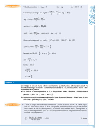 física
Solução alternativa      Velocidade máxima ⇒ Felástica = P                                   k∆x = mg      k∆x = 800 N (I)

                                                                                              2
                                                         k ( ∆x ) mv max
                                                                       2
                         Conservação de energia ⇒ mg2h = --------------- + ------------- + mg ( h – ∆x )
                                                                       -               -
                                                                2                2

                                                                         2
                                         k ( ∆x ) mv max
                                                       2
                         mg ( h + ∆x ) = --------------- + -------------
                                                       -               -
                                                2                2

                                                             80 ( 20 )
                                                                                2
                                          k∆x∆x
                         800 ( h + ∆x ) – ---------------- = -----------------
                                                                             -
                                                 2                   2


                         800h +  800 – -------  ∆x = 16000 ⇒ 2h + ∆x = 40
                                        800
                                              -                                                   (II)
                                          2 

                                                         1 2
                         Conservação de energia ⇒ mg2h = --kh ⇒ 4 . 800 = 3200 N = kh (III)
                                                         2

                                          k∆x          800              h
                         Agora (I)/(III): --------- = ---------- ⇒ ∆x = --
                                                               -         -
                                            kh        3200              4

                                               h           9
                         Levando em (II): 2h + -- = 40 m ⇒ --h = 40 m
                                                -
                                               4           4

                                160
                         a) h = ------- ≅ 17,8 m
                                      -
                                   9

                         b) k∆x = 800 N

                               160 1
                             k ------- -- m = 800 N
                                     -
                                  9 4

                                     N
                             k = 180 ---
                                       -
                                     m

Questão 7

                      Um relógio de pêndulo marca o tempo corretamente quando funciona à temperatura de 20 °C.
                      Quando este relógio se encontra a uma temperatura de 30 °C, seu período aumenta devido à dila-
                      tação da haste do pêndulo.
                      a) Ao final de 24 horas operando a 30 °C, o relógio atrasa 8,64 s. Determine a relação entre os
                                                                     τ 30
                         períodos τ30 a 30 °C e τ20 a 20 °C, isto é, ----- .
                                                                         -
                                                                     τ 20
                      b) Determine o coeficiente de expansão térmica linear do material do qual é feita a haste do pên-
                                                              2
                         dulo. Use a aproximação: (1,0001) = 1,0002.


Resposta esperada      a) A 20 °C, o relógio marca o tempo corretamente. Quando ele marca 24 x 60 x 60 = 8640 segun-
                          dos, terá transcorrido um dia. A 30 °C, seu período aumenta devido à dilatação. Quando ele
                          marca o final de um dia (8640 segundos), na verdade transcorreram 8640 + 8,64 segundos. A
                          relação entre os períodos a 20 e a 30 °C é dada pela relação entre os tempos realmente transcor-
                          ridos em cada temperatura:

                           τ 30    24 . 60 . 60 + 8,64 s
                           ----- = --------------------------------------------- = 1, 0001
                               -                                               -                                        (2 pontos)
                           τ 20            24 . 60 . 60 s
                                                                                                                                     v




                                                                                                                                         103
 