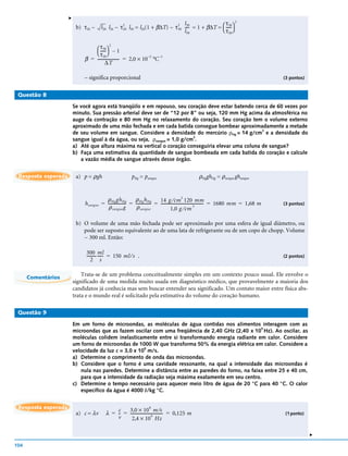 v
                                                                               2 l 30                τ 30 2
                          b) τ20 ~      l 20 l20 ~ τ 20 l30 = l20(1 + β∆T) ~ τ 30 ---- = 1 + β∆T =  ----- 
                                                     2
                                                                                     -                   -
                                                                                  l 20              τ 20


                                   τ 30 – 1
                                             2
                                     -----
                                         -
                                   τ 20
                              β = ---------------------- = 2,0 × 10 °C
                                                                   –5  –1
                                          ∆T

                             ~ significa proporcional                                                                                            (3 pontos)


 Questão 8

                         Se você agora está tranqüilo e em repouso, seu coração deve estar batendo cerca de 60 vezes por
                         minuto. Sua pressão arterial deve ser de “12 por 8” ou seja, 120 mm Hg acima da atmosférica no
                         auge da contração e 80 mm Hg no relaxamento do coração. Seu coração tem o volume externo
                         aproximado de uma mão fechada e em cada batida consegue bombear aproximadamente a metade
                         de seu volume em sangue. Considere a densidade do mercúrio ρHg = 14 g/cm e a densidade do
                                                                                                      3

                         sangue igual à da água, ou seja, ρsangue = 1,0 g/cm .
                                                                            3

                         a) Até que altura máxima na vertical o coração conseguiria elevar uma coluna de sangue?
                         b) Faça uma estimativa da quantidade de sangue bombeada em cada batida do coração e calcule
                            a vazão média de sangue através desse órgão.


 Resposta esperada        a) p = ρgh                       pHg = psangue                              ρHgghHg = ρsangue ghsangue


                                         ρ Hg gh Hg           ρ Hg h Hg         14 g ⁄ cm 120 mm
                                                                                                     3
                              h sangue = ------------------ = --------------- = ------------------------------------------- = 1680 mm = 1,68 m
                                                                            -                                             -                      (3 pontos)
                                          ρ sangue g           ρ sangue                   1,0 g ⁄ cm
                                                                                                                 3




                          b) O volume de uma mão fechada pode ser aproximado por uma esfera de igual diâmetro, ou
                             pode ser suposto equivalente ao de uma lata de refrigerante ou de um copo de chopp. Volume
                             ~ 300 ml. Então:

                               300 ml
                               --------- ----- = 150 ml ⁄ s .
                                       - -                                                                                                       (2 pontos)
                                   2 s

                             Trata-se de um problema conceitualmente simples em um contexto pouco usual. Ele envolve o
      Comentários
                         significado de uma medida muito usada em diagnóstico médico, que provavelmente a maioria dos
                         candidatos já conhecia mas sem buscar entender seu significado. Um contato maior entre física abs-
                         trata e o mundo real é solicitado pela estimativa do volume do coração humano.

 Questão 9

                         Em um forno de microondas, as moléculas de água contidas nos alimentos interagem com as
                                                                                                      9
                         microondas que as fazem oscilar com uma freqüência de 2,40 GHz (2,40 x 10 Hz). Ao oscilar, as
                         moléculas colidem inelasticamente entre si transformando energia radiante em calor. Considere
                         um forno de microondas de 1000 W que transforma 50% da energia elétrica em calor. Considere a
                                                       8
                         velocidade da luz c = 3,0 x 10 m/s.
                         a) Determine o comprimento de onda das microondas.
                         b) Considere que o forno é uma cavidade ressonante, na qual a intensidade das microondas é
                            nula nas paredes. Determine a distância entre as paredes do forno, na faixa entre 25 e 40 cm,
                            para que a intensidade da radiação seja máxima exatamente em seu centro.
                         c) Determine o tempo necessário para aquecer meio litro de água de 20 °C para 40 °C. O calor
                            específico da água é 4000 J/kg °C.


 Resposta esperada
                                                   3,0 × 10 m ⁄s
                                                                      8
                                               c
                          a) c = λv        λ = - = --------------------------------- = 0,125 m
                                               -                                                                                                 (1 ponto)
                                                     2,4 × 10 Hz
                                                                        9
                                               v
                                                                                                                                                              v




104
 