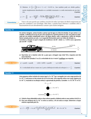 v




                                                                                                                                                                                     física
                         b) Máximo: d =  n + -- λ ⇒ n = 2 → d = 0,3125 m . Isso também pode ser obtido grafica-
                                              1
                                             2
                               mente simplesmente desenhando-se a cavidade ressonante e a onda estacionária em seu inte-
                               rior.                                                                           (2 pontos)


                                W                       mC∆T               0,5 kg . 4000 J ⁄ ( kg °C ) . 20 °C
                         c) P = -----              ∆t = ---------------- = -------------------------------------------------------------------------- = 80 s
                                                                                                                                                    -                   (2 pontos)
                                ∆t                           ηP                                  0,5 . 1000 W

  Comentários
                           Trata-se de uma questão que combina conceitos de ondas (um tópico de difícil compreensão por
                        parte dos candidatos) com termologia. Além disso, a questão busca informar o candidato sobre o
                        funcionamento de um eletrodoméstico comum e para muitos intrigante.

Questão 10

                        Ao vermos miragens, somos levados a pensar que há água no chão de estradas. O que vemos é, na
                        verdade, a reflexão da luz do céu por uma camada de ar quente próxima ao solo. Isso pode ser expli-
                        cado por um modelo simplificado como o da figura abaixo, onde n representa o índice de refração.
                        Numa camada próxima ao solo, o ar é aquecido diminuindo assim seu índice de refração n2.
                        Considere a situação na qual o ângulo de incidência é de 84°. Adote n1 = 1,010 e use a aproxima-
                        ção sen 84° = 0,995.

                                                                                                                                                               Luz do céu
                                                                                                                      Ar Frio
                                                                                                                                                                             n1

                                                                                                                   Ar Quente                                                 n2



                        a) Qual deve ser o máximo valor de n2 para que a miragem seja vista? Dê a resposta com três
                           casas decimais.
                        b) Em qual das camadas (1 ou 2) a velocidade da luz é maior? Justifique sua resposta.


Resposta esperada        a) n1senθ1 = n2senθ2                            1,010 = 0,995 = n2sen90                                  n2 ≤ 1,005                            (3 pontos)


                                                                                                           c
                         b) A velocidade da luz é maior em 2, pois a definição de índice de refração é n = - .
                                                                                                           -                                                            (2 pontos)
                                                                                                           v

Questão 11
                                                                                                                          –2
                        Uma pequena esfera isolante de massa igual a 5 x 10 kg e carregada com uma carga positiva de
                              –7
                        5 x 10 C está presa ao teto através de um fio de seda. Uma segunda esfera com carga negativa de
                              –7                                                                                9   2  2
                        5 x 10 C, movendo-se na direção vertical, é aproximada da primeira. Considere k = 9 x 10 N m /C .




                                                                                                                 q1 = +5 x 10–7 C




                                                                             movimento                           q2 = –5 x 10–7 C


                        a) Calcule a força eletrostática entre as duas esferas quando a distância entre os seus centros é de 0,5 m.
                                                            –2
                        b) Para uma distância de 5 x 10 m entre os centros, o fio de seda se rompe. Determine a tração
                           máxima suportada pelo fio.


Resposta esperada
                                                    9 N . m 5 × 10                       C . –5 × 10 C
                                                                  2                –7                                –7
                                  q1 q2
                         a) F = k --------- = 9 x 10 -------------- ---------------------------------------------------------
                                       2                      2
                                                                  -                             2       2
                                                                                                                            -        |F| = 9 × 10–3 N                   (3 pontos)
                                     r                    C                              0,5 m
                                                                                                                                                                                     v




                                                                                                                                                                                         105
 