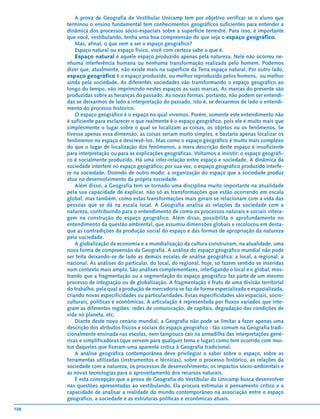 A prova de Geografia do Vestibular Unicamp tem por objetivo verificar se o aluno que
      terminou o ensino fundamental tem conhecimentos geográficos suficientes para entender a
      dinâmica dos processos sócio-espaciais sobre a superfície terrestre. Para isso, é importante
      que você, vestibulando, tenha uma boa compreensão do que seja o espaço geográfico.
          Mas, afinal, o que vem a ser o espaço geográfico?
          Espaço natural ou espaço físico, você com certeza sabe o que é.
          Espaço natural é aquele espaço produzido apenas pela natureza. Nele não ocorreu ne-
      nhuma interferência humana ou nenhuma transformação realizada pelo homem. Podemos
      dizer que, atualmente, não existe mais na superfície da Terra espaço natural. Por outro lado,
      espaço geográfico é o espaço produzido, ou melhor reproduzido pelos homens, ou melhor
      ainda pela sociedade. As diferentes sociedades vão transformando o espaço geográfico ao
      longo do tempo, vão imprimindo nestes espaços as suas marcas. As marcas do presente são
      produzidas sobre as heranças do passado. As novas formas, portanto, não podem ser entendi-
      das se deixarmos de lado a interpretação do passado, isto é, se deixarmos de lado o entendi-
      mento do processo histórico.
          O espaço geográfico é o espaço no qual vivemos. Porém, somente este entendimento não
      é suficiente para esclarecer o que realmente é o espaço geográfico, pois ele é muito mais que
      simplesmente o lugar sobre o qual se localizam as coisas, os objetos ou os fenômenos. Se
      tivesse apenas essa dimensão, as coisas seriam muito simples, e bastaria apenas localizar os
      fenômenos no espaço e descrevê-los. Mas como o espaço geográfico é muito mais complexo
      do que o lugar de localização dos fenômenos, a mera descrição deste espaço é insuficiente
      para interpretação ou para as explicações geográficas. Voltamos a insistir: o espaço geográfi-
      co é socialmente produzido. Há uma inter-relação entre espaço e sociedade. A dinâmica da
      sociedade interfere no espaço geográfico; por sua vez, o espaço geográfico produzido interfe-
      re na sociedade. Dizendo de outro modo: a organização do espaço que a sociedade produz
      atua no desenvolvimento da própria sociedade.
          Além disso, a Geografia tem se tornado uma disciplina muito importante na atualidade
      pela sua capacidade de explicar, não só as transformações que estão ocorrendo em escala
      global, mas também, como estas transformações mais gerais se relacionam com a vida das
      pessoas que se dá na escala local. A Geografia analisa as relações da sociedade com a
      natureza, contribuindo para o entendimento de como os processos naturais e sociais intera-
      gem na construção do espaço geográfico. Além disso, possibilita o aprofundamento no
      entendimento da questão ambiental, que assumiu dimensões globais e recolocou em desta-
      que as contradições da produção social do espaço e das formas de apropriação da natureza
      pela sociedade.
          A globalização da economia e a mundialização da cultura construíram, na atualidade, uma
      nova forma de compreensão da Geografia. A análise do espaço geográfico mundial não pode
      ser feita deixando-se de lado as demais escalas de análise geográfica: a local, a regional, a
      nacional. As análises do particular, do local, do regional, hoje, só fazem sentido se inseridas
      num contexto mais amplo. São análises complementares, interligando o local e o global, mos-
      trando que a fragmentação ou a segmentação do espaço geográfico faz parte de um mesmo
      processo de integração ou de globalização. A fragmentação é fruto de uma divisão territorial
      do trabalho, pela qual a produção de mercadoria se faz de forma especializada e espacializada,
      criando novas especificidades ou particularidades. Essas especificidades são espaciais, sócio-
      culturais, políticas e econômicas. A articulação é representada por fluxos variados que inte-
      gram as diferentes regiões: redes de comunicação, de capitais, degradação das condições de
      vida no planeta, etc.
          Diante deste novo cenário mundial, a Geografia não pode se limitar a fazer apenas uma
      descrição dos atributos físicos e sociais do espaço geográfico - tão comum na Geografia tradi-
      cionalmente ensinada nas escolas, nem tampouco cair na armadilha das interpretações gené-
      ricas e simplificadoras (que servem para qualquer tema e lugar) como tem ocorrido com mui-
      tos daqueles que fizeram uma aparente crítica à Geografia tradicional.
          A análise geográfica contemporânea deve privilegiar o saber sobre o espaço, sobre as
      ferramentas utilizadas (instrumentos e técnicas), sobre o processo histórico, as relações da
      sociedade com a natureza, os processos de desenvolvimento, os impactos sócio-ambientais e
      as novas tecnologias para o aproveitamento dos recursos naturais.
          É esta concepção que a prova de Geografia do Vestibular da Unicamp busca desenvolver
      nas questões apresentadas ao vestibulando. Ela procura estimular o pensamento crítico e a
      capacidade de analisar a realidade do mundo contemporâneo na associação entre o espaço
      geográfico, a sociedade e as estruturas políticas e econômicas atuais.
108
 