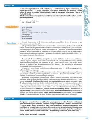 geografia
Questão 13

                    “E sabe como se passa trote em lojista? Entra na loja e o vendedor: deseja alguma coisa? Desejo, um
                    copo d’água. Rarará (...) E diz que consumidor vai ficar mais em extinção que mico-leão. Essa é a
                                                                       *
                    palavra de ordem: DEPOIS DO CRASH SÓ CASH , nada de prestações.” (José Simão, Folha de S.
                    Paulo, 16 /09/98)
                    O texto acima satiriza sérios problemas econômicos presentes no Brasil e no Mundo hoje. Identifi-
                    que esses problemas.

                    (*) crash – quebra da bolsa de valores
                        cash – pagamento à vista


Resposta esperada    –   crise financeira
                     –   juros altos
                     –   falta de crédito
                     –   recessão (desaquecimento da economia)
                     –   desemprego
                     –   endividamento
                     –   crise das bolsas

                        A média desta questão foi de 2,61, sendo que foram os candidatos da área de humanas os que
  Comentários
                    obtiveram a média mais alta, 2,78.
                        Esta questão possibilitou utilizar conhecimentos sobre a economia atual, do Brasil e do mundo. A
                    simples identificação dos problemas relacionados à crise financeira contemporânea (juros altos, reces-
                    são, desemprego, crise das bolsas de valores, inadimplência etc.) já permitia ao candidato desenvolver a
                    questão. O fato do vestibulando, de maneira geral, estar em contato freqüente com os problemas eco-
                    nômicos contemporâneos, apresentados e debatidos pela mídia, deu igual oportunidade a todos e tor-
                    nou esta questão pouco discriminativa.

                        A quantidade de zeros (1,4%) e de respostas em branco (0,9%) foi muito pequena, totalizando
                    2,3% das respostas. Em geral os candidatos que obtiveram nota zero responderam a questão de forma
                    absolutamente inconseqüente, com afirmações do tipo: O texto acima faz alusão à falta de água, princi-
                    palmente no nordeste; à falta de condição financeira dos cidadãos e a crise ocorrida pelas tão vingativas
                    prestações que iludem o consumidor ...
                        As notas 2 e 3 foram obtidas por 60,1% dos candidatos, e as notas 1 e 4 dividem, quase proporcio-
                    nalmente, 30,3% das respostas.
                        O candidato que respondeu satisfatoriamente a questão, obtendo a pontuação máxima, foi aquele
                    que conseguiu identificar problemas significativos relacionados à crise econômica mundial, a partir de
                    um texto não redundante, como no exemplo que segue:
                        Atualmente, sérios problemas econômicos têm afetado o Brasil e o mundo todo. Tudo começou com a
                    quebra das bolsas de valores dos Tigres Asiáticos (países emergentes, de industrialização recente), e como
                    vivemos num mundo globalizado (de economia internacionalizada) a crise asiática atravessou o mun-
                    do todo, atingindo a Rússia (que desde o fim da União Soviética estava em péssimas condições econômi-
                    cas), o Japão (uma das maiores economias mundiais e que investiu muito dinheiro na economia dos Tigres)
                    e o Brasil, que possui uma economia muito instável e com uma inflação recém controlada. Essas crises
                    sucessivas levaram muitas empresas à falência, levando ao desemprego, houve a desvalorização de
                    algumas moedas (como o rubro na Rússia) e causou muita instabilidade no mercado, principalmente no
                    comércio, onde as taxas de juros subiram, o poder aquisitivo diminuiu e os comerciantes temem a inadim-
                    plência. (Foram assinalados em negrito os elementos que foram valorizados para a pontuação).

Questão 14

                    “Ser ‘persa’ é ser o estranho, é ser o diferente, é, numa palavra, ser outro. A simples existência do
                    ‘persa’ tem bastado para incomodar, confundir, desorganizar, perturbar a mecânica das instituições.
                    (...) Foram e são ‘persas’ os índios do Brasil (onde os sem-terra representam agora uma outra
                    modalidade de ‘persas’), foram mas já quase deixaram de ser ‘persas’ os índios dos Estados Unidos,
                    foram ‘persas’, no seu tempo, os incas, os maias, os aztecas, foram e são ‘persas’ os seus descen-
                    dentes, lá onde tenham vivido e ainda vivam.” (José Saramago, Folha de S. Paulo, 07/07/98)

                    Analise o texto apresentado e responda:

                                                                                                                                     109
 