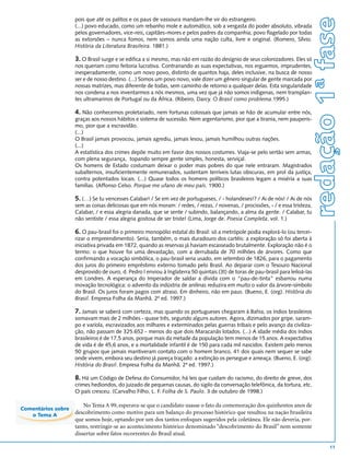 redação 1ª fase
                    pois que até os palitos e os paus de vassoura mandam-lhe vir do estrangeiro.
                    (...) povo educado, como um rebanho mole e automático, sob a vergasta do poder absoluto, vibrada
                    pelos governadores, vice-reis, capitães-mores e pelos padres da companhia; povo flagelado por todas
                    as extorsões – nunca fomos, nem somos ainda uma nação culta, livre e original. (Romero, Sílvio.
                    História da Literatura Brasileira. 1881.)

                    3. O Brasil surge e se edifica a si mesmo, mas não em razão do desígnio de seus colonizadores. Eles só
                    nos queriam como feitoria lucrativa. Contrariando as suas expectativas, nos erguemos, imprudentes,
                    inesperadamente, como um novo povo, distinto de quantos haja, deles inclusive, na busca de nosso
                    ser e de nosso destino. (...) Somos um povo novo, vale dizer um gênero singular de gente marcada por
                    nossas matrizes, mas diferente de todas, sem caminho de retorno a qualquer delas. Esta singularidade
                    nos condena a nos inventarmos a nós mesmos, uma vez que já não somos indígenas, nem transplan-
                    tes ultramarinos de Portugal ou da África. (Ribeiro, Darcy. O Brasil como problema.1995.)

                    4. Não conhecemos proletariado, nem fortunas colossais que jamais se hão de acumular entre nós,
                    graças aos nossos hábitos e sistema de sucessão. Nem argentarismo, pior que a tirania, nem pauperis-
                    mo, pior que a escravidão.
                    (...)
                    O Brasil jamais provocou, jamais agrediu, jamais lesou, jamais humilhou outras nações.
                    (...)
                    A estatística dos crimes depõe muito em favor dos nossos costumes. Viaja-se pelo sertão sem armas,
                    com plena segurança, topando sempre gente simples, honesta, serviçal.
                    Os homens de Estado costumam deixar o poder mais pobres do que nele entraram. Magistrados
                    subalternos, insuficientemente remunerados, sustentam terríveis lutas obscuras, em prol da justiça,
                    contra potentados locais. (...) Quase todos os homens políticos brasileiros legam a miséria a suas
                    famílias. (Affonso Celso. Porque me ufano de meu país. 1900.)

                    5. (…) Se tu vencesses Calabar! / Se em vez de portugueses, / - holandeses!? / Ai de nós! / Ai de nós
                    sem as coisas deliciosas que em nós moram: / redes, / rezas, / novenas, / procissões, - / e essa tristeza,
                    Calabar, / e essa alegria danada, que se sente / subindo, balançando, a alma da gente. / Calabar, tu
                    não sentiste / essa alegria gostosa de ser triste! (Lima, Jorge de. Poesia Completa, vol. 1.)

                    6. O pau-brasil foi o primeiro monopólio estatal do Brasil: só a metrópole podia explorá-lo (ou tercei-
                    rizar o empreendimento). Seria, também, o mais duradouro dos cartéis: a exploração só foi aberta à
                    iniciativa privada em 1872, quando as reservas já haviam escasseado brutalmente. Exploração não é o
                    termo: o que houve foi uma devastação, com a derrubada de 70 milhões de árvores. Como que
                    confirmando a vocação simbólica, o pau-brasil seria usado, em setembro de 1826, para o pagamento
                    dos juros do primeiro empréstimo externo tomado pelo Brasil. Ao deparar com o Tesouro Nacional
                    desprovido de ouro, d. Pedro I enviou à Inglaterra 50 quintais (3t) de toras de pau-brasil para leiloá-las
                    em Londres. A esperança do Imperador de saldar a dívida com o “pau-de-tinta” esbarrou numa
                    inovação tecnológica: o advento da indústria de anilinas reduzira em muito o valor da árvore-símbolo
                    do Brasil. Os juros foram pagos com atraso. Em dinheiro, não em paus. (Bueno, E. (org). História do
                    Brasil. Empresa Folha da Manhã. 2ª ed. 1997.)

                    7. Jamais se saberá com certeza, mas quando os portugueses chegaram à Bahia, os índios brasileiros
                    somavam mais de 2 milhões - quase três, segundo alguns autores. Agora, dizimados por gripe, saram-
                    po e varíola, escravizados aos milhares e exterminados pelas guerras tribais e pelo avanço da civiliza-
                    ção, não passam de 325.652 - menos do que dois Maracanãs lotados. (...) A idade média dos índios
                    brasileiros é de 17,5 anos, porque mais da metade da população tem menos de 15 anos. A expectativa
                    de vida é de 45,6 anos, e a mortalidade infantil é de 150 para cada mil nascidos. Existem pelo menos
                    50 grupos que jamais mantiveram contato com o homem branco, 41 dos quais nem sequer se sabe
                    onde vivem, embora seu destino já pareça traçado: a extinção os persegue e ameaça. (Bueno, E. (org).
                    História do Brasil. Empresa Folha da Manhã. 2ª ed. 1997.)

                    8. Há um Código de Defesa do Consumidor, há leis que cuidam do racismo, do direito de greve, dos
                    crimes hediondos, do juizado de pequenas causas, do sigilo da conversação telefônica, da tortura, etc.
                    O país cresceu. (Carvalho Filho, L. F. Folha de S. Paulo. 3 de outubro de 1998.)

                        No Tema A 99, esperava-se que o candidato usasse o fato da comemoração dos quinhentos anos de
Comentários sobre
   o Tema A         descobrimento como motivo para um balanço do processo histórico que resultou na nação brasileira
                    que somos hoje, optando por um dos tantos enfoques sugeridos pela coletânea. Ele não deveria, por-
                    tanto, restringir-se ao acontecimento histórico denominado “descobrimento do Brasil” nem somente
                    dissertar sobre fatos recorrentes do Brasil atual.

                                                                                                                                         11
 