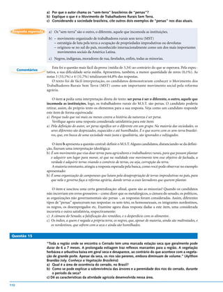 a) Por que o autor chama os “sem-terra” brasileiros de “persas”?
                     b) Explique o que é o Movimento de Trabalhadores Rurais Sem Terra.
                     c) Considerando a sociedade brasileira, cite outros dois exemplos de “persas” nos dias atuais.


 Resposta esperada    a) Os “sem-terra” são o outro, o diferente, aquele que incomoda as instituições.
                      b) – movimento organizado de trabalhadores rurais sem terra (MST)
                         – estratégia de luta pela terra a ocupação de propriedades improdutivas ou devolutas
                         – originou-se no sul do país, reconhecido internacionalmente como um dos mais importantes
                           movimentos sociais da América Latina.
                      c) Negros, indígenas, moradores de rua, favelados, enfim, todas as minorias.

                         Esta foi a questão mais fácil da prova (média de 3,34) ao contrário do que se esperava. Pela expec-
      Comentários
                     tativa, a sua dificuldade seria média. Apresentou, também, a menor quantidade de zeros (0,1%). As
                     notas 3 (33,1%) e 4 (31,7%) totalizaram 64,8% das respostas.
                         O texto foi de fácil interpretação, os candidatos demonstraram conhecer o Movimento dos
                     Trabalhadores Rurais Sem Terra (MST) como um importante movimento social pela reforma
                     agrária.

                         O item a pedia uma interpretação direta do texto: ser persa é ser o diferente, o outro, aquele que
                     incomoda as instituições, logo, os trabalhadores rurais do M.S.T. são persas. O candidato poderia
                     retirar, assim, do próprio texto os elementos para a sua resposta. Veja como um candidato responde
                     este item de forma equivocada:
                     a) Porque tudo que vai mais ou menos contra a história da natureza é ser persa.
                         Verifique agora uma resposta considerada satisfatória para este item:
                     a) Pela definição do autor, ser persa significa ser o diferente em um grupo. Na maioria das sociedades, os
                        seres diferentes são desprezados, esquecidos e até humilhados. É o que ocorre com os sem-terra brasilei-
                        ros, que, em busca de uma sociedade mais justa e igualitária, são ignorados e subjugados.

                         O item b apresenta a questão central: definir o M.S.T. Alguns candidatos, distanciando-se da defini-
                     ção, fizeram uma interpretação ideológica:
                     b) É um movimento que visa doar terras para agricultores e trabalhadores rurais, para que possam plantar
                        e adquirir um lugar para morar, só que na realidade esse movimento tem esse objetivo de fachada, a
                        verdade é adquirir terras visando o comércio de terras, ou seja, corrupção da terra.
                         A maioria entretanto, atingiu a resposta esperada pela banca, como você pode observar no exemplo
                     apresentado:
                     b) É uma organização de camponeses que lutam pela desapropriação de terras improdutivas no país, para
                        que nela o governo faça a reforma agrária, dando terras a esses lavradores que querem plantar.

                         O item c suscitou uma certa generalização: afinal, quem são as minorias? Quando os candidatos
                     não incorriam em erros grosseiros – como dizer que os metalúrgicos, a câmara do senado, os políticos,
                     as organizações não governamentais são persas -, as respostas foram consideradas. Assim, diferentes
                     tipos de “persas” apareceram nas respostas: os sem-teto, os homossexuais, os imigrantes nordestinos,
                     os negros, os desempregados etc. Examine agora duas resposta dadas a este item, uma considerada
                     incorreta e outra satisfatória, respectivamente:
                     c) A câmara do Senado, a falsificação dos remédios, e o desperdício com os alimentos .
                     c) Os índios, a quem é negada a própria terra, os negros, que, apesar de maioria, ainda são maltratados, e
                        os nordestinos, que sofrem com a seca e ainda são humilhados.

 Questão 15

                     “Toda a região onde se encontra o Cerrado tem uma marcada estação seca que geralmente pode
                     durar de 6 a 7 meses. A prolongada estiagem traz reflexos marcantes para a região. A vegetação
                     herbácea e arbustiva baixa em geral seca e desaparece, ao contrário do que acontece com a vegeta-
                     ção de grande porte. Apesar da seca, os rios são perenes, embora diminuam de volume.” (Aylthon
                     Brandão Joly. Conheça a Vegetação Brasileira)
                     a) Qual é a área de ocorrência do cerrado, no Brasil?
                     b) Como se pode explicar a sobrevivência das árvores e a perenidade dos rios do cerrado, durante
                         o período da seca?
                     c) Dê as características da atividade agrícola desenvolvida nessa área.

110
 