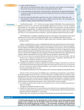 geografia
Resposta esperada    a) região central do Brasil, ou
                        duas áreas de ocorrência/manchas (Minas Gerais, São Paulo, oeste da Bahia, sul do Maranhão,
                        Piauí, Mato Grosso do Sul e vários trechos de Rondônia, Roraima e Pará)
                     b) as raízes profundas dos arbustos do cerrado permitem o abastecimento de água do lençol freático
                        os rios de cerrado são alimentados pelos olhos d’água que brotam nas encostas dos Chapadões
                        do Brasil Central
                     c) áreas de expansão da agricultura comercial (soja, arroz) e culturas como: feijão, trigo, café.
                        intercalação de culturas como milho, sorgo e milheto com as de arroz e de soja, técnicas de
                        irrigação, calagem, grandes propriedades modernizadas

  Comentários           A média desta questão – 2,37 – demonstra um grau médio de dificuldade. Poucas respostas foram
                    deixadas em branco (1%), mas houve uma quantidade significativa de nota zero (16,5%). O objetivo
                    desta questão era o de resgatar um conteúdo geográfico clássico, mas que, parece, tem sido deixado de
                    lado no ensino de segundo grau. O candidato deveria demonstrar conhecimento a respeito das paisagens
                    fitogeográficas brasileiras e entender o interrelacionamento dos fatores naturais (clima, relevo e vegeta-
                    ção) entre si e com os processos sócio-econômicos, a partir da exploração agrícola da área de cerrado.

                        Não foi difícil para os candidatos a identificação da área de ocorrência do cerrado, obtendo, assim 1 ponto
                    referente ao item a . Veja, a partir do exemplo apresentado, como os candidatos responderam este item:
                    a) A área de ocorrência do cerrado no Brasil é a região central, onde se localiza a região de Brasília e do
                       planalto Central.

                        Quanto ao item b, esperava-se que o vestibulando demonstrasse conhecimento acerca das caracterís-
                    ticas da flora e da hidrografia da região em questão (basicamente o Brasil Central). Uma parcela significa-
                    tiva das respostas contemplou a grade proposta: raízes profundas, cascas grossas e outras características
                    singulares da cobertura vegetal do cerrado implicavam na obtenção de 1 ponto. O segundo ponto deste
                    item foi atribuído quando da identificação das nascentes dos rios das encostas do chapadão do Brasil
                    Central. A maioria dos candidatos que não conseguiu os dois pontos deste item errou a segunda parte da
                    resposta, referente à perenidade dos rios do cerrado. Veja um exemplo de resposta desse tipo:
                    b) Os rios tem sua nascente nas regiões diferentes das áreas do cerrado, como, por exemplo, o Rio São
                       Francisco que se origina na Serra da Canastra em Minas Gerais. A vegetação é abastecida pelos rios
                       perenes (surgem as MATAS GALERIAS), ou, pelos lençóis freáticos.
                        Veja agora um exemplo de resposta correta para este item:
                    b) A vegetação de grande porte, em geral, é adaptada aos períodos de estiagem e, além disso, suas raízes são
                       mais profundas, podendo retirar água das camadas mais subterrâneas do solo. Os rios, em sua maioria,
                       têm suas nascentes em regiões de alta pluviosidade, o que acarreta um volume grande de água, que
                       permite sua perenidade mesmo na seca.
                        Os candidatos que obtiveram nota 3 nesta questão (23%) acertaram em geral estes dois primeiros itens.

                        Quanto ao item c, foram poucos os candidatos que o responderam corretamente, o que justifica a
                    menor porcentagem de nota 4 (18,5%) e 5 (8,1%). Neste item o candidato deveria caracterizar a ativi-
                    dade agrícola da área em questão, apontando tipos de cultura, técnicas agrícolas e tipos de propriedade.
                    Citando pelo menos duas características das atividades agrícolas desenvolvidas o candidato já obtinha
                    os dois pontos referentes a esse item. Muitos candidatos, porém, sem conhecer os conteúdos aqui soli-
                    citados, tentaram responder genericamente, como se pode verificar por este exemplo:
                    c) A atividade característica dos cerrados são a pecuária de corte e o cultivo de plantas que suportam o
                       clima seco da região.
                        Veja agora um exemplo de resposta correta:
                    c) A região do cerrado caracteriza-se, economicamente, por cultivo de cereais (expansão da fronteira agrí-
                       cola) e por criação extensiva de gado bovino e de corte. A atividade agrícola se desenvolve geralmente em
                       grandes propriedades (latifúndio) e é mecanizada.
                        Observe que não é necessário uma resposta sofisticada para que ela seja valorizada na correção.

Questão 16

                    “A Internet pode aparentar ser uma rede global que envolve empresas e países tanto grandes quanto
                    pequenos. Mas a verdade é que ela fala inglês e pensa como os EUA, apesar de situada em grande
                    medida fora do controle dos governos nacionais. (...) No ano passado, as empresas norte-americanas
                    gastaram em torno de US$300 milhões em publicidade on line, contra míseros US$6 milhões gastos
                                                                                                                                          111
 