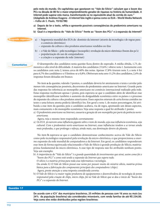 pelo resto do mundo. Os capitalistas que apostaram no “Vale do Silício” calculam que o boom dos
                     PCs na década de 80 foi o maior empreendimento gerador de riquezas na história da humanidade. A
                     Internet pode superar esta marca, transformando-se no equivalente atual da corrida do ouro.”
                     (Adaptado de Andreas Evagora - A Internet fala inglês e pensa como os EUA - World Media Network
                     - Folha de S. Paulo, 19/02/98)
                     a) Depois de ler o texto, reflita e apresente possíveis conseqüências do predomínio americano na
                        Internet.
                     b) Qual é a importância do “Vale do Silício” frente ao “boom dos PCs” e à expansão da Internet?

 Resposta esperada    a) – hegemonia mundial dos EUA do domínio da internet (através da tecnologia e de regras para
                           o comércio eletrônico)
                         – expansão da cultura e dos produtos americanos vendidos on-line
                      b) – o Vale do Silício – pólo tecnológico (tecnopólo): revolução da micro-eletrônica (boom dos pc’s)
                         – popularização do uso de computadores
                         – a criação e a expansão da rede (internet)

      Comentários        O desempenho dos candidatos nesta questão ficou dentro do esperado. A média obtida, 1,73, de-
                     monstra o alto nível de dificuldade. A maioria dos candidatos (33,6% ) obteve nota 1. Juntamente com
                     os candidatos com nota 2, temos cerca de 60% das notas. Apenas 17,8% tiraram nota 3, a nota 4 foi
                     para 6,7% dos candidatos e o 5 limitou-se a 0,8%. Obtiveram nota zero 11,2% dos candidatos, 2,4% de
                     respostas foram deixadas em branco.

                         No item a da questão, valendo 3 pontos, o candidato deveria ler atentamente o texto e arrolar pelo
                     menos três conseqüências possíveis, decorrentes do predomínio americano na Internet. Grande parte
                     das respostas fez referência ao monopólio americano no comércio internacional realizado pela rede.
                     Estas respostas receberam apenas 1 ponto, pois esperava-se que o candidato além de identificar esse
                     monopólio identificasse também o aumento da desigualdade econômica entre os países e o processo
                     de expansão da cultura e dos produtos americanos. Esses aspectos estavam de certa forma contidos no
                     texto e uma leitura atenta poderia identificá-los. Em geral a nota 1, de maior porcentagem, foi atri-
                     buída a esse item da questão, pois o candidato acabava, via de regra, apontando um desses aspectos,
                     mais comumente o do monopólio econômico. Veja uma resposta a qual foi atribuído 1 ponto:
                     a) O predomínio americano na Internet, causaria a geração de um monopólio por parte da potência norte-
                        americana.
                         Agora, veja o mesmo item respondido corretamente:
                     a) Os EUA já exercem uma influência gigante sobre o resto do mundo, seja essa influência econômica, seja
                        cultural. Com o predomínio norte-americano na Internet, essas influências tendem a se tornar ainda
                        mais profundas, o que prolonga e reforça, ainda mais, sua dominação dentro do planeta.

                         No item b esperava-se que o candidato demonstrasse conhecimento acerca do Vale do Silício
                     como polo tecnológico responsável pela revolução da micro-eletrônica, o que proporcionou a enor-
                     me expansão da rede mundial de computadores e da Internet. Em geral, os candidatos responderam
                     esse item de forma equivocada relacionando o Vale do Silício à grande produção de Silício, matéria-
                     prima fundamental da micro-eletrônica. A esse tipo de resposta não foi atribuído nenhum ponto.
                     Veja um exemplo:
                     b) A importância do “Vale do Silício” é a grande quantidade de investimentos que atrai, assim como foi o
                        “boom dos PCs” e como está sendo a expansão da Internet que supera tudo.
                        O silício é a matéria-prima para toda essa informática e tecnologia.
                        Ou ainda: b) O Vale do Silício possui esse nome por possuir muito do minério silício, matéria-prima
                        básica para a fabricação dos componentes principais dos computadores (chips).
                         Agora, preste atenção a uma resposta considerada correta:
                     b) O Vale do Silício é a maior região produtora de equipamentos e desenvolvedora de tecnologia de ponta
                        responsável pela criação de chips, micro chips, foi no Vale do Silício que se deu o início do “boom dos
                        PCs” e a expansão da Internet.

 Questão 17
                                           *
                     De acordo com o ICV dos municípios brasileiros, 25 milhões de pessoas com 16 anos ou mais (ou
                     24% da população brasileira) são considerados miseráveis, com renda familiar de até R$ 234,00.
                     Veja como eles estão distribuídos pelas regiões brasileiras:

112
 