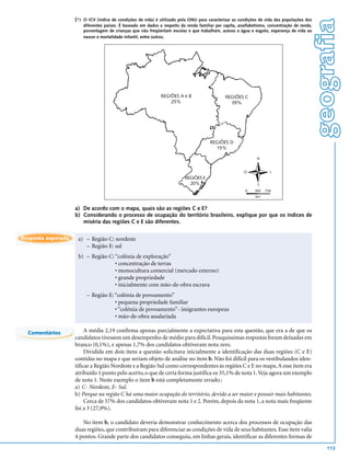 (*)   O ICV (índice de condições de vida) é utilizado pela ONU para caracterizar as condições de vida das populações dos




                                                                                                                                                 geografia
                          diferentes países. É baseado em dados a respeito da renda familiar per capita, analfabetismo, concentração de renda,
                          porcentagem de crianças que não freqüentam escolas e que trabalham, acesso a água e esgoto, esperança de vida ao
                          nascer e mortalidade infantil, entre outros.




                                                                 REGIÕES A e B                    REGIÕES C
                                                                     25%                            39%




                                                                                          REGIÕES D
                                                                                            15%

                                                                                                                  N


                                                                                                           O             L
                                                                             REGIÕES E
                                                                               20%                                S
                                                                                                            0    363   726
                                                                                                                 km


                    a) De acordo com o mapa, quais são as regiões C e E?
                    b) Considerando o processo de ocupação do território brasileiro, explique por que os índices de
                       miséria das regiões C e E são diferentes.

Resposta esperada    a) – Região C: nordeste
                        – Região E: sul
                     b) – Região C: “colônia de exploração”
                                    • concentração de terras
                                    • monocultura comercial (mercado externo)
                                    • grande propriedade
                                    • inicialmente com mão-de-obra escrava
                           – Região E: “colônia de povoamento”
                                       • pequena propriedade familiar
                                       • “colônia de povoamento”- imigrantes europeus
                                       • mão-de-obra assalariada

  Comentários            A média 2,19 confirma apenas parcialmente a expectativa para esta questão, que era a de que os
                    candidatos tivessem um desempenho de médio para difícil. Pouquíssimas respostas foram deixadas em
                    branco (0,1%), e apenas 1,7% dos candidatos obtiveram nota zero.
                         Dividida em dois itens a questão solicitava inicialmente a identificação das duas regiões (C e E)
                    contidas no mapa e que seriam objeto de análise no item b. Não foi difícil para os vestibulandos iden-
                    tificar a Região Nordeste e a Região Sul como correspondentes às regiões C e E no mapa. A esse item era
                    atribuído 1 ponto pelo acerto, o que de certa forma justifica os 35,1% de nota 1. Veja agora um exemplo
                    de nota 1. Neste exemplo o item b está completamente errado.:
                    a) C- Nordeste, E- Sul.
                    b) Porque na região C há uma maior ocupação do território, devido a ser maior e possuir mais habitantes.
                         Cerca de 57% dos candidatos obtiveram nota 1 e 2. Porém, depois da nota 1, a nota mais freqüente
                    foi a 3 (27,9%).

                       No item b, o candidato deveria demonstrar conhecimento acerca dos processos de ocupação das
                    duas regiões, que contribuíram para diferenciar as condições de vida de seus habitantes. Esse item valia
                    4 pontos. Grande parte dos candidatos conseguiu, em linhas gerais, identificar as diferentes formas de
                                                                                                                                                     113
 
