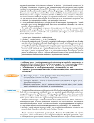 ocupação dessas regiões - “colonização de exploração” no Nordeste e “colonização de povoamento” do
                     sul do país. Foram poucos, entretanto, os que conseguiram caracterizar de maneira mais completa
                     essas duas formas de ocupação. Apenas 3,7% obtiveram a nota 5, o que implicava em caracterizar as
                     relações de trabalho, as formas de ocupação, as formas de apropriação e de utilização das terras, consi-
                     derando os tipos de atividade econômicas. Uma parcela considerável dos candidatos apontava o clima,
                     distinto em cada uma das regiões, como fator definidor das diferenças sócio-econômicas; outros justi-
                     ficavam essas diferenças em função da população negra no nordeste e branca (européia) no sul do país.
                     Esse tipo de resposta, muitas vezes carregada de discriminação ou de “determinismos geográficos”, não
                     foi valorizada. Veja um exemplo de resposta, que obteve nota 2 neste item:
                     b) A região nordeste foi colonizada para exploração de cana-de-açúcar em um sistema escravista. Com solo
                        explorado e uma crescente descendência ainda dos escravos, as condições de vida tendem a ser precárias
                        com altos índices constados pelo ICV.
                         Já a região sul foi colonizada pelos europeus em sistema de povoamento e desenvolvimento do plantio e
                     de cidades no estilo europeu. Baseada em planejamento de crescimento e bem estar da população, a região
                     desenvolveu uma economia a parte de todo o país. O clima entre as duas regiões é um ponto que determina
                     grandes diferenças sócio-econômicas.

                         Examine agora um exemplo de resposta correta:
                     a) A Região C é a região Nordeste e a região E é a região Sul
                     b) O processo de ocupação da região C (nordeste) e marcado pela implantação dos latifúndios de cana-de-açúcar
                        no período colonial. Marcado pela colonização de exploração, estava baseado no trabalho escravo, na monocul-
                        tura e nos grandes latifúndios. Todas essas características influenciaram na estrutura atual do nordeste. Os anti-
                        gos senhores de engenhos, os “coronéis” hoje são os grandes proprietários de terra e os responsáveis pela indústria
                        da seca no nordeste. O resultado disso é a péssima distribuição de terra e a miséria de grande parte da população
                        dessa região. O processo de ocupação da região sul do país é singular em relação às outras porque sofreu um
                        processo de colonização por ocupação. O resultado disso é uma distribuição mais igualitária das terras com
                        policultura familiar diminuindo assim as diferenças e os problemas socio-econômicos.

 Questão 18

                     “À medida que avança a globalização da economia internacional, as metrópoles que comandam os
                     espaços econômicos maiores tendem a constituir uma categoria por si mesmas, configurando um
                     novo tipo de cidade: as cidades globais.” (E. N. Alva, Metrópoles (In)sustentáveis, 1977)
                     a) Cite dois exemplos de cidades globais e justifique a escolha de cada uma delas.
                     b) Quais são as características que distinguem as modernas cidades globais das antigas metrópo-
                        les industriais?


 Resposta esperada    a) – Nova Iorque, Tóquio e Londres - principais centros financeiros do mundo
                         – concentração das sedes dos bancos mais importantes
                      b) – metrópoles industriais - baseadas na produção industrial e na influência de regiões que de-
                           pendiam de seus produtos
                         – modernas cidades globais - ligação e influência (cultural, financeira, política) com o mundo
                           todo e não dependem, exclusivamente, da produção industrial

      Comentários         Essa questão foi previamente considerada como de difícil resolução pela banca elaboradora. A mé-
                     dia de 2,28 no entanto permite considerá-la como uma questão de grau de dificuldade médio. A por-
                     centagem de nota zero foi 6,7% e tivemos 3,7% de respostas deixadas em branco. Com essa questão
                     procurou-se verificar o nível de informação do vestibulando sobre as recentes transformações ocorri-
                     das nas grandes cidades, articuladas ao processo de globalização da economia.
                          No item a esperava-se que o candidato nomeasse duas cidades consideradas globais, justificando o
                     seu exemplo. Em geral, as cidades citadas foram as esperadas pela banca, entretanto, nem sempre as
                     justificativas foram corretas. Muitos candidatos relacionaram as cidades globais apenas às megalópo-
                     les, conseguindo assim apenas 1 ponto pela denominação correta das cidades. Veja um exemplo:
                     a) São Paulo é mais do que uma metrópole, pois já é uma megalópole, pois relaciona-se intimamente com
                        as metrópoles de Rio de Janeiro, Belo Horizonte, Curitiba e Vitória ...

                         A nota 2 foi a mais freqüente nesta questão (26,6%). A maioria dos vestibulandos com 2 pontos
                     nesta questão, obteve-os neste item, cujo valor integral era de 3 pontos. A resposta apresentada a seguir
                     foi contemplada com 2 pontos apenas neste item, justamente por referir-se apenas a uma característica

114
 