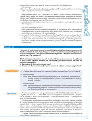 (apresentada em negrito), que apesar de correta, não é específica das cidades globais.




                                                                                                                                geografia
                        Veja a resposta:
                    a) Nova York e Tóquio. Ambas são pólos atrativos de pessoas e de mercadorias. Nelas o setor terciário é
                       amplo e diversificado, portanto mais competitivo...

                         A seguir temos as nota 3 (25%), 1 (18%), 4 (14,6%). Apenas 4,6% dos candidatos obtiveram a nota
                    5. Isso se justifica porque nem sempre o item b da questão foi respondido adequadamente. Esse item
                    solicitava que o candidato buscasse explicitar as diferenças entre as modernas cidades globais e as me-
                    trópoles industriais. Respostas muito genéricas como:
                    b) as cidades globais estão ligadas com outros centros ou são cidades com muitos tipos de serviços, não
                        obtiveram pontos.

                        Veja agora um exemplo de nota 5:
                    a) Como cidades globais podemos exemplificar com a Cidade de São Paulo que exerce grande influência
                       econômica em todo o território brasileiro e em países latinos e Nova Iorque, que exerce incontestavel-
                       mente, influências fortíssimas em todo mundo capitalista.
                    b) As metrópoles industriais exerciam grande papel de “dominação” sobre aquelas regiões que dependi-
                       am dos produtos por elas produzidos e, apenas, sua influência se dava por esta dependência econômi-
                       ca. Hoje, não é isto o que acontece com as modernas cidades globais, que mantêm ligação com o
                       mundo todo, tanto por troca de vantagens econômicas, quanto por influência e importância política,
                       social e cultural.

Questão 19

                    “O conceito de modernização assumiu formas e ideologias muito diferenciadas em dois momentos
                    distintos da História do Brasil. Na era Vargas, modernizar era sinônimo de estatizar. No período que
                    se iniciou com o governo Collor, passou a ser sinônimo de privatizar.” (Adaptado de Revista Ciência
                    Hoje, vol. 19, nº 14, outubro/95)

                    O texto acima apresentado refere-se a dois modelos distintos do desenvolvimento do capitalismo
                    no Brasil, quando o país foi governado, em um momento, por Getúlio Vargas e, em outro, por
                    Fernando Collor de Mello.
                    a) Que modelos de desenvolvimento são esses?
                    b) Por que, num dos momentos, modernizar foi sinônimo de estatizar e, no outro, de privatizar?


Resposta esperada    a) – Nacional-desenvolvimentista (intervencionismo estatal na economia, Estado Novo) e Neo-liberal.

                     b) No período Vargas
                        Estado: papel central no desenvolvimento econômico-social; investimentos em indústrias de
                                base, em substituição ao inexistente capital privado (o Estado garantindo as condições
                                gerais de produção).

                         No período Collor
                         Estado: visto como impecilho ao desenvolvimento econômico; privatizações para o pagamento
                                 das dívidas públicas e desonerar o Estado do compromisso com investimentos produti-
                                 vos; diminuição do Estado no setor produtivo.

  Comentários           Podemos considerá-la como uma questão com um nível de dificuldade médio dentro da prova de
                    Geografia, com média de 2,12. Nela, 10,9% dos candidatos obtiveram nota zero e apenas 3,3% deixa-
                    ram de respondê-la. A nota mais freqüente foi 2 (27,1%) e juntamente com o 3 (22,1%) perfazem
                    quase 50 % dos candidatos.
                        Para a banca esta era uma questão considerada fácil, pois tratava-se apenas de examinar duas fases
                    do processo de desenvolvimento econômico do Brasil, uma delas referente ao período Vargas, muito
                    ensinado desde o primeiro grau, em História, mas principalmente em Geografia. (Afinal, como falar
                    sobre o processo de industrialização brasileiro sem referências a este período?) A outra, refere-se ao
                    período Collor, cujos impactos ainda hoje repercutem no nosso cotidiano. Além disso, o neoliberalis-
                    mo é um tema que freqüenta as páginas dos noticiários diariamente, tanto devido ao processo de
                    privatizações aqui e em outros países, como devido às suas conseqüências sociais.
                        O elevado grau de dificuldade encontrada para a resolução da questão, apenas expõe a falta de
                    preparo básico dos vestibulandos.
                                                                                                                                    115
 