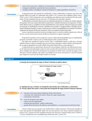 geografia
Resposta esperada    – outra via de acesso para o Atlântico, incrementando o sistema de transporte Equatoriano.
                     – vantagens econômicas: aumento das trocas comerciais
                     – vantagens político-estratégicas: inserção do Equador no espaço geopolítico amazônico.

                        A expectativa para esta questão foi confirmada. A banca elaboradora já esperava que fosse uma
  Comentários
                    questão difícil. Isso pode ser confirmado pela média 1,70. A maioria dos candidatos obteve nota 2
                    (39%) e nota 1 (33%). Juntamente com os candidatos que obtiveram nota 3, perfazem 92% dos candi-
                    datos. 5% dos candidatos ficaram com zero e 3% deixaram de responder à questão.
                        As dificuldades encontradas talvez possam ser explicadas pelo descaso em relação aos estudos regionais.
                    Em questões como essa, a banca elaboradora sempre toma o cuidado de apresentar um mapa para o vestibu-
                    lando. Mesmo assim, os candidatos não têm respondido bem a essas questões. Apesar do mapa para auxiliar
                    nas respostas, os vestibulandos custaram a identificar por exemplo, a vantagem político-estratégica da per-
                    missão obtida pelo Equador, e muitos concluíram que o direito à navegabilidade seria também um direito à
                    exploração das riquezas da Floresta Amazônica. Veja um exemplo de resposta desse tipo:
                        Acesso a importantes jazidas de minérios estratégicos para a economia e política equatoriana. Além de
                    diversos recursos naturais provenientes da floresta amazônica na região conquistada.

                        No geral, ficou patente, como se esperava, o pouco conhecimento geopolítico que os vestibulandos
                    possuem, ocorrendo o mesmo com os conhecimentos sobre a América do Sul.
                        Veja agora um exemplo de resposta correta. Nela, o vestibulando aponta a saída para o Oceano
                    Atlântico, discorre sobre as vantagens que isso traria para o Equador e ainda se detém, com proprieda-
                    de, no aspecto geopolítico do acesso obtido. Em poucas linhas obteve a nota máxima, 5:
                        A importância para os equatorianos, do ponto de vista estratégico-militar foi o de inibir possíveis avan-
                    ços de tropas peruanas pela região, tendo um maior controle sobre suas fronteiras. Do ponto de vista econô-
                    mico, conseguiu uma ”porta” de entrada para seus produtos no Brasil, maior economia da região, e tam-
                    bém para o Oceano Atlântico, não tendo a necessidade de seus navios atravessarem o canal do Panamá
                    para chegarem à costa Leste dos Estados Unidos ou à Europa.

Questão 21

                    A situação dos transportes de carga no Brasil é ilustrada no gráfico abaixo:

                                                      Matriz de Transporte de Cargas no Brasil

                                                                     Outros
                                                                      21%

                                                   Hidroviário                         Rodoviário
                                                      1%                                 55%

                                                       Ferroviário
                                                          23%

                                                                                       Fonte: International Year Book



                    a) Explique por que, no Brasil, os transportes mais baratos são o hidroviário e o ferroviário.
                    b) Por que, apesar dos custos, a maior parte dos transportes de carga no Brasil é feita por rodovias?


Resposta esperada    a) – menores custos para maiores distâncias (fretes mais baratos)
                        – economia com combustível (maior volume de carga transportada)
                        – manutenção mais barata.
                     b) –   meio de transporte mais rápido
                        –   menor custo de implantação
                        –   estímulo governamental - política rodoviarista
                        –   grande desenvolvimento da indústria automobilística e o sucateamento da rede ferroviária.

  Comentários           A banca avaliou que essa questão seria também fácil, a média entretanto, 2,30, permite classificá-la
                    como uma questão de dificuldade média. Foi uma das questões com menos respostas deixadas em
                    branco (1%), e apenas 6,5% dos candidatos ficaram com nota zero. A maioria obteve nota 2 (28,6%) e
                    3 (24,35). Juntamente com os candidatos que obtiveram nota 1, temos 73%.

                                                                                                                                        117
 