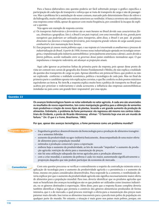 Para a banca elaboradora esta questão poderia ser fácil sobretudo porque o gráfico especifica a
                     participação de cada tipo de transporte e reforça que se trata de transporte de carga e não de passagei-
                     ros. Mas o problema foi a assimilação do senso comum, marcado pelo determinismo físico do relevo e
                     da hidrografia, muito reforçado nos ensinos anteriores ao vestibular. A banca corretora não considerou
                     essa resposta como válida, apesar de aparecer com muita freqüência, por considerá-la incapaz de expli-
                     car a questão.
                         Veja agora um exemplo de resposta correta:
                     a) Os transportes hidroviários e ferroviários são os mais baratos no Brasil devido suas características físi-
                        cas, climáticas e geográficas. Isto é, o Brasil é um país tropical, com uma imensidão de rios, grande parte
                        navegáveis que poderiam ser utilizados para transportes, além disso, o Brasil é um país de grandes
                        dimensões isso favorece o transporte ferroviário, pois transporta grande volume de carga usando pouco
                        combustível e tem manutenção bem barata.
                     b) Essa pergunta já causou muita polêmica aqui, e sua resposta só é encontrada se analisarmos o processo de
                        industrialização do Brasil. A partir de 1950, tivemos nossa industrialização apoiada em tecnologia estran-
                        geira, e impulsionada pela indústria automobilística ( principalmente americana e alemã), assim devido a
                        fatores políticos, acordo realizados entre os governos desses países estabeleceu montadoras aqui. O que
                        impulsionou o transporte rodoviário, até alcançar as proporções atuais.

                         Aqui cabe ignorar as primeiras linhas da primeira parte da resposta, pois apesar desse ponto de
                     vista ser comum nos cursos de geografia dos Ensino Fundamental e Médio, ele não explica a realidade
                     da questão dos transportes de carga no país. Apenas identifica um potencial físico, que poderá ou não
                     ser explorado conforme a realidade econômica, política e tecnológica de cada país. Mas no final da
                     primeira parte o candidato aponta três explicações corretas, o que lhe conferiu os dois pontos máximos
                     equivalentes ao item a. No item b, a resposta explica muito bem a política de transporte no Brasil que
                     acabou por priorizar o rodoviarismo e ainda acrescenta a influência das empresas automobilísticas
                     instaladas no país como um grande fator responsável por essa opção.

 Questão 22

                     Os avanços biotecnológicos fazem-se notar sobretudo no setor agrícola. A cada ano são anunciados
                     os resultados de novos experimentos, tais como manipulação genética para a obtenção de sementes
                     mais produtivas e criação de novos tipos de plantas, levando a um grande aumento da produção de
                     alimentos. Entretanto, o problema da fome permanece: ela regressou até mesmo nos centros indus-
                     triais do Ocidente, a ponto de Ricardo Abromovay afirmar: “O faminto hoje vive em um mundo de
                     fartura.” (In: O que é a Fome, Brasiliense, 1983)

                     Por que, apesar dos avanços tecnológicos, a fome permanece como um problema mundial?

 Resposta esperada    – Engenharia genética: desenvolvimento da biotecnologia para a produção de alimentos transgêni-
                        cos e sementes híbridas
                      – aumento da produtividade na agro-indústria basicamente, desacompanhada de uma maior oferta
                        de alimentos para a população mundial
                      – estímulos à produção comercial e para a exportação
                      – embora haja o aumento da produtividade, as leis de mercado “impedem” o aumento da produ-
                        ção agrícola: restrição da oferta para a manutenção de preços.
                      – não há uma utilização adequada das terras agrícolas para a produção alimentar
                      – com a crise mundial, o aumento da pobreza é cada vez maior, aumentando significativamente a
                        proporção daqueles que não podem participar da economia de mercado.

      Comentários        Com esta questão procurou-se verificar o entendimento a respeito da contradição existente entre a
                     aplicação de tecnologia para o aumento da produtividade agrícola e a persistência e o aumento da
                     fome, mesmo em países considerados desenvolvidos. Para respondê-la a contento, o vestibulando de-
                     veria explicar por que o aumento da produtividade agrícola não significa necessariamente maior oferta
                     de alimentos para a população mundial. Para isso, deveria identificar que os produtos agrícolas que
                     mais se beneficiam dos avanços tecnológicos são os que podem ser utilizados como insumos industri-
                     ais, ou os gêneros destinados à exportação. Além disso, para que a resposta ficasse completa deveria
                     também identificar a lógica que permeia o comércio dos gêneros alimentícios produzidos de forma
                     intensiva, que é a do mercado, a qual procura restringir a oferta para a manutenção dos preços num
                     patamar mais elevado. Isso torna os alimentos inacessíveis para a parcela mais pobre da população em
                     qualquer parte do mundo. No entanto, a situação é mais grave nos países mais pobres, porque, em
118
 